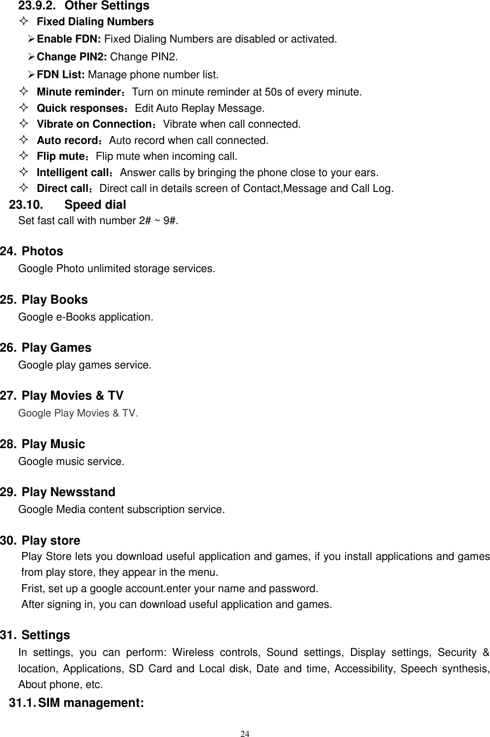   24 23.9.2.  Other Settings  Fixed Dialing Numbers  Enable FDN: Fixed Dialing Numbers are disabled or activated.  Change PIN2: Change PIN2.  FDN List: Manage phone number list.  Minute reminder：Turn on minute reminder at 50s of every minute.  Quick responses：Edit Auto Replay Message.  Vibrate on Connection：Vibrate when call connected.  Auto record：Auto record when call connected.  Flip mute：Flip mute when incoming call.  Intelligent call：Answer calls by bringing the phone close to your ears.  Direct call：Direct call in details screen of Contact,Message and Call Log. 23.10.  Speed dial Set fast call with number 2# ~ 9#. 24. Photos   Google Photo unlimited storage services. 25. Play Books   Google e-Books application. 26. Play Games   Google play games service. 27. Play Movies &amp; TV   Google Play Movies &amp; TV. 28. Play Music   Google music service. 29. Play Newsstand   Google Media content subscription service. 30. Play store Play Store lets you download useful application and games, if you install applications and games from play store, they appear in the menu. Frist, set up a google account.enter your name and password. After signing in, you can download useful application and games. 31. Settings In  settings,  you  can  perform:  Wireless  controls,  Sound  settings,  Display  settings,  Security  &amp; location, Applications, SD Card and Local disk, Date and time, Accessibility, Speech synthesis, About phone, etc. 31.1. SIM management: 