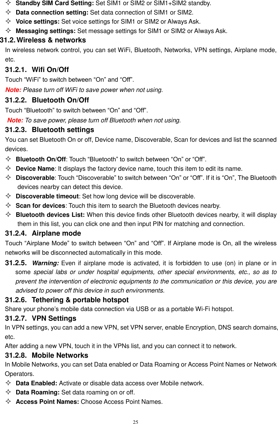   25  Standby SIM Card Setting: Set SIM1 or SIM2 or SIM1+SIM2 standby.  Data connection setting: Set data connection of SIM1 or SIM2.  Voice settings: Set voice settings for SIM1 or SIM2 or Always Ask.  Messaging settings: Set message settings for SIM1 or SIM2 or Always Ask. 31.2. Wireless &amp; networks In wireless network control, you can set WiFi, Bluetooth, Networks, VPN settings, Airplane mode, etc.    31.2.1.  Wifi On/Off Touch &ldquo;WiFi&rdquo; to switch between &ldquo;On&rdquo; and &ldquo;Off&rdquo;. Note: Please turn off WiFi to save power when not using. 31.2.2.  Bluetooth On/Off Touch &ldquo;Bluetooth&rdquo; to switch between &ldquo;On&rdquo; and &ldquo;Off&rdquo;. Note: To save power, please turn off Bluetooth when not using. 31.2.3.  Bluetooth settings You can set Bluetooth On or off, Device name, Discoverable, Scan for devices and list the scanned devices.  Bluetooth On/Off: Touch &ldquo;Bluetooth&rdquo; to switch between &ldquo;On&rdquo; or &ldquo;Off&rdquo;.  Device Name: It displays the factory device name, touch this item to edit its name.  Discoverable: Touch &ldquo;Discoverable&rdquo; to switch between &ldquo;On&rdquo; or &ldquo;Off&rdquo;. If it is &ldquo;On&rdquo;, The Bluetooth devices nearby can detect this device.  Discoverable timeout: Set how long device will be discoverable.  Scan for devices: Touch this item to search the Bluetooth devices nearby.  Bluetooth devices List: When this device finds other Bluetooth devices nearby, it will display them in this list, you can click one and then input PIN for matching and connection. 31.2.4.  Airplane mode Touch &ldquo;Airplane Mode&rdquo; to switch between &ldquo;On&rdquo; and &ldquo;Off&rdquo;. If Airplane mode is On, all the wireless networks will be disconnected automatically in this mode. 31.2.5.  Warning: Even if airplane mode is activated, it is forbidden to use (on) in plane or in some special  labs or under hospital equipments, other special environments, etc., so as  to prevent the intervention of electronic equipments to the communication or this device, you are advised to power off this device in such environments.   31.2.6.  Tethering &amp; portable hotspot Share your phone&rsquo;s mobile data connection via USB or as a portable Wi-Fi hotspot.   31.2.7.  VPN Settings In VPN settings, you can add a new VPN, set VPN server, enable Encryption, DNS search domains, etc.   After adding a new VPN, touch it in the VPNs list, and you can connect it to network.   31.2.8.  Mobile Networks In Mobile Networks, you can set Data enabled or Data Roaming or Access Point Names or Network Operators.  Data Enabled: Activate or disable data access over Mobile network.  Data Roaming: Set data roaming on or off.  Access Point Names: Choose Access Point Names. 