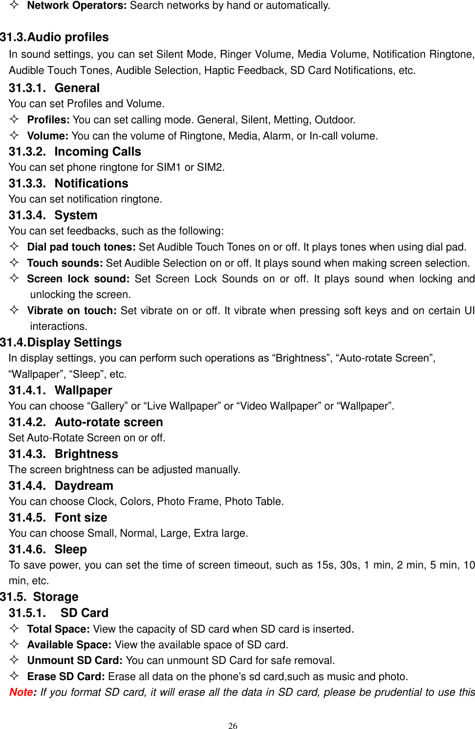   26  Network Operators: Search networks by hand or automatically.  31.3. Audio profiles In sound settings, you can set Silent Mode, Ringer Volume, Media Volume, Notification Ringtone, Audible Touch Tones, Audible Selection, Haptic Feedback, SD Card Notifications, etc. 31.3.1.  General You can set Profiles and Volume.  Profiles: You can set calling mode. General, Silent, Metting, Outdoor.  Volume: You can the volume of Ringtone, Media, Alarm, or In-call volume. 31.3.2.  Incoming Calls You can set phone ringtone for SIM1 or SIM2. 31.3.3.  Notifications You can set notification ringtone. 31.3.4.  System You can set feedbacks, such as the following:  Dial pad touch tones: Set Audible Touch Tones on or off. It plays tones when using dial pad.  Touch sounds: Set Audible Selection on or off. It plays sound when making screen selection.  Screen  lock  sound: Set  Screen  Lock  Sounds  on  or  off.  It  plays sound  when  locking  and unlocking the screen.  Vibrate on touch: Set vibrate on or off. It vibrate when pressing soft keys and on certain UI interactions. 31.4. Display Settings In display settings, you can perform such operations as &ldquo;Brightness&rdquo;, &ldquo;Auto-rotate Screen&rdquo;, &ldquo;Wallpaper&rdquo;, &ldquo;Sleep&rdquo;, etc. 31.4.1.  Wallpaper You can choose &ldquo;Gallery&rdquo; or &ldquo;Live Wallpaper&rdquo; or &ldquo;Video Wallpaper&rdquo; or &ldquo;Wallpaper&rdquo;.   31.4.2.  Auto-rotate screen Set Auto-Rotate Screen on or off. 31.4.3.  Brightness The screen brightness can be adjusted manually. 31.4.4.  Daydream    You can choose Clock, Colors, Photo Frame, Photo Table. 31.4.5.  Font size You can choose Small, Normal, Large, Extra large. 31.4.6.  Sleep To save power, you can set the time of screen timeout, such as 15s, 30s, 1 min, 2 min, 5 min, 10 min, etc. 31.5.   Storage 31.5.1.    SD Card  Total Space: View the capacity of SD card when SD card is inserted.  Available Space: View the available space of SD card.  Unmount SD Card: You can unmount SD Card for safe removal.  Erase SD Card: Erase all data on the phone&rsquo;s sd card,such as music and photo. Note: If you format SD card, it will erase all the data in SD card, please be prudential to use this 