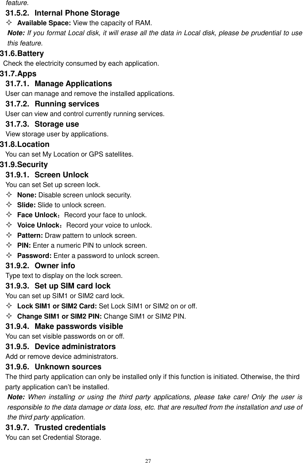   27 feature. 31.5.2.  Internal Phone Storage  Available Space: View the capacity of RAM. Note: If you format Local disk, it will erase all the data in Local disk, please be prudential to use this feature. 31.6. Battery Check the electricity consumed by each application. 31.7. Apps 31.7.1.  Manage Applications   User can manage and remove the installed applications. 31.7.2.  Running services User can view and control currently running services. 31.7.3.  Storage use View storage user by applications. 31.8. Location You can set My Location or GPS satellites. 31.9. Security 31.9.1.  Screen Unlock You can set Set up screen lock.  None: Disable screen unlock security.  Slide: Slide to unlock screen.  Face Unlock：Record your face to unlock.  Voice Unlock：Record your voice to unlock.  Pattern: Draw pattern to unlock screen.  PIN: Enter a numeric PIN to unlock screen.  Password: Enter a password to unlock screen. 31.9.2.  Owner info Type text to display on the lock screen. 31.9.3.  Set up SIM card lock You can set up SIM1 or SIM2 card lock.  Lock SIM1 or SIM2 Card: Set Lock SIM1 or SIM2 on or off.  Change SIM1 or SIM2 PIN: Change SIM1 or SIM2 PIN. 31.9.4.  Make passwords visible You can set visible passwords on or off. 31.9.5.  Device administrators Add or remove device administrators. 31.9.6.  Unknown sources  The third party application can only be installed only if this function is initiated. Otherwise, the third party application can&rsquo;t be installed. Note: When installing  or using  the  third  party applications, please  take  care!  Only the  user  is responsible to the data damage or data loss, etc. that are resulted from the installation and use of the third party application.   31.9.7.  Trusted credentials You can set Credential Storage. 