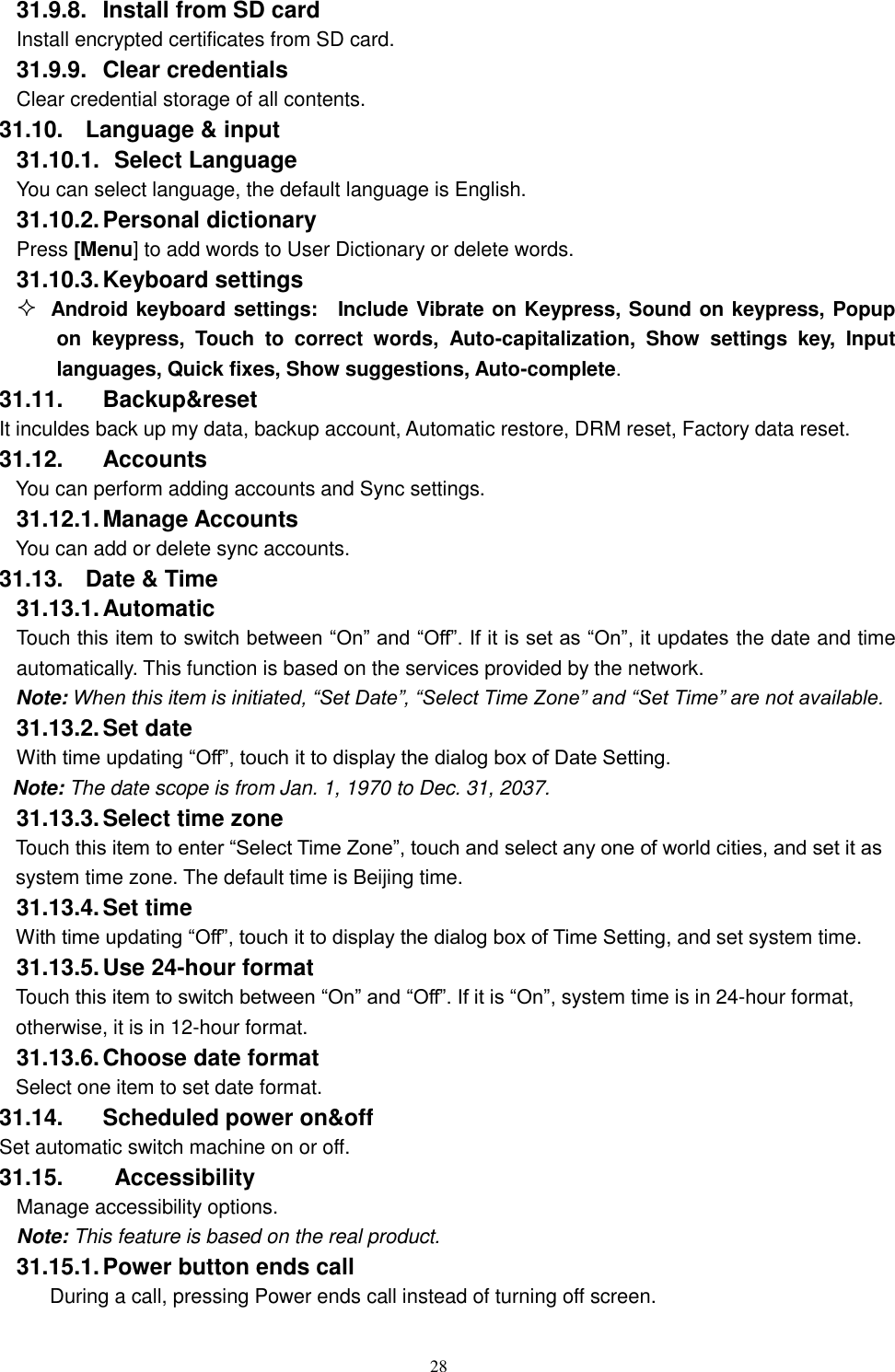   28 31.9.8.  Install from SD card Install encrypted certificates from SD card. 31.9.9.  Clear credentials Clear credential storage of all contents. 31.10.  Language &amp; input 31.10.1.   Select Language You can select language, the default language is English. 31.10.2. Personal dictionary Press [Menu] to add words to User Dictionary or delete words. 31.10.3. Keyboard settings  Android keyboard settings:    Include Vibrate on Keypress, Sound on keypress, Popup on  keypress,  Touch  to  correct  words,  Auto-capitalization,  Show  settings  key,  Input languages, Quick fixes, Show suggestions, Auto-complete.   31.11.  Backup&amp;reset It inculdes back up my data, backup account, Automatic restore, DRM reset, Factory data reset. 31.12.  Accounts You can perform adding accounts and Sync settings.    31.12.1. Manage Accounts You can add or delete sync accounts. 31.13.  Date &amp; Time 31.13.1. Automatic   Touch this item to switch between &ldquo;On&rdquo; and &ldquo;Off&rdquo;. If it is set as &ldquo;On&rdquo;, it updates the date and time automatically. This function is based on the services provided by the network. Note: When this item is initiated, &ldquo;Set Date&rdquo;, &ldquo;Select Time Zone&rdquo; and &ldquo;Set Time&rdquo; are not available. 31.13.2. Set date With time updating &ldquo;Off&rdquo;, touch it to display the dialog box of Date Setting.   Note: The date scope is from Jan. 1, 1970 to Dec. 31, 2037.   31.13.3. Select time zone Touch this item to enter &ldquo;Select Time Zone&rdquo;, touch and select any one of world cities, and set it as system time zone. The default time is Beijing time.   31.13.4. Set time With time updating &ldquo;Off&rdquo;, touch it to display the dialog box of Time Setting, and set system time.   31.13.5. Use 24-hour format   Touch this item to switch between &ldquo;On&rdquo; and &ldquo;Off&rdquo;. If it is &ldquo;On&rdquo;, system time is in 24-hour format, otherwise, it is in 12-hour format.     31.13.6. Choose date format Select one item to set date format.   31.14.  Scheduled power on&amp;off Set automatic switch machine on or off. 31.15.    Accessibility Manage accessibility options.     Note: This feature is based on the real product. 31.15.1. Power button ends call During a call, pressing Power ends call instead of turning off screen. 