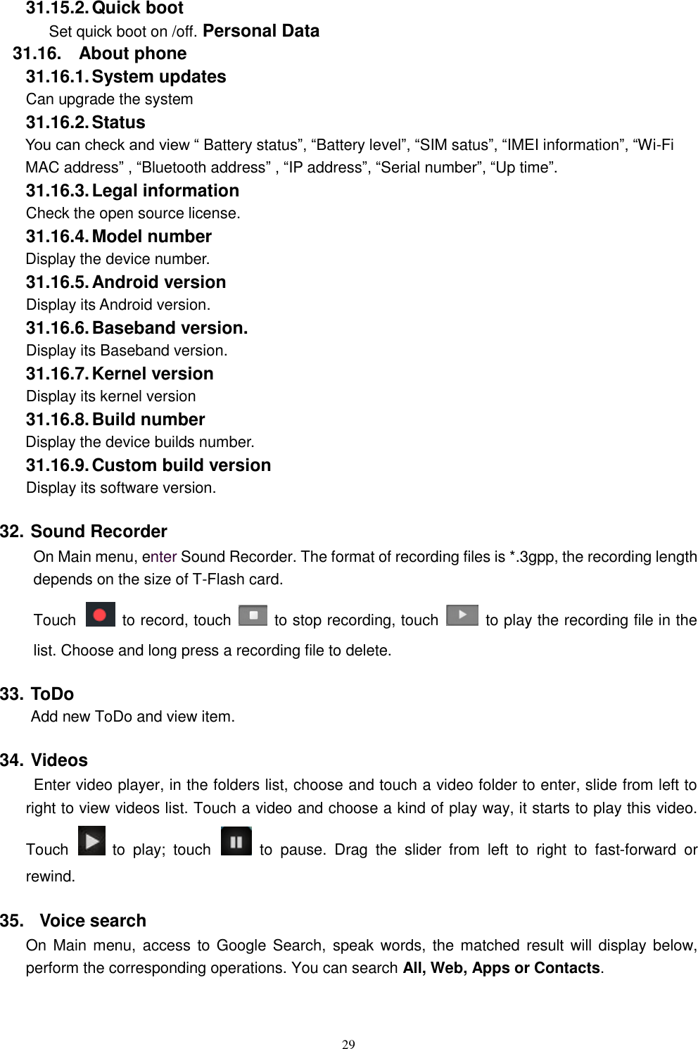   29 31.15.2. Quick boot Set quick boot on /off. Personal Data 31.16.  About phone 31.16.1. System updates   Can upgrade the system 31.16.2. Status You can check and view &ldquo; Battery status&rdquo;, &ldquo;Battery level&rdquo;, &ldquo;SIM satus&rdquo;, &ldquo;IMEI information&rdquo;, &ldquo;Wi-Fi MAC address&rdquo; , &ldquo;Bluetooth address&rdquo; , &ldquo;IP address&rdquo;, &ldquo;Serial number&rdquo;, &ldquo;Up time&rdquo;. 31.16.3. Legal information Check the open source license. 31.16.4. Model number Display the device number. 31.16.5. Android version Display its Android version. 31.16.6. Baseband version. Display its Baseband version. 31.16.7. Kernel version Display its kernel version 31.16.8. Build number Display the device builds number. 31.16.9. Custom build version Display its software version. 32. Sound Recorder On Main menu, enter Sound Recorder. The format of recording files is *.3gpp, the recording length depends on the size of T-Flash card. Touch    to record, touch    to stop recording, touch    to play the recording file in the list. Choose and long press a recording file to delete.   33. ToDo Add new ToDo and view item. 34. Videos  Enter video player, in the folders list, choose and touch a video folder to enter, slide from left to right to view videos list. Touch a video and choose a kind of play way, it starts to play this video. Touch    to  play;  touch    to  pause.  Drag  the  slider  from  left  to  right  to  fast-forward  or rewind.   35.   Voice search On Main menu,  access  to Google Search, speak words,  the matched result  will  display below, perform the corresponding operations. You can search All, Web, Apps or Contacts. 