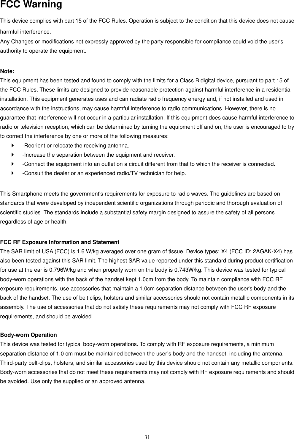   31 FCC Warning This device complies with part 15 of the FCC Rules. Operation is subject to the condition that this device does not cause harmful interference. Any Changes or modifications not expressly approved by the party responsible for compliance could void the user's authority to operate the equipment.    Note:   This equipment has been tested and found to comply with the limits for a Class B digital device, pursuant to part 15 of the FCC Rules. These limits are designed to provide reasonable protection against harmful interference in a residential installation. This equipment generates uses and can radiate radio frequency energy and, if not installed and used in accordance with the instructions, may cause harmful interference to radio communications. However, there is no guarantee that interference will not occur in a particular installation. If this equipment does cause harmful interference to radio or television reception, which can be determined by turning the equipment off and on, the user is encouraged to try to correct the interference by one or more of the following measures:     -Reorient or relocate the receiving antenna.     -Increase the separation between the equipment and receiver.     -Connect the equipment into an outlet on a circuit different from that to which the receiver is connected.     -Consult the dealer or an experienced radio/TV technician for help.    This Smartphone meets the government's requirements for exposure to radio waves. The guidelines are based on standards that were developed by independent scientific organizations through periodic and thorough evaluation of scientific studies. The standards include a substantial safety margin designed to assure the safety of all persons regardless of age or health.    FCC RF Exposure Information and Statement   The SAR limit of USA (FCC) is 1.6 W/kg averaged over one gram of tissue. Device types: X4 (FCC ID: 2AGAK-X4) has also been tested against this SAR limit. The highest SAR value reported under this standard during product certification for use at the ear is 0.796W/kg and when properly worn on the body is 0.743W/kg. This device was tested for typical body-worn operations with the back of the handset kept 1.0cm from the body. To maintain compliance with FCC RF exposure requirements, use accessories that maintain a 1.0cm separation distance between the user's body and the back of the handset. The use of belt clips, holsters and similar accessories should not contain metallic components in its assembly. The use of accessories that do not satisfy these requirements may not comply with FCC RF exposure requirements, and should be avoided.    Body-worn Operation   This device was tested for typical body-worn operations. To comply with RF exposure requirements, a minimum separation distance of 1.0 cm must be maintained between the user&rsquo;s body and the handset, including the antenna. Third-party belt-clips, holsters, and similar accessories used by this device should not contain any metallic components. Body-worn accessories that do not meet these requirements may not comply with RF exposure requirements and should be avoided. Use only the supplied or an approved antenna.    