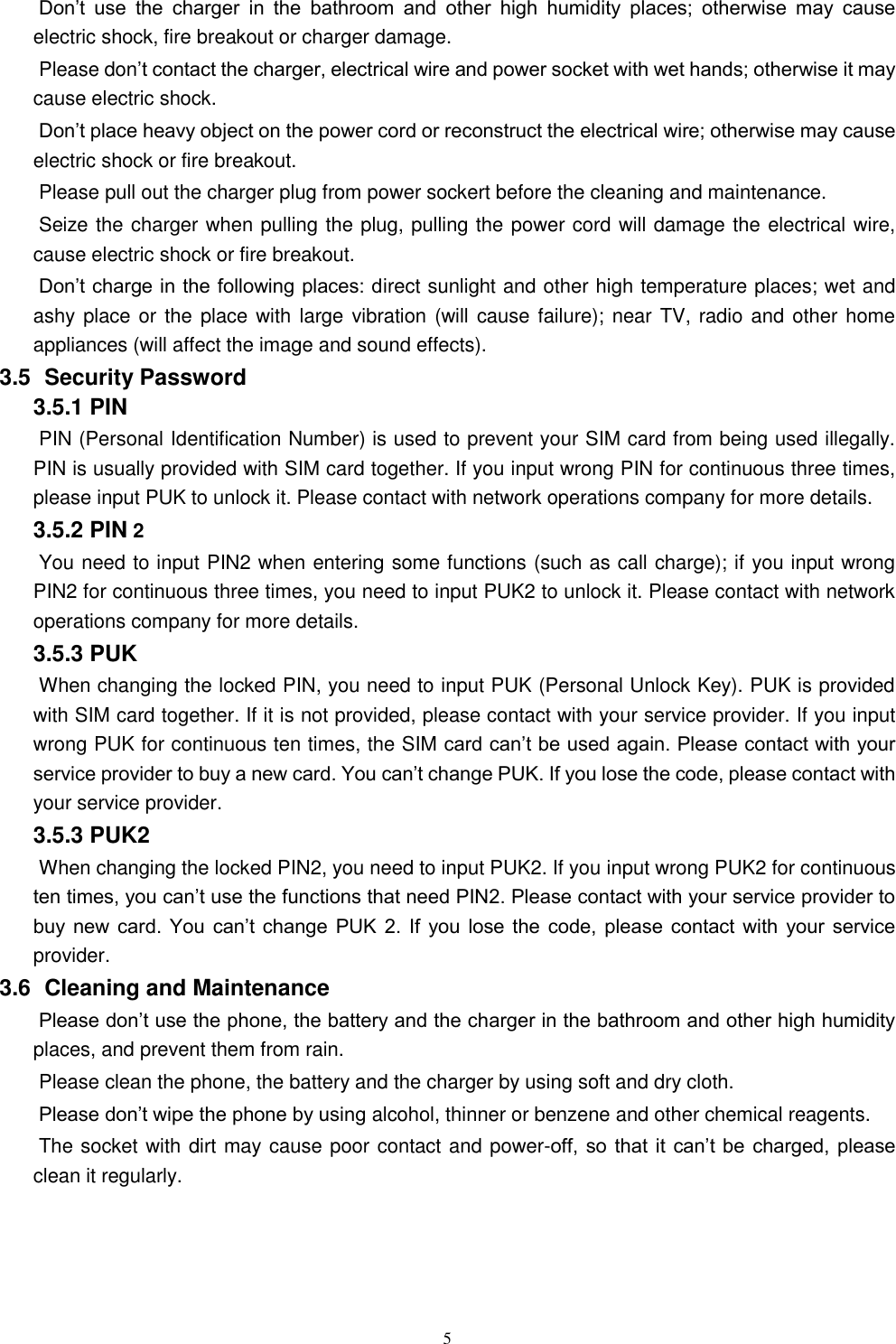   5 Don&rsquo;t  use  the  charger  in  the  bathroom  and  other  high  humidity  places;  otherwise  may  cause electric shock, fire breakout or charger damage.   Please don&rsquo;t contact the charger, electrical wire and power socket with wet hands; otherwise it may cause electric shock.   Don&rsquo;t place heavy object on the power cord or reconstruct the electrical wire; otherwise may cause electric shock or fire breakout.   Please pull out the charger plug from power sockert before the cleaning and maintenance.   Seize the charger when pulling the plug, pulling the power cord will damage the electrical wire, cause electric shock or fire breakout.   Don&rsquo;t charge in the following places: direct sunlight and other high temperature places; wet and ashy place or the place with large vibration (will cause failure); near TV, radio and other home appliances (will affect the image and sound effects).   3.5   Security Password 3.5.1 PIN   PIN (Personal Identification Number) is used to prevent your SIM card from being used illegally. PIN is usually provided with SIM card together. If you input wrong PIN for continuous three times, please input PUK to unlock it. Please contact with network operations company for more details.   3.5.2 PIN 2 You need to input PIN2 when entering some functions (such as call charge); if you input wrong PIN2 for continuous three times, you need to input PUK2 to unlock it. Please contact with network operations company for more details. 3.5.3 PUK When changing the locked PIN, you need to input PUK (Personal Unlock Key). PUK is provided with SIM card together. If it is not provided, please contact with your service provider. If you input wrong PUK for continuous ten times, the SIM card can&rsquo;t be used again. Please contact with your service provider to buy a new card. You can&rsquo;t change PUK. If you lose the code, please contact with your service provider.   3.5.3 PUK2       When changing the locked PIN2, you need to input PUK2. If you input wrong PUK2 for continuous ten times, you can&rsquo;t use the functions that need PIN2. Please contact with your service provider to buy  new card.  You  can&rsquo;t change  PUK  2.  If  you  lose  the  code,  please  contact  with  your  service provider. 3.6   Cleaning and Maintenance Please don&rsquo;t use the phone, the battery and the charger in the bathroom and other high humidity places, and prevent them from rain.   Please clean the phone, the battery and the charger by using soft and dry cloth.   Please don&rsquo;t wipe the phone by using alcohol, thinner or benzene and other chemical reagents.   The socket with dirt may cause poor contact and power-off, so  that it  can&rsquo;t be  charged, please clean it regularly.     