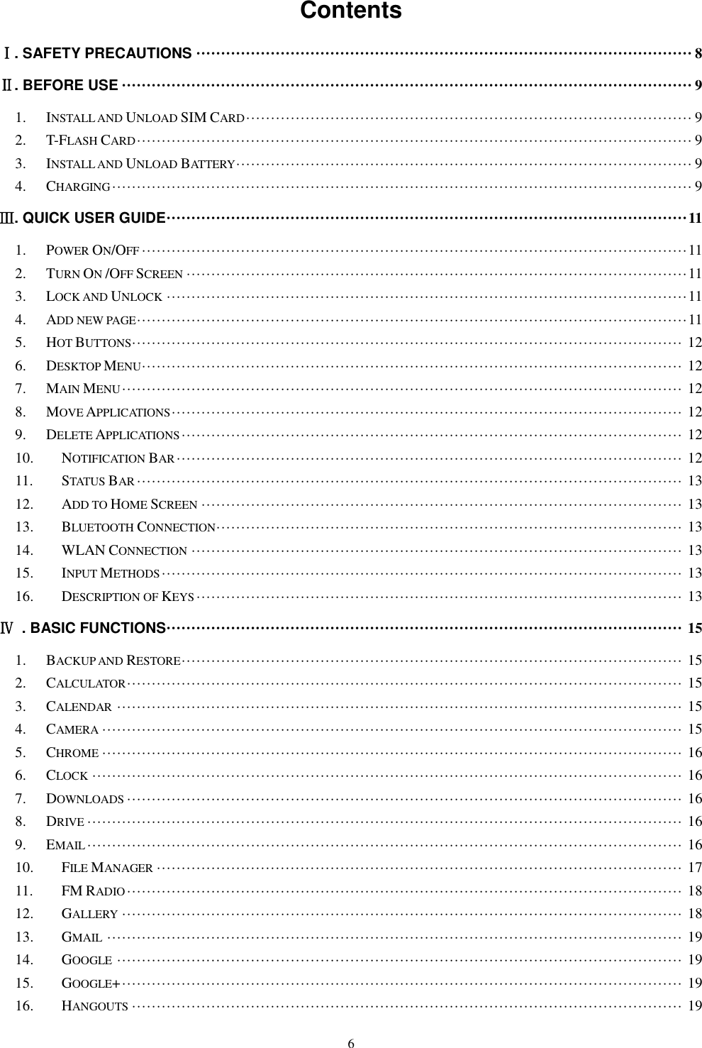   6 Contents Ⅰ. SAFETY PRECAUTIONS &middot;&middot;&middot;&middot;&middot;&middot;&middot;&middot;&middot;&middot;&middot;&middot;&middot;&middot;&middot;&middot;&middot;&middot;&middot;&middot;&middot;&middot;&middot;&middot;&middot;&middot;&middot;&middot;&middot;&middot;&middot;&middot;&middot;&middot;&middot;&middot;&middot;&middot;&middot;&middot;&middot;&middot;&middot;&middot;&middot;&middot;&middot;&middot;&middot;&middot;&middot;&middot;&middot;&middot;&middot;&middot;&middot;&middot;&middot;&middot;&middot;&middot;&middot;&middot;&middot;&middot;&middot;&middot;&middot;&middot;&middot;&middot;&middot;&middot;&middot;&middot;&middot;&middot;&middot;&middot;&middot;&middot;&middot;&middot;&middot;&middot;&middot;&middot;&middot;&middot;&middot;&middot;&middot;&middot;&middot;&middot;&middot;&middot;&middot;&middot; 8 Ⅱ. BEFORE USE &middot;&middot;&middot;&middot;&middot;&middot;&middot;&middot;&middot;&middot;&middot;&middot;&middot;&middot;&middot;&middot;&middot;&middot;&middot;&middot;&middot;&middot;&middot;&middot;&middot;&middot;&middot;&middot;&middot;&middot;&middot;&middot;&middot;&middot;&middot;&middot;&middot;&middot;&middot;&middot;&middot;&middot;&middot;&middot;&middot;&middot;&middot;&middot;&middot;&middot;&middot;&middot;&middot;&middot;&middot;&middot;&middot;&middot;&middot;&middot;&middot;&middot;&middot;&middot;&middot;&middot;&middot;&middot;&middot;&middot;&middot;&middot;&middot;&middot;&middot;&middot;&middot;&middot;&middot;&middot;&middot;&middot;&middot;&middot;&middot;&middot;&middot;&middot;&middot;&middot;&middot;&middot;&middot;&middot;&middot;&middot;&middot;&middot;&middot;&middot;&middot;&middot;&middot;&middot;&middot;&middot;&middot;&middot;&middot;&middot;&middot;&middot;&middot;&middot;&middot; 9 1. INSTALL AND UNLOAD SIM CARD &middot;&middot;&middot;&middot;&middot;&middot;&middot;&middot;&middot;&middot;&middot;&middot;&middot;&middot;&middot;&middot;&middot;&middot;&middot;&middot;&middot;&middot;&middot;&middot;&middot;&middot;&middot;&middot;&middot;&middot;&middot;&middot;&middot;&middot;&middot;&middot;&middot;&middot;&middot;&middot;&middot;&middot;&middot;&middot;&middot;&middot;&middot;&middot;&middot;&middot;&middot;&middot;&middot;&middot;&middot;&middot;&middot;&middot;&middot;&middot;&middot;&middot;&middot;&middot;&middot;&middot;&middot;&middot;&middot;&middot;&middot;&middot;&middot;&middot;&middot;&middot;&middot;&middot;&middot;&middot;&middot;&middot;&middot;&middot;&middot;&middot;&middot;&middot;&middot;&middot; 9 2. T-FLASH CARD &middot;&middot;&middot;&middot;&middot;&middot;&middot;&middot;&middot;&middot;&middot;&middot;&middot;&middot;&middot;&middot;&middot;&middot;&middot;&middot;&middot;&middot;&middot;&middot;&middot;&middot;&middot;&middot;&middot;&middot;&middot;&middot;&middot;&middot;&middot;&middot;&middot;&middot;&middot;&middot;&middot;&middot;&middot;&middot;&middot;&middot;&middot;&middot;&middot;&middot;&middot;&middot;&middot;&middot;&middot;&middot;&middot;&middot;&middot;&middot;&middot;&middot;&middot;&middot;&middot;&middot;&middot;&middot;&middot;&middot;&middot;&middot;&middot;&middot;&middot;&middot;&middot;&middot;&middot;&middot;&middot;&middot;&middot;&middot;&middot;&middot;&middot;&middot;&middot;&middot;&middot;&middot;&middot;&middot;&middot;&middot;&middot;&middot;&middot;&middot;&middot;&middot;&middot;&middot;&middot;&middot;&middot;&middot;&middot;&middot;&middot;&middot; 9 3. INSTALL AND UNLOAD BATTERY &middot;&middot;&middot;&middot;&middot;&middot;&middot;&middot;&middot;&middot;&middot;&middot;&middot;&middot;&middot;&middot;&middot;&middot;&middot;&middot;&middot;&middot;&middot;&middot;&middot;&middot;&middot;&middot;&middot;&middot;&middot;&middot;&middot;&middot;&middot;&middot;&middot;&middot;&middot;&middot;&middot;&middot;&middot;&middot;&middot;&middot;&middot;&middot;&middot;&middot;&middot;&middot;&middot;&middot;&middot;&middot;&middot;&middot;&middot;&middot;&middot;&middot;&middot;&middot;&middot;&middot;&middot;&middot;&middot;&middot;&middot;&middot;&middot;&middot;&middot;&middot;&middot;&middot;&middot;&middot;&middot;&middot;&middot;&middot;&middot;&middot;&middot;&middot;&middot;&middot;&middot;&middot; 9 4. CHARGING &middot;&middot;&middot;&middot;&middot;&middot;&middot;&middot;&middot;&middot;&middot;&middot;&middot;&middot;&middot;&middot;&middot;&middot;&middot;&middot;&middot;&middot;&middot;&middot;&middot;&middot;&middot;&middot;&middot;&middot;&middot;&middot;&middot;&middot;&middot;&middot;&middot;&middot;&middot;&middot;&middot;&middot;&middot;&middot;&middot;&middot;&middot;&middot;&middot;&middot;&middot;&middot;&middot;&middot;&middot;&middot;&middot;&middot;&middot;&middot;&middot;&middot;&middot;&middot;&middot;&middot;&middot;&middot;&middot;&middot;&middot;&middot;&middot;&middot;&middot;&middot;&middot;&middot;&middot;&middot;&middot;&middot;&middot;&middot;&middot;&middot;&middot;&middot;&middot;&middot;&middot;&middot;&middot;&middot;&middot;&middot;&middot;&middot;&middot;&middot;&middot;&middot;&middot;&middot;&middot;&middot;&middot;&middot;&middot;&middot;&middot;&middot;&middot;&middot;&middot;&middot;&middot; 9 Ⅲ. QUICK USER GUIDE &middot;&middot;&middot;&middot;&middot;&middot;&middot;&middot;&middot;&middot;&middot;&middot;&middot;&middot;&middot;&middot;&middot;&middot;&middot;&middot;&middot;&middot;&middot;&middot;&middot;&middot;&middot;&middot;&middot;&middot;&middot;&middot;&middot;&middot;&middot;&middot;&middot;&middot;&middot;&middot;&middot;&middot;&middot;&middot;&middot;&middot;&middot;&middot;&middot;&middot;&middot;&middot;&middot;&middot;&middot;&middot;&middot;&middot;&middot;&middot;&middot;&middot;&middot;&middot;&middot;&middot;&middot;&middot;&middot;&middot;&middot;&middot;&middot;&middot;&middot;&middot;&middot;&middot;&middot;&middot;&middot;&middot;&middot;&middot;&middot;&middot;&middot;&middot;&middot;&middot;&middot;&middot;&middot;&middot;&middot;&middot;&middot;&middot;&middot;&middot;&middot;&middot;&middot;&middot;&middot; 11 1. POWER ON/OFF &middot;&middot;&middot;&middot;&middot;&middot;&middot;&middot;&middot;&middot;&middot;&middot;&middot;&middot;&middot;&middot;&middot;&middot;&middot;&middot;&middot;&middot;&middot;&middot;&middot;&middot;&middot;&middot;&middot;&middot;&middot;&middot;&middot;&middot;&middot;&middot;&middot;&middot;&middot;&middot;&middot;&middot;&middot;&middot;&middot;&middot;&middot;&middot;&middot;&middot;&middot;&middot;&middot;&middot;&middot;&middot;&middot;&middot;&middot;&middot;&middot;&middot;&middot;&middot;&middot;&middot;&middot;&middot;&middot;&middot;&middot;&middot;&middot;&middot;&middot;&middot;&middot;&middot;&middot;&middot;&middot;&middot;&middot;&middot;&middot;&middot;&middot;&middot;&middot;&middot;&middot;&middot;&middot;&middot;&middot;&middot;&middot;&middot;&middot;&middot;&middot;&middot;&middot;&middot;&middot;&middot;&middot;&middot;&middot;&middot; 11 2. TURN ON /OFF SCREEN &middot;&middot;&middot;&middot;&middot;&middot;&middot;&middot;&middot;&middot;&middot;&middot;&middot;&middot;&middot;&middot;&middot;&middot;&middot;&middot;&middot;&middot;&middot;&middot;&middot;&middot;&middot;&middot;&middot;&middot;&middot;&middot;&middot;&middot;&middot;&middot;&middot;&middot;&middot;&middot;&middot;&middot;&middot;&middot;&middot;&middot;&middot;&middot;&middot;&middot;&middot;&middot;&middot;&middot;&middot;&middot;&middot;&middot;&middot;&middot;&middot;&middot;&middot;&middot;&middot;&middot;&middot;&middot;&middot;&middot;&middot;&middot;&middot;&middot;&middot;&middot;&middot;&middot;&middot;&middot;&middot;&middot;&middot;&middot;&middot;&middot;&middot;&middot;&middot;&middot;&middot;&middot;&middot;&middot;&middot;&middot;&middot;&middot;&middot;&middot;&middot; 11 3. LOCK AND UNLOCK &middot;&middot;&middot;&middot;&middot;&middot;&middot;&middot;&middot;&middot;&middot;&middot;&middot;&middot;&middot;&middot;&middot;&middot;&middot;&middot;&middot;&middot;&middot;&middot;&middot;&middot;&middot;&middot;&middot;&middot;&middot;&middot;&middot;&middot;&middot;&middot;&middot;&middot;&middot;&middot;&middot;&middot;&middot;&middot;&middot;&middot;&middot;&middot;&middot;&middot;&middot;&middot;&middot;&middot;&middot;&middot;&middot;&middot;&middot;&middot;&middot;&middot;&middot;&middot;&middot;&middot;&middot;&middot;&middot;&middot;&middot;&middot;&middot;&middot;&middot;&middot;&middot;&middot;&middot;&middot;&middot;&middot;&middot;&middot;&middot;&middot;&middot;&middot;&middot;&middot;&middot;&middot;&middot;&middot;&middot;&middot;&middot;&middot;&middot;&middot;&middot;&middot;&middot;&middot;&middot; 11 4. ADD NEW PAGE &middot;&middot;&middot;&middot;&middot;&middot;&middot;&middot;&middot;&middot;&middot;&middot;&middot;&middot;&middot;&middot;&middot;&middot;&middot;&middot;&middot;&middot;&middot;&middot;&middot;&middot;&middot;&middot;&middot;&middot;&middot;&middot;&middot;&middot;&middot;&middot;&middot;&middot;&middot;&middot;&middot;&middot;&middot;&middot;&middot;&middot;&middot;&middot;&middot;&middot;&middot;&middot;&middot;&middot;&middot;&middot;&middot;&middot;&middot;&middot;&middot;&middot;&middot;&middot;&middot;&middot;&middot;&middot;&middot;&middot;&middot;&middot;&middot;&middot;&middot;&middot;&middot;&middot;&middot;&middot;&middot;&middot;&middot;&middot;&middot;&middot;&middot;&middot;&middot;&middot;&middot;&middot;&middot;&middot;&middot;&middot;&middot;&middot;&middot;&middot;&middot;&middot;&middot;&middot;&middot;&middot;&middot;&middot;&middot;&middot;&middot; 11 5. HOT BUTTONS &middot;&middot;&middot;&middot;&middot;&middot;&middot;&middot;&middot;&middot;&middot;&middot;&middot;&middot;&middot;&middot;&middot;&middot;&middot;&middot;&middot;&middot;&middot;&middot;&middot;&middot;&middot;&middot;&middot;&middot;&middot;&middot;&middot;&middot;&middot;&middot;&middot;&middot;&middot;&middot;&middot;&middot;&middot;&middot;&middot;&middot;&middot;&middot;&middot;&middot;&middot;&middot;&middot;&middot;&middot;&middot;&middot;&middot;&middot;&middot;&middot;&middot;&middot;&middot;&middot;&middot;&middot;&middot;&middot;&middot;&middot;&middot;&middot;&middot;&middot;&middot;&middot;&middot;&middot;&middot;&middot;&middot;&middot;&middot;&middot;&middot;&middot;&middot;&middot;&middot;&middot;&middot;&middot;&middot;&middot;&middot;&middot;&middot;&middot;&middot;&middot;&middot;&middot;&middot;&middot;&middot;&middot;&middot;&middot;&middot;&middot; 12 6. DESKTOP MENU &middot;&middot;&middot;&middot;&middot;&middot;&middot;&middot;&middot;&middot;&middot;&middot;&middot;&middot;&middot;&middot;&middot;&middot;&middot;&middot;&middot;&middot;&middot;&middot;&middot;&middot;&middot;&middot;&middot;&middot;&middot;&middot;&middot;&middot;&middot;&middot;&middot;&middot;&middot;&middot;&middot;&middot;&middot;&middot;&middot;&middot;&middot;&middot;&middot;&middot;&middot;&middot;&middot;&middot;&middot;&middot;&middot;&middot;&middot;&middot;&middot;&middot;&middot;&middot;&middot;&middot;&middot;&middot;&middot;&middot;&middot;&middot;&middot;&middot;&middot;&middot;&middot;&middot;&middot;&middot;&middot;&middot;&middot;&middot;&middot;&middot;&middot;&middot;&middot;&middot;&middot;&middot;&middot;&middot;&middot;&middot;&middot;&middot;&middot;&middot;&middot;&middot;&middot;&middot;&middot;&middot;&middot;&middot;&middot; 12 7. MAIN MENU &middot;&middot;&middot;&middot;&middot;&middot;&middot;&middot;&middot;&middot;&middot;&middot;&middot;&middot;&middot;&middot;&middot;&middot;&middot;&middot;&middot;&middot;&middot;&middot;&middot;&middot;&middot;&middot;&middot;&middot;&middot;&middot;&middot;&middot;&middot;&middot;&middot;&middot;&middot;&middot;&middot;&middot;&middot;&middot;&middot;&middot;&middot;&middot;&middot;&middot;&middot;&middot;&middot;&middot;&middot;&middot;&middot;&middot;&middot;&middot;&middot;&middot;&middot;&middot;&middot;&middot;&middot;&middot;&middot;&middot;&middot;&middot;&middot;&middot;&middot;&middot;&middot;&middot;&middot;&middot;&middot;&middot;&middot;&middot;&middot;&middot;&middot;&middot;&middot;&middot;&middot;&middot;&middot;&middot;&middot;&middot;&middot;&middot;&middot;&middot;&middot;&middot;&middot;&middot;&middot;&middot;&middot;&middot;&middot;&middot;&middot;&middot;&middot; 12 8. MOVE APPLICATIONS &middot;&middot;&middot;&middot;&middot;&middot;&middot;&middot;&middot;&middot;&middot;&middot;&middot;&middot;&middot;&middot;&middot;&middot;&middot;&middot;&middot;&middot;&middot;&middot;&middot;&middot;&middot;&middot;&middot;&middot;&middot;&middot;&middot;&middot;&middot;&middot;&middot;&middot;&middot;&middot;&middot;&middot;&middot;&middot;&middot;&middot;&middot;&middot;&middot;&middot;&middot;&middot;&middot;&middot;&middot;&middot;&middot;&middot;&middot;&middot;&middot;&middot;&middot;&middot;&middot;&middot;&middot;&middot;&middot;&middot;&middot;&middot;&middot;&middot;&middot;&middot;&middot;&middot;&middot;&middot;&middot;&middot;&middot;&middot;&middot;&middot;&middot;&middot;&middot;&middot;&middot;&middot;&middot;&middot;&middot;&middot;&middot;&middot;&middot;&middot;&middot;&middot;&middot; 12 9. DELETE APPLICATIONS &middot;&middot;&middot;&middot;&middot;&middot;&middot;&middot;&middot;&middot;&middot;&middot;&middot;&middot;&middot;&middot;&middot;&middot;&middot;&middot;&middot;&middot;&middot;&middot;&middot;&middot;&middot;&middot;&middot;&middot;&middot;&middot;&middot;&middot;&middot;&middot;&middot;&middot;&middot;&middot;&middot;&middot;&middot;&middot;&middot;&middot;&middot;&middot;&middot;&middot;&middot;&middot;&middot;&middot;&middot;&middot;&middot;&middot;&middot;&middot;&middot;&middot;&middot;&middot;&middot;&middot;&middot;&middot;&middot;&middot;&middot;&middot;&middot;&middot;&middot;&middot;&middot;&middot;&middot;&middot;&middot;&middot;&middot;&middot;&middot;&middot;&middot;&middot;&middot;&middot;&middot;&middot;&middot;&middot;&middot;&middot;&middot;&middot;&middot;&middot;&middot; 12 10. NOTIFICATION BAR &middot;&middot;&middot;&middot;&middot;&middot;&middot;&middot;&middot;&middot;&middot;&middot;&middot;&middot;&middot;&middot;&middot;&middot;&middot;&middot;&middot;&middot;&middot;&middot;&middot;&middot;&middot;&middot;&middot;&middot;&middot;&middot;&middot;&middot;&middot;&middot;&middot;&middot;&middot;&middot;&middot;&middot;&middot;&middot;&middot;&middot;&middot;&middot;&middot;&middot;&middot;&middot;&middot;&middot;&middot;&middot;&middot;&middot;&middot;&middot;&middot;&middot;&middot;&middot;&middot;&middot;&middot;&middot;&middot;&middot;&middot;&middot;&middot;&middot;&middot;&middot;&middot;&middot;&middot;&middot;&middot;&middot;&middot;&middot;&middot;&middot;&middot;&middot;&middot;&middot;&middot;&middot;&middot;&middot;&middot;&middot;&middot;&middot;&middot;&middot;&middot;&middot; 12 11. STATUS BAR &middot;&middot;&middot;&middot;&middot;&middot;&middot;&middot;&middot;&middot;&middot;&middot;&middot;&middot;&middot;&middot;&middot;&middot;&middot;&middot;&middot;&middot;&middot;&middot;&middot;&middot;&middot;&middot;&middot;&middot;&middot;&middot;&middot;&middot;&middot;&middot;&middot;&middot;&middot;&middot;&middot;&middot;&middot;&middot;&middot;&middot;&middot;&middot;&middot;&middot;&middot;&middot;&middot;&middot;&middot;&middot;&middot;&middot;&middot;&middot;&middot;&middot;&middot;&middot;&middot;&middot;&middot;&middot;&middot;&middot;&middot;&middot;&middot;&middot;&middot;&middot;&middot;&middot;&middot;&middot;&middot;&middot;&middot;&middot;&middot;&middot;&middot;&middot;&middot;&middot;&middot;&middot;&middot;&middot;&middot;&middot;&middot;&middot;&middot;&middot;&middot;&middot;&middot;&middot;&middot;&middot;&middot;&middot;&middot;&middot; 13 12. ADD TO HOME SCREEN &middot;&middot;&middot;&middot;&middot;&middot;&middot;&middot;&middot;&middot;&middot;&middot;&middot;&middot;&middot;&middot;&middot;&middot;&middot;&middot;&middot;&middot;&middot;&middot;&middot;&middot;&middot;&middot;&middot;&middot;&middot;&middot;&middot;&middot;&middot;&middot;&middot;&middot;&middot;&middot;&middot;&middot;&middot;&middot;&middot;&middot;&middot;&middot;&middot;&middot;&middot;&middot;&middot;&middot;&middot;&middot;&middot;&middot;&middot;&middot;&middot;&middot;&middot;&middot;&middot;&middot;&middot;&middot;&middot;&middot;&middot;&middot;&middot;&middot;&middot;&middot;&middot;&middot;&middot;&middot;&middot;&middot;&middot;&middot;&middot;&middot;&middot;&middot;&middot;&middot;&middot;&middot;&middot;&middot;&middot;&middot;&middot; 13 13. BLUETOOTH CONNECTION &middot;&middot;&middot;&middot;&middot;&middot;&middot;&middot;&middot;&middot;&middot;&middot;&middot;&middot;&middot;&middot;&middot;&middot;&middot;&middot;&middot;&middot;&middot;&middot;&middot;&middot;&middot;&middot;&middot;&middot;&middot;&middot;&middot;&middot;&middot;&middot;&middot;&middot;&middot;&middot;&middot;&middot;&middot;&middot;&middot;&middot;&middot;&middot;&middot;&middot;&middot;&middot;&middot;&middot;&middot;&middot;&middot;&middot;&middot;&middot;&middot;&middot;&middot;&middot;&middot;&middot;&middot;&middot;&middot;&middot;&middot;&middot;&middot;&middot;&middot;&middot;&middot;&middot;&middot;&middot;&middot;&middot;&middot;&middot;&middot;&middot;&middot;&middot;&middot;&middot;&middot;&middot;&middot;&middot; 13 14. WLAN CONNECTION &middot;&middot;&middot;&middot;&middot;&middot;&middot;&middot;&middot;&middot;&middot;&middot;&middot;&middot;&middot;&middot;&middot;&middot;&middot;&middot;&middot;&middot;&middot;&middot;&middot;&middot;&middot;&middot;&middot;&middot;&middot;&middot;&middot;&middot;&middot;&middot;&middot;&middot;&middot;&middot;&middot;&middot;&middot;&middot;&middot;&middot;&middot;&middot;&middot;&middot;&middot;&middot;&middot;&middot;&middot;&middot;&middot;&middot;&middot;&middot;&middot;&middot;&middot;&middot;&middot;&middot;&middot;&middot;&middot;&middot;&middot;&middot;&middot;&middot;&middot;&middot;&middot;&middot;&middot;&middot;&middot;&middot;&middot;&middot;&middot;&middot;&middot;&middot;&middot;&middot;&middot;&middot;&middot;&middot;&middot;&middot;&middot;&middot;&middot; 13 15. INPUT METHODS &middot;&middot;&middot;&middot;&middot;&middot;&middot;&middot;&middot;&middot;&middot;&middot;&middot;&middot;&middot;&middot;&middot;&middot;&middot;&middot;&middot;&middot;&middot;&middot;&middot;&middot;&middot;&middot;&middot;&middot;&middot;&middot;&middot;&middot;&middot;&middot;&middot;&middot;&middot;&middot;&middot;&middot;&middot;&middot;&middot;&middot;&middot;&middot;&middot;&middot;&middot;&middot;&middot;&middot;&middot;&middot;&middot;&middot;&middot;&middot;&middot;&middot;&middot;&middot;&middot;&middot;&middot;&middot;&middot;&middot;&middot;&middot;&middot;&middot;&middot;&middot;&middot;&middot;&middot;&middot;&middot;&middot;&middot;&middot;&middot;&middot;&middot;&middot;&middot;&middot;&middot;&middot;&middot;&middot;&middot;&middot;&middot;&middot;&middot;&middot;&middot;&middot;&middot;&middot;&middot; 13 16. DESCRIPTION OF KEYS &middot;&middot;&middot;&middot;&middot;&middot;&middot;&middot;&middot;&middot;&middot;&middot;&middot;&middot;&middot;&middot;&middot;&middot;&middot;&middot;&middot;&middot;&middot;&middot;&middot;&middot;&middot;&middot;&middot;&middot;&middot;&middot;&middot;&middot;&middot;&middot;&middot;&middot;&middot;&middot;&middot;&middot;&middot;&middot;&middot;&middot;&middot;&middot;&middot;&middot;&middot;&middot;&middot;&middot;&middot;&middot;&middot;&middot;&middot;&middot;&middot;&middot;&middot;&middot;&middot;&middot;&middot;&middot;&middot;&middot;&middot;&middot;&middot;&middot;&middot;&middot;&middot;&middot;&middot;&middot;&middot;&middot;&middot;&middot;&middot;&middot;&middot;&middot;&middot;&middot;&middot;&middot;&middot;&middot;&middot;&middot;&middot;&middot; 13 Ⅳ  . BASIC FUNCTIONS &middot;&middot;&middot;&middot;&middot;&middot;&middot;&middot;&middot;&middot;&middot;&middot;&middot;&middot;&middot;&middot;&middot;&middot;&middot;&middot;&middot;&middot;&middot;&middot;&middot;&middot;&middot;&middot;&middot;&middot;&middot;&middot;&middot;&middot;&middot;&middot;&middot;&middot;&middot;&middot;&middot;&middot;&middot;&middot;&middot;&middot;&middot;&middot;&middot;&middot;&middot;&middot;&middot;&middot;&middot;&middot;&middot;&middot;&middot;&middot;&middot;&middot;&middot;&middot;&middot;&middot;&middot;&middot;&middot;&middot;&middot;&middot;&middot;&middot;&middot;&middot;&middot;&middot;&middot;&middot;&middot;&middot;&middot;&middot;&middot;&middot;&middot;&middot;&middot;&middot;&middot;&middot;&middot;&middot;&middot;&middot;&middot;&middot;&middot;&middot;&middot;&middot;&middot;&middot; 15 1. BACKUP AND RESTORE &middot;&middot;&middot;&middot;&middot;&middot;&middot;&middot;&middot;&middot;&middot;&middot;&middot;&middot;&middot;&middot;&middot;&middot;&middot;&middot;&middot;&middot;&middot;&middot;&middot;&middot;&middot;&middot;&middot;&middot;&middot;&middot;&middot;&middot;&middot;&middot;&middot;&middot;&middot;&middot;&middot;&middot;&middot;&middot;&middot;&middot;&middot;&middot;&middot;&middot;&middot;&middot;&middot;&middot;&middot;&middot;&middot;&middot;&middot;&middot;&middot;&middot;&middot;&middot;&middot;&middot;&middot;&middot;&middot;&middot;&middot;&middot;&middot;&middot;&middot;&middot;&middot;&middot;&middot;&middot;&middot;&middot;&middot;&middot;&middot;&middot;&middot;&middot;&middot;&middot;&middot;&middot;&middot;&middot;&middot;&middot;&middot;&middot;&middot;&middot;&middot; 15 2. CALCULATOR &middot;&middot;&middot;&middot;&middot;&middot;&middot;&middot;&middot;&middot;&middot;&middot;&middot;&middot;&middot;&middot;&middot;&middot;&middot;&middot;&middot;&middot;&middot;&middot;&middot;&middot;&middot;&middot;&middot;&middot;&middot;&middot;&middot;&middot;&middot;&middot;&middot;&middot;&middot;&middot;&middot;&middot;&middot;&middot;&middot;&middot;&middot;&middot;&middot;&middot;&middot;&middot;&middot;&middot;&middot;&middot;&middot;&middot;&middot;&middot;&middot;&middot;&middot;&middot;&middot;&middot;&middot;&middot;&middot;&middot;&middot;&middot;&middot;&middot;&middot;&middot;&middot;&middot;&middot;&middot;&middot;&middot;&middot;&middot;&middot;&middot;&middot;&middot;&middot;&middot;&middot;&middot;&middot;&middot;&middot;&middot;&middot;&middot;&middot;&middot;&middot;&middot;&middot;&middot;&middot;&middot;&middot;&middot;&middot;&middot;&middot;&middot; 15 3. CALENDAR &middot;&middot;&middot;&middot;&middot;&middot;&middot;&middot;&middot;&middot;&middot;&middot;&middot;&middot;&middot;&middot;&middot;&middot;&middot;&middot;&middot;&middot;&middot;&middot;&middot;&middot;&middot;&middot;&middot;&middot;&middot;&middot;&middot;&middot;&middot;&middot;&middot;&middot;&middot;&middot;&middot;&middot;&middot;&middot;&middot;&middot;&middot;&middot;&middot;&middot;&middot;&middot;&middot;&middot;&middot;&middot;&middot;&middot;&middot;&middot;&middot;&middot;&middot;&middot;&middot;&middot;&middot;&middot;&middot;&middot;&middot;&middot;&middot;&middot;&middot;&middot;&middot;&middot;&middot;&middot;&middot;&middot;&middot;&middot;&middot;&middot;&middot;&middot;&middot;&middot;&middot;&middot;&middot;&middot;&middot;&middot;&middot;&middot;&middot;&middot;&middot;&middot;&middot;&middot;&middot;&middot;&middot;&middot;&middot;&middot;&middot;&middot;&middot;&middot; 15 4. CAMERA &middot;&middot;&middot;&middot;&middot;&middot;&middot;&middot;&middot;&middot;&middot;&middot;&middot;&middot;&middot;&middot;&middot;&middot;&middot;&middot;&middot;&middot;&middot;&middot;&middot;&middot;&middot;&middot;&middot;&middot;&middot;&middot;&middot;&middot;&middot;&middot;&middot;&middot;&middot;&middot;&middot;&middot;&middot;&middot;&middot;&middot;&middot;&middot;&middot;&middot;&middot;&middot;&middot;&middot;&middot;&middot;&middot;&middot;&middot;&middot;&middot;&middot;&middot;&middot;&middot;&middot;&middot;&middot;&middot;&middot;&middot;&middot;&middot;&middot;&middot;&middot;&middot;&middot;&middot;&middot;&middot;&middot;&middot;&middot;&middot;&middot;&middot;&middot;&middot;&middot;&middot;&middot;&middot;&middot;&middot;&middot;&middot;&middot;&middot;&middot;&middot;&middot;&middot;&middot;&middot;&middot;&middot;&middot;&middot;&middot;&middot;&middot;&middot;&middot;&middot;&middot;&middot; 15 5. CHROME &middot;&middot;&middot;&middot;&middot;&middot;&middot;&middot;&middot;&middot;&middot;&middot;&middot;&middot;&middot;&middot;&middot;&middot;&middot;&middot;&middot;&middot;&middot;&middot;&middot;&middot;&middot;&middot;&middot;&middot;&middot;&middot;&middot;&middot;&middot;&middot;&middot;&middot;&middot;&middot;&middot;&middot;&middot;&middot;&middot;&middot;&middot;&middot;&middot;&middot;&middot;&middot;&middot;&middot;&middot;&middot;&middot;&middot;&middot;&middot;&middot;&middot;&middot;&middot;&middot;&middot;&middot;&middot;&middot;&middot;&middot;&middot;&middot;&middot;&middot;&middot;&middot;&middot;&middot;&middot;&middot;&middot;&middot;&middot;&middot;&middot;&middot;&middot;&middot;&middot;&middot;&middot;&middot;&middot;&middot;&middot;&middot;&middot;&middot;&middot;&middot;&middot;&middot;&middot;&middot;&middot;&middot;&middot;&middot;&middot;&middot;&middot;&middot;&middot;&middot;&middot;&middot; 16 6. CLOCK &middot;&middot;&middot;&middot;&middot;&middot;&middot;&middot;&middot;&middot;&middot;&middot;&middot;&middot;&middot;&middot;&middot;&middot;&middot;&middot;&middot;&middot;&middot;&middot;&middot;&middot;&middot;&middot;&middot;&middot;&middot;&middot;&middot;&middot;&middot;&middot;&middot;&middot;&middot;&middot;&middot;&middot;&middot;&middot;&middot;&middot;&middot;&middot;&middot;&middot;&middot;&middot;&middot;&middot;&middot;&middot;&middot;&middot;&middot;&middot;&middot;&middot;&middot;&middot;&middot;&middot;&middot;&middot;&middot;&middot;&middot;&middot;&middot;&middot;&middot;&middot;&middot;&middot;&middot;&middot;&middot;&middot;&middot;&middot;&middot;&middot;&middot;&middot;&middot;&middot;&middot;&middot;&middot;&middot;&middot;&middot;&middot;&middot;&middot;&middot;&middot;&middot;&middot;&middot;&middot;&middot;&middot;&middot;&middot;&middot;&middot;&middot;&middot;&middot;&middot;&middot;&middot;&middot;&middot; 16 7. DOWNLOADS &middot;&middot;&middot;&middot;&middot;&middot;&middot;&middot;&middot;&middot;&middot;&middot;&middot;&middot;&middot;&middot;&middot;&middot;&middot;&middot;&middot;&middot;&middot;&middot;&middot;&middot;&middot;&middot;&middot;&middot;&middot;&middot;&middot;&middot;&middot;&middot;&middot;&middot;&middot;&middot;&middot;&middot;&middot;&middot;&middot;&middot;&middot;&middot;&middot;&middot;&middot;&middot;&middot;&middot;&middot;&middot;&middot;&middot;&middot;&middot;&middot;&middot;&middot;&middot;&middot;&middot;&middot;&middot;&middot;&middot;&middot;&middot;&middot;&middot;&middot;&middot;&middot;&middot;&middot;&middot;&middot;&middot;&middot;&middot;&middot;&middot;&middot;&middot;&middot;&middot;&middot;&middot;&middot;&middot;&middot;&middot;&middot;&middot;&middot;&middot;&middot;&middot;&middot;&middot;&middot;&middot;&middot;&middot;&middot;&middot;&middot;&middot; 16 8. DRIVE &middot;&middot;&middot;&middot;&middot;&middot;&middot;&middot;&middot;&middot;&middot;&middot;&middot;&middot;&middot;&middot;&middot;&middot;&middot;&middot;&middot;&middot;&middot;&middot;&middot;&middot;&middot;&middot;&middot;&middot;&middot;&middot;&middot;&middot;&middot;&middot;&middot;&middot;&middot;&middot;&middot;&middot;&middot;&middot;&middot;&middot;&middot;&middot;&middot;&middot;&middot;&middot;&middot;&middot;&middot;&middot;&middot;&middot;&middot;&middot;&middot;&middot;&middot;&middot;&middot;&middot;&middot;&middot;&middot;&middot;&middot;&middot;&middot;&middot;&middot;&middot;&middot;&middot;&middot;&middot;&middot;&middot;&middot;&middot;&middot;&middot;&middot;&middot;&middot;&middot;&middot;&middot;&middot;&middot;&middot;&middot;&middot;&middot;&middot;&middot;&middot;&middot;&middot;&middot;&middot;&middot;&middot;&middot;&middot;&middot;&middot;&middot;&middot;&middot;&middot;&middot;&middot;&middot;&middot;&middot; 16 9. EMAIL &middot;&middot;&middot;&middot;&middot;&middot;&middot;&middot;&middot;&middot;&middot;&middot;&middot;&middot;&middot;&middot;&middot;&middot;&middot;&middot;&middot;&middot;&middot;&middot;&middot;&middot;&middot;&middot;&middot;&middot;&middot;&middot;&middot;&middot;&middot;&middot;&middot;&middot;&middot;&middot;&middot;&middot;&middot;&middot;&middot;&middot;&middot;&middot;&middot;&middot;&middot;&middot;&middot;&middot;&middot;&middot;&middot;&middot;&middot;&middot;&middot;&middot;&middot;&middot;&middot;&middot;&middot;&middot;&middot;&middot;&middot;&middot;&middot;&middot;&middot;&middot;&middot;&middot;&middot;&middot;&middot;&middot;&middot;&middot;&middot;&middot;&middot;&middot;&middot;&middot;&middot;&middot;&middot;&middot;&middot;&middot;&middot;&middot;&middot;&middot;&middot;&middot;&middot;&middot;&middot;&middot;&middot;&middot;&middot;&middot;&middot;&middot;&middot;&middot;&middot;&middot;&middot;&middot;&middot;&middot; 16 10. FILE MANAGER &middot;&middot;&middot;&middot;&middot;&middot;&middot;&middot;&middot;&middot;&middot;&middot;&middot;&middot;&middot;&middot;&middot;&middot;&middot;&middot;&middot;&middot;&middot;&middot;&middot;&middot;&middot;&middot;&middot;&middot;&middot;&middot;&middot;&middot;&middot;&middot;&middot;&middot;&middot;&middot;&middot;&middot;&middot;&middot;&middot;&middot;&middot;&middot;&middot;&middot;&middot;&middot;&middot;&middot;&middot;&middot;&middot;&middot;&middot;&middot;&middot;&middot;&middot;&middot;&middot;&middot;&middot;&middot;&middot;&middot;&middot;&middot;&middot;&middot;&middot;&middot;&middot;&middot;&middot;&middot;&middot;&middot;&middot;&middot;&middot;&middot;&middot;&middot;&middot;&middot;&middot;&middot;&middot;&middot;&middot;&middot;&middot;&middot;&middot;&middot;&middot;&middot;&middot;&middot;&middot;&middot; 17 11. FM RADIO &middot;&middot;&middot;&middot;&middot;&middot;&middot;&middot;&middot;&middot;&middot;&middot;&middot;&middot;&middot;&middot;&middot;&middot;&middot;&middot;&middot;&middot;&middot;&middot;&middot;&middot;&middot;&middot;&middot;&middot;&middot;&middot;&middot;&middot;&middot;&middot;&middot;&middot;&middot;&middot;&middot;&middot;&middot;&middot;&middot;&middot;&middot;&middot;&middot;&middot;&middot;&middot;&middot;&middot;&middot;&middot;&middot;&middot;&middot;&middot;&middot;&middot;&middot;&middot;&middot;&middot;&middot;&middot;&middot;&middot;&middot;&middot;&middot;&middot;&middot;&middot;&middot;&middot;&middot;&middot;&middot;&middot;&middot;&middot;&middot;&middot;&middot;&middot;&middot;&middot;&middot;&middot;&middot;&middot;&middot;&middot;&middot;&middot;&middot;&middot;&middot;&middot;&middot;&middot;&middot;&middot;&middot;&middot;&middot;&middot;&middot;&middot; 18 12. GALLERY &middot;&middot;&middot;&middot;&middot;&middot;&middot;&middot;&middot;&middot;&middot;&middot;&middot;&middot;&middot;&middot;&middot;&middot;&middot;&middot;&middot;&middot;&middot;&middot;&middot;&middot;&middot;&middot;&middot;&middot;&middot;&middot;&middot;&middot;&middot;&middot;&middot;&middot;&middot;&middot;&middot;&middot;&middot;&middot;&middot;&middot;&middot;&middot;&middot;&middot;&middot;&middot;&middot;&middot;&middot;&middot;&middot;&middot;&middot;&middot;&middot;&middot;&middot;&middot;&middot;&middot;&middot;&middot;&middot;&middot;&middot;&middot;&middot;&middot;&middot;&middot;&middot;&middot;&middot;&middot;&middot;&middot;&middot;&middot;&middot;&middot;&middot;&middot;&middot;&middot;&middot;&middot;&middot;&middot;&middot;&middot;&middot;&middot;&middot;&middot;&middot;&middot;&middot;&middot;&middot;&middot;&middot;&middot;&middot;&middot;&middot;&middot;&middot; 18 13. GMAIL &middot;&middot;&middot;&middot;&middot;&middot;&middot;&middot;&middot;&middot;&middot;&middot;&middot;&middot;&middot;&middot;&middot;&middot;&middot;&middot;&middot;&middot;&middot;&middot;&middot;&middot;&middot;&middot;&middot;&middot;&middot;&middot;&middot;&middot;&middot;&middot;&middot;&middot;&middot;&middot;&middot;&middot;&middot;&middot;&middot;&middot;&middot;&middot;&middot;&middot;&middot;&middot;&middot;&middot;&middot;&middot;&middot;&middot;&middot;&middot;&middot;&middot;&middot;&middot;&middot;&middot;&middot;&middot;&middot;&middot;&middot;&middot;&middot;&middot;&middot;&middot;&middot;&middot;&middot;&middot;&middot;&middot;&middot;&middot;&middot;&middot;&middot;&middot;&middot;&middot;&middot;&middot;&middot;&middot;&middot;&middot;&middot;&middot;&middot;&middot;&middot;&middot;&middot;&middot;&middot;&middot;&middot;&middot;&middot;&middot;&middot;&middot;&middot;&middot;&middot;&middot; 19 14. GOOGLE &middot;&middot;&middot;&middot;&middot;&middot;&middot;&middot;&middot;&middot;&middot;&middot;&middot;&middot;&middot;&middot;&middot;&middot;&middot;&middot;&middot;&middot;&middot;&middot;&middot;&middot;&middot;&middot;&middot;&middot;&middot;&middot;&middot;&middot;&middot;&middot;&middot;&middot;&middot;&middot;&middot;&middot;&middot;&middot;&middot;&middot;&middot;&middot;&middot;&middot;&middot;&middot;&middot;&middot;&middot;&middot;&middot;&middot;&middot;&middot;&middot;&middot;&middot;&middot;&middot;&middot;&middot;&middot;&middot;&middot;&middot;&middot;&middot;&middot;&middot;&middot;&middot;&middot;&middot;&middot;&middot;&middot;&middot;&middot;&middot;&middot;&middot;&middot;&middot;&middot;&middot;&middot;&middot;&middot;&middot;&middot;&middot;&middot;&middot;&middot;&middot;&middot;&middot;&middot;&middot;&middot;&middot;&middot;&middot;&middot;&middot;&middot;&middot;&middot; 19 15. GOOGLE+ &middot;&middot;&middot;&middot;&middot;&middot;&middot;&middot;&middot;&middot;&middot;&middot;&middot;&middot;&middot;&middot;&middot;&middot;&middot;&middot;&middot;&middot;&middot;&middot;&middot;&middot;&middot;&middot;&middot;&middot;&middot;&middot;&middot;&middot;&middot;&middot;&middot;&middot;&middot;&middot;&middot;&middot;&middot;&middot;&middot;&middot;&middot;&middot;&middot;&middot;&middot;&middot;&middot;&middot;&middot;&middot;&middot;&middot;&middot;&middot;&middot;&middot;&middot;&middot;&middot;&middot;&middot;&middot;&middot;&middot;&middot;&middot;&middot;&middot;&middot;&middot;&middot;&middot;&middot;&middot;&middot;&middot;&middot;&middot;&middot;&middot;&middot;&middot;&middot;&middot;&middot;&middot;&middot;&middot;&middot;&middot;&middot;&middot;&middot;&middot;&middot;&middot;&middot;&middot;&middot;&middot;&middot;&middot;&middot;&middot;&middot;&middot;&middot; 19 16. HANGOUTS &middot;&middot;&middot;&middot;&middot;&middot;&middot;&middot;&middot;&middot;&middot;&middot;&middot;&middot;&middot;&middot;&middot;&middot;&middot;&middot;&middot;&middot;&middot;&middot;&middot;&middot;&middot;&middot;&middot;&middot;&middot;&middot;&middot;&middot;&middot;&middot;&middot;&middot;&middot;&middot;&middot;&middot;&middot;&middot;&middot;&middot;&middot;&middot;&middot;&middot;&middot;&middot;&middot;&middot;&middot;&middot;&middot;&middot;&middot;&middot;&middot;&middot;&middot;&middot;&middot;&middot;&middot;&middot;&middot;&middot;&middot;&middot;&middot;&middot;&middot;&middot;&middot;&middot;&middot;&middot;&middot;&middot;&middot;&middot;&middot;&middot;&middot;&middot;&middot;&middot;&middot;&middot;&middot;&middot;&middot;&middot;&middot;&middot;&middot;&middot;&middot;&middot;&middot;&middot;&middot;&middot;&middot;&middot;&middot;&middot;&middot; 19 