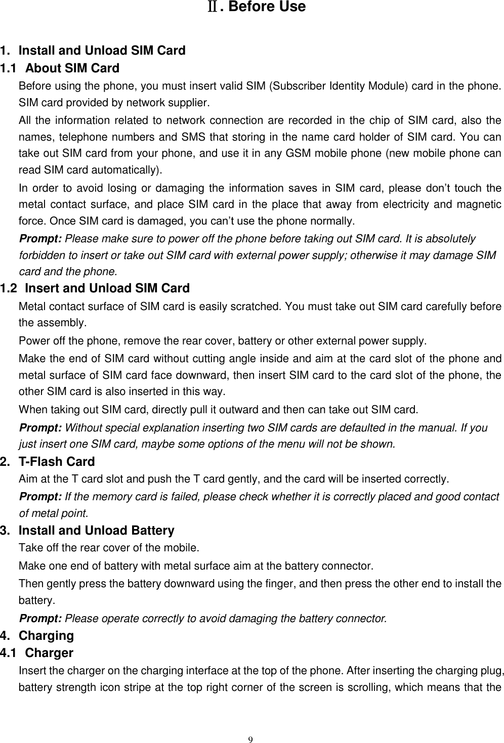   9 Ⅱ. Before Use 1.  Install and Unload SIM Card 1.1   About SIM Card Before using the phone, you must insert valid SIM (Subscriber Identity Module) card in the phone. SIM card provided by network supplier. All the information related to network connection are recorded in the chip of SIM card, also the names, telephone numbers and SMS that storing in the name card holder of SIM card. You can take out SIM card from your phone, and use it in any GSM mobile phone (new mobile phone can read SIM card automatically).   In order to avoid losing or damaging the information  saves  in  SIM  card,  please  don&rsquo;t  touch  the metal contact surface, and place SIM card in the place that away from electricity and magnetic force. Once SIM card is damaged, you can&rsquo;t use the phone normally.     Prompt: Please make sure to power off the phone before taking out SIM card. It is absolutely forbidden to insert or take out SIM card with external power supply; otherwise it may damage SIM card and the phone. 1.2   Insert and Unload SIM Card   Metal contact surface of SIM card is easily scratched. You must take out SIM card carefully before the assembly.   Power off the phone, remove the rear cover, battery or other external power supply.   Make the end of SIM card without cutting angle inside and aim at the card slot of the phone and metal surface of SIM card face downward, then insert SIM card to the card slot of the phone, the other SIM card is also inserted in this way.   When taking out SIM card, directly pull it outward and then can take out SIM card.   Prompt: Without special explanation inserting two SIM cards are defaulted in the manual. If you just insert one SIM card, maybe some options of the menu will not be shown.   2.  T-Flash Card Aim at the T card slot and push the T card gently, and the card will be inserted correctly.   Prompt: If the memory card is failed, please check whether it is correctly placed and good contact of metal point.   3.  Install and Unload Battery Take off the rear cover of the mobile.   Make one end of battery with metal surface aim at the battery connector.   Then gently press the battery downward using the finger, and then press the other end to install the battery.   Prompt: Please operate correctly to avoid damaging the battery connector.   4.  Charging 4.1   Charger Insert the charger on the charging interface at the top of the phone. After inserting the charging plug, battery strength icon stripe at the top right corner of the screen is scrolling, which means that the 