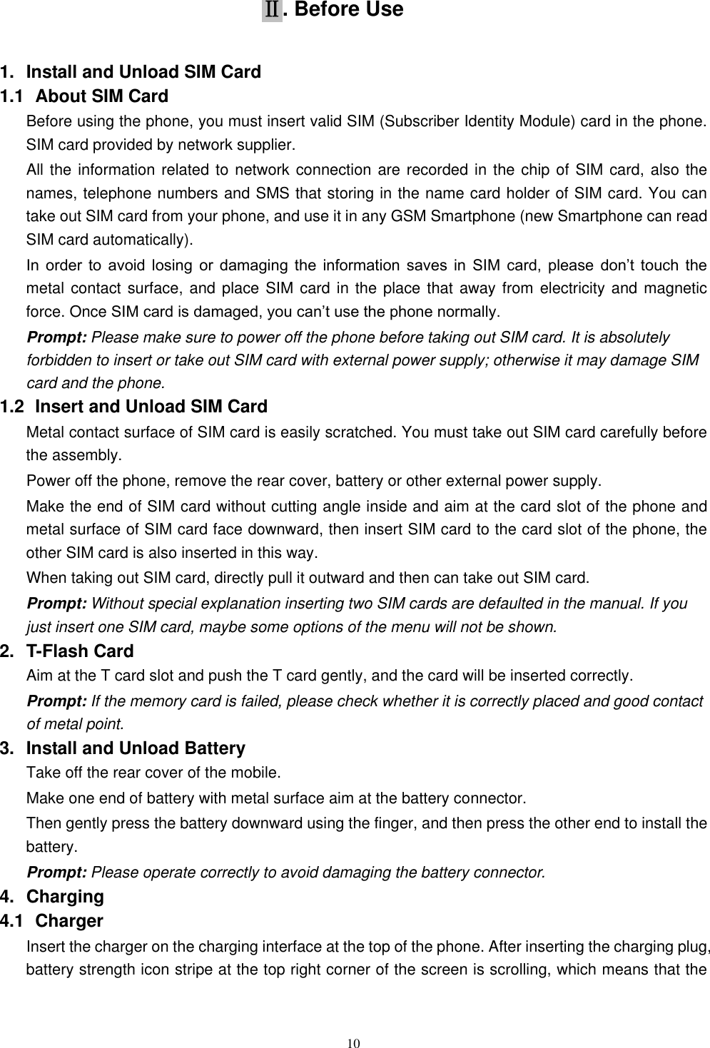   10 Ⅱ. Before Use 1.  Install and Unload SIM Card 1.1   About SIM Card Before using the phone, you must insert valid SIM (Subscriber Identity Module) card in the phone. SIM card provided by network supplier. All the information related to network connection are recorded in the chip of SIM card, also the names, telephone numbers and SMS that storing in the name card holder of SIM card. You can take out SIM card from your phone, and use it in any GSM Smartphone (new Smartphone can read SIM card automatically).   In  order  to  avoid  losing  or  damaging  the  information  saves  in  SIM  card,  please  don&rsquo;t  touch  the metal contact surface, and  place SIM card in the place that away from electricity and magnetic force. Once SIM card is damaged, you can&rsquo;t use the phone normally.     Prompt: Please make sure to power off the phone before taking out SIM card. It is absolutely forbidden to insert or take out SIM card with external power supply; otherwise it may damage SIM card and the phone. 1.2   Insert and Unload SIM Card   Metal contact surface of SIM card is easily scratched. You must take out SIM card carefully before the assembly.   Power off the phone, remove the rear cover, battery or other external power supply.   Make the end of SIM card without cutting angle inside and aim at the card slot of the phone and metal surface of SIM card face downward, then insert SIM card to the card slot of the phone, the other SIM card is also inserted in this way.   When taking out SIM card, directly pull it outward and then can take out SIM card.   Prompt: Without special explanation inserting two SIM cards are defaulted in the manual. If you just insert one SIM card, maybe some options of the menu will not be shown.   2.  T-Flash Card Aim at the T card slot and push the T card gently, and the card will be inserted correctly.   Prompt: If the memory card is failed, please check whether it is correctly placed and good contact of metal point.   3.  Install and Unload Battery Take off the rear cover of the mobile.   Make one end of battery with metal surface aim at the battery connector.   Then gently press the battery downward using the finger, and then press the other end to install the battery.   Prompt: Please operate correctly to avoid damaging the battery connector.   4.  Charging 4.1   Charger Insert the charger on the charging interface at the top of the phone. After inserting the charging plug, battery strength icon stripe at the top right corner of the screen is scrolling, which means that the 