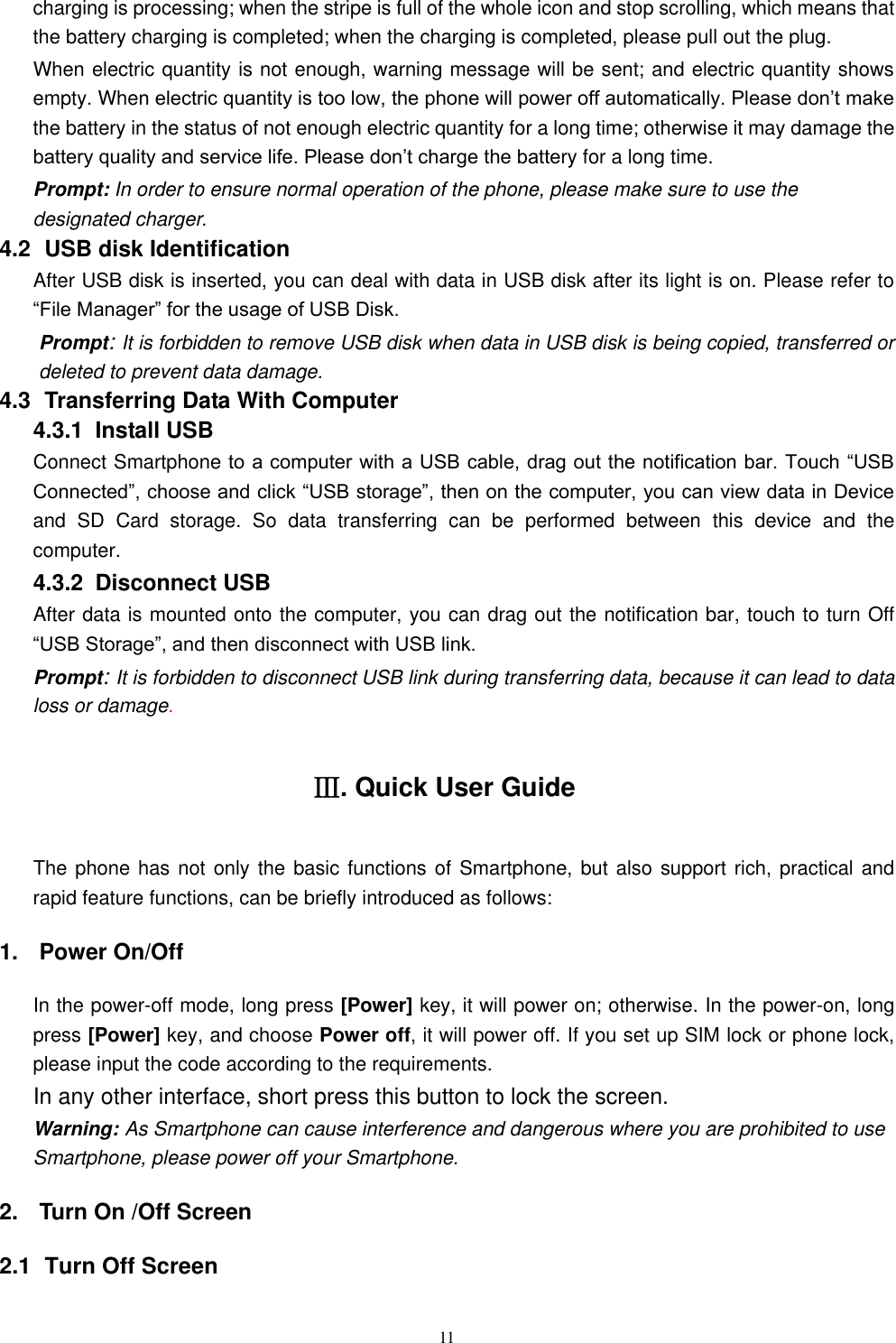   11 charging is processing; when the stripe is full of the whole icon and stop scrolling, which means that the battery charging is completed; when the charging is completed, please pull out the plug.       When electric quantity is not enough, warning message will be sent; and electric quantity shows empty. When electric quantity is too low, the phone will power off automatically. Please don&rsquo;t make the battery in the status of not enough electric quantity for a long time; otherwise it may damage the battery quality and service life. Please don&rsquo;t charge the battery for a long time.   Prompt: In order to ensure normal operation of the phone, please make sure to use the designated charger.  4.2   USB disk Identification After USB disk is inserted, you can deal with data in USB disk after its light is on. Please refer to &ldquo;File Manager&rdquo; for the usage of USB Disk.   Prompt: It is forbidden to remove USB disk when data in USB disk is being copied, transferred or deleted to prevent data damage. 4.3   Transferring Data With Computer   4.3.1   Install USB Connect Smartphone to a computer with a USB cable, drag out the notification bar. Touch &ldquo;USB Connected&rdquo;, choose and click &ldquo;USB storage&rdquo;, then on the computer, you can view data in Device and  SD  Card  storage.  So  data  transferring  can  be  performed  between  this  device  and  the computer. 4.3.2   Disconnect USB   After data is mounted onto the computer, you can drag out the notification bar, touch to turn Off &ldquo;USB Storage&rdquo;, and then disconnect with USB link. Prompt: It is forbidden to disconnect USB link during transferring data, because it can lead to data loss or damage.   Ⅲ. Quick User Guide The phone has not only the basic  functions of Smartphone, but also support rich, practical and rapid feature functions, can be briefly introduced as follows: 1.  Power On/Off   In the power-off mode, long press [Power] key, it will power on; otherwise. In the power-on, long press [Power] key, and choose Power off, it will power off. If you set up SIM lock or phone lock, please input the code according to the requirements. In any other interface, short press this button to lock the screen. Warning: As Smartphone can cause interference and dangerous where you are prohibited to use Smartphone, please power off your Smartphone. 2.  Turn On /Off Screen 2.1   Turn Off Screen 