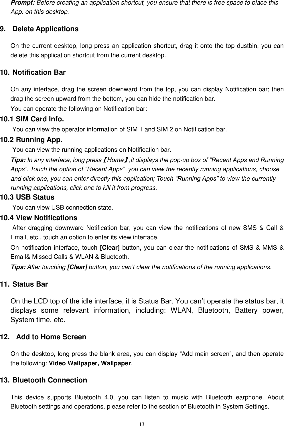  13 Prompt: Before creating an application shortcut, you ensure that there is free space to place this App. on this desktop.   9.  Delete Applications On the current desktop, long press an application shortcut, drag it onto the top dustbin, you can delete this application shortcut from the current desktop. 10. Notification Bar On any interface, drag the screen downward from the top, you can display Notification bar; then drag the screen upward from the bottom, you can hide the notification bar. You can operate the following on Notification bar: 10.1 SIM Card Info.  You can view the operator information of SIM 1 and SIM 2 on Notification bar. 10.2 Running App.  You can view the running applications on Notification bar. Tips: In any interface, long press【Home】,it displays the pop-up box of &ldquo;Recent Apps and Running Apps&rdquo;. Touch the option of &ldquo;Recent Apps&rdquo; ,you can view the recently running applications, choose and click one, you can enter directly this application; Touch &ldquo;Running Apps&rdquo; to view the currently running applications, click one to kill it from progress. 10.3 USB Status  You can view USB connection state. 10.4 View Notifications  After dragging downward Notification bar,  you can  view the  notifications of  new SMS  &amp; Call  &amp; Email, etc., touch an option to enter its view interface. On notification interface, touch [Clear] button, you can clear the notifications of SMS &amp; MMS &amp; Email&amp; Missed Calls &amp; WLAN &amp; Bluetooth. Tips: After touching [Clear] button, you can&rsquo;t clear the notifications of the running applications. 11. Status Bar On the LCD top of the idle interface, it is Status Bar. You can&rsquo;t operate the status bar, it displays  some  relevant  information,  including:  WLAN,  Bluetooth,  Battery  power, System time, etc. 12.   Add to Home Screen On the desktop, long press the blank area, you can display &ldquo;Add main screen&rdquo;, and then operate the following: Video Wallpaper, Wallpaper. 13. Bluetooth Connection This  device  supports  Bluetooth  4.0,  you  can  listen  to  music  with  Bluetooth  earphone.  About Bluetooth settings and operations, please refer to the section of Bluetooth in System Settings. 