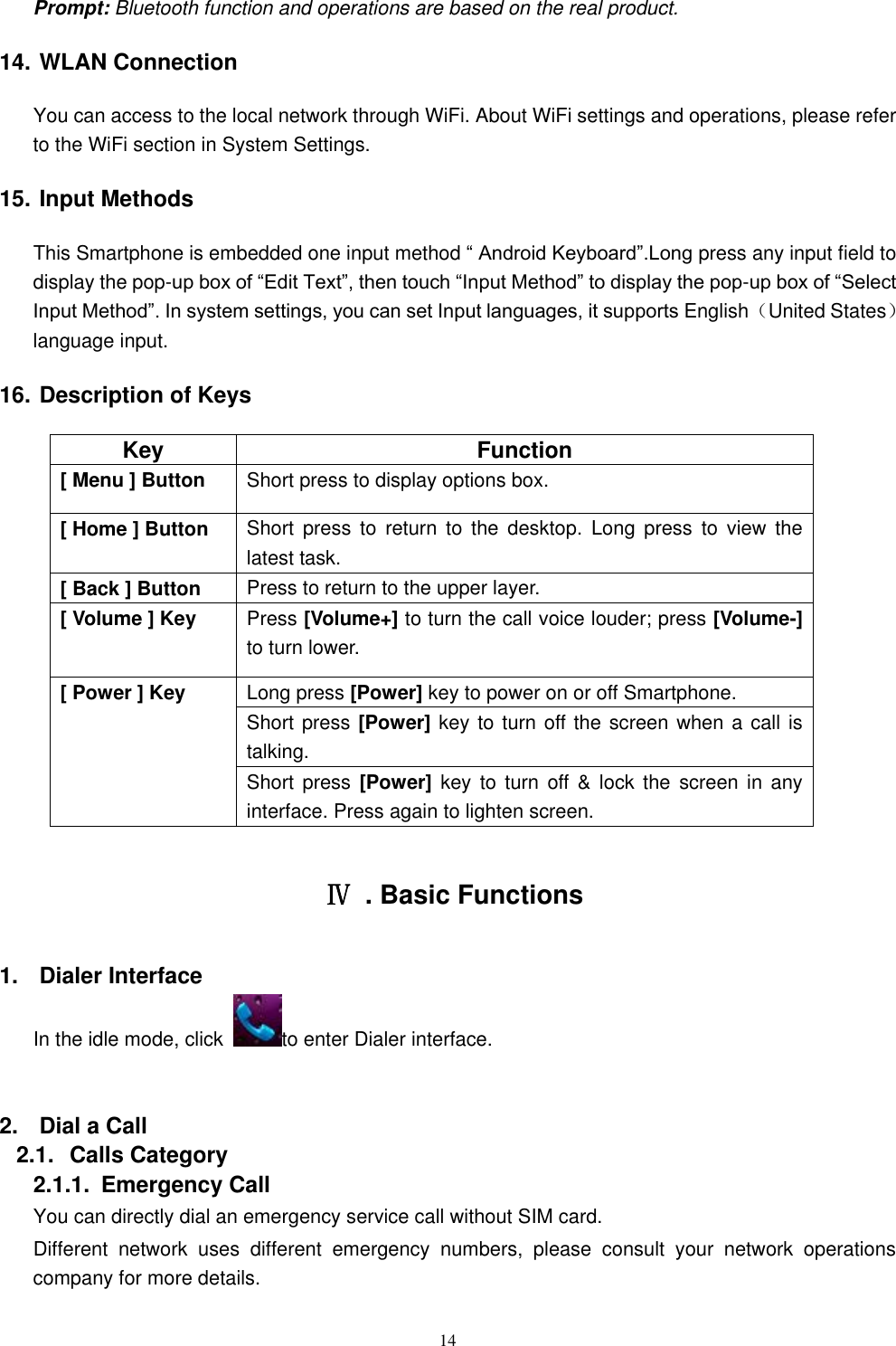   14 Prompt: Bluetooth function and operations are based on the real product. 14. WLAN Connection   You can access to the local network through WiFi. About WiFi settings and operations, please refer to the WiFi section in System Settings. 15. Input Methods This Smartphone is embedded one input method &ldquo; Android Keyboard&rdquo;.Long press any input field to display the pop-up box of &ldquo;Edit Text&rdquo;, then touch &ldquo;Input Method&rdquo; to display the pop-up box of &ldquo;Select Input Method&rdquo;. In system settings, you can set Input languages, it supports English（United States） language input.     16. Description of Keys Key Function [ Menu ] Button Short press to display options box. [ Home ] Button Short  press  to  return  to  the  desktop.  Long  press  to  view  the latest task.     [ Back ] Button Press to return to the upper layer. [ Volume ] Key Press [Volume+] to turn the call voice louder; press [Volume-] to turn lower.   [ Power ] Key Long press [Power] key to power on or off Smartphone. Short press [Power] key to turn off the screen when a call is talking. Short press [Power] key to  turn  off &amp;  lock  the  screen in  any interface. Press again to lighten screen.  Ⅳ  . Basic Functions 1.  Dialer Interface In the idle mode, click  to enter Dialer interface.  2.  Dial a Call 2.1.  Calls Category 2.1.1.  Emergency Call You can directly dial an emergency service call without SIM card.   Different  network  uses  different  emergency  numbers,  please  consult  your  network  operations company for more details.     