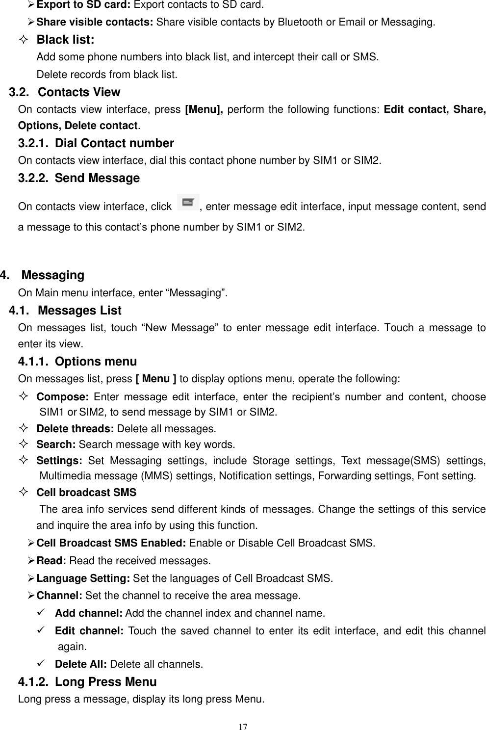   17  Export to SD card: Export contacts to SD card.  Share visible contacts: Share visible contacts by Bluetooth or Email or Messaging.  Black list: Add some phone numbers into black list, and intercept their call or SMS. Delete records from black list. 3.2.  Contacts View   On contacts view interface, press [Menu], perform the following functions: Edit contact, Share, Options, Delete contact. 3.2.1.  Dial Contact number On contacts view interface, dial this contact phone number by SIM1 or SIM2. 3.2.2.  Send Message On contacts view interface, click  , enter message edit interface, input message content, send a message to this contact&rsquo;s phone number by SIM1 or SIM2.    4.  Messaging On Main menu interface, enter &ldquo;Messaging&rdquo;. 4.1.  Messages List On messages  list,  touch  &ldquo;New  Message&rdquo;  to  enter message  edit  interface. Touch  a message  to enter its view. 4.1.1.  Options menu On messages list, press [ Menu ] to display options menu, operate the following:  Compose:  Enter message  edit  interface,  enter  the  recipient&rsquo;s  number  and  content,  choose SIM1 or SIM2, to send message by SIM1 or SIM2.  Delete threads: Delete all messages.  Search: Search message with key words.  Settings:  Set  Messaging  settings,  include  Storage  settings,  Text  message(SMS)  settings, Multimedia message (MMS) settings, Notification settings, Forwarding settings, Font setting.  Cell broadcast SMS The area info services send different kinds of messages. Change the settings of this service and inquire the area info by using this function.  Cell Broadcast SMS Enabled: Enable or Disable Cell Broadcast SMS.  Read: Read the received messages.  Language Setting: Set the languages of Cell Broadcast SMS.  Channel: Set the channel to receive the area message.  Add channel: Add the channel index and channel name.  Edit channel: Touch the saved channel to enter its edit interface, and edit this  channel again.  Delete All: Delete all channels.   4.1.2.  Long Press Menu Long press a message, display its long press Menu. 