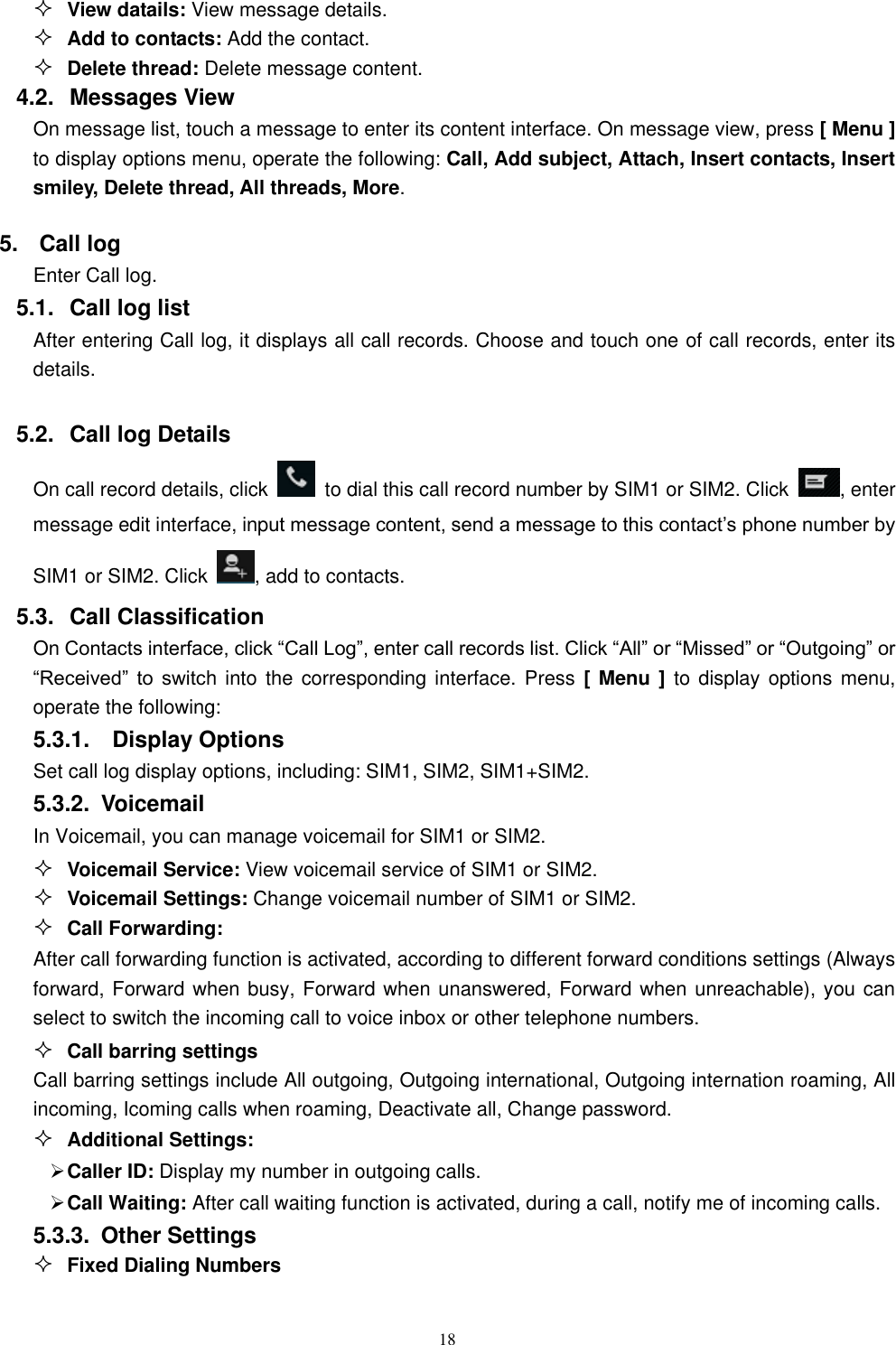   18  View datails: View message details.  Add to contacts: Add the contact.  Delete thread: Delete message content. 4.2.  Messages View On message list, touch a message to enter its content interface. On message view, press [ Menu ] to display options menu, operate the following: Call, Add subject, Attach, Insert contacts, Insert smiley, Delete thread, All threads, More. 5.  Call log Enter Call log. 5.1.  Call log list After entering Call log, it displays all call records. Choose and touch one of call records, enter its details.    5.2.  Call log Details     On call record details, click    to dial this call record number by SIM1 or SIM2. Click  , enter message edit interface, input message content, send a message to this contact&rsquo;s phone number by SIM1 or SIM2. Click  , add to contacts.   5.3.  Call Classification On Contacts interface, click &ldquo;Call Log&rdquo;, enter call records list. Click &ldquo;All&rdquo; or &ldquo;Missed&rdquo; or &ldquo;Outgoing&rdquo; or &ldquo;Received&rdquo;  to  switch  into the corresponding  interface. Press [  Menu ] to  display options menu, operate the following: 5.3.1.    Display Options Set call log display options, including: SIM1, SIM2, SIM1+SIM2. 5.3.2.  Voicemail In Voicemail, you can manage voicemail for SIM1 or SIM2.  Voicemail Service: View voicemail service of SIM1 or SIM2.  Voicemail Settings: Change voicemail number of SIM1 or SIM2.  Call Forwarding: After call forwarding function is activated, according to different forward conditions settings (Always forward, Forward when busy, Forward when unanswered, Forward when unreachable), you can select to switch the incoming call to voice inbox or other telephone numbers.      Call barring settings Call barring settings include All outgoing, Outgoing international, Outgoing internation roaming, All incoming, Icoming calls when roaming, Deactivate all, Change password.  Additional Settings:  Caller ID: Display my number in outgoing calls.  Call Waiting: After call waiting function is activated, during a call, notify me of incoming calls. 5.3.3.  Other Settings  Fixed Dialing Numbers 