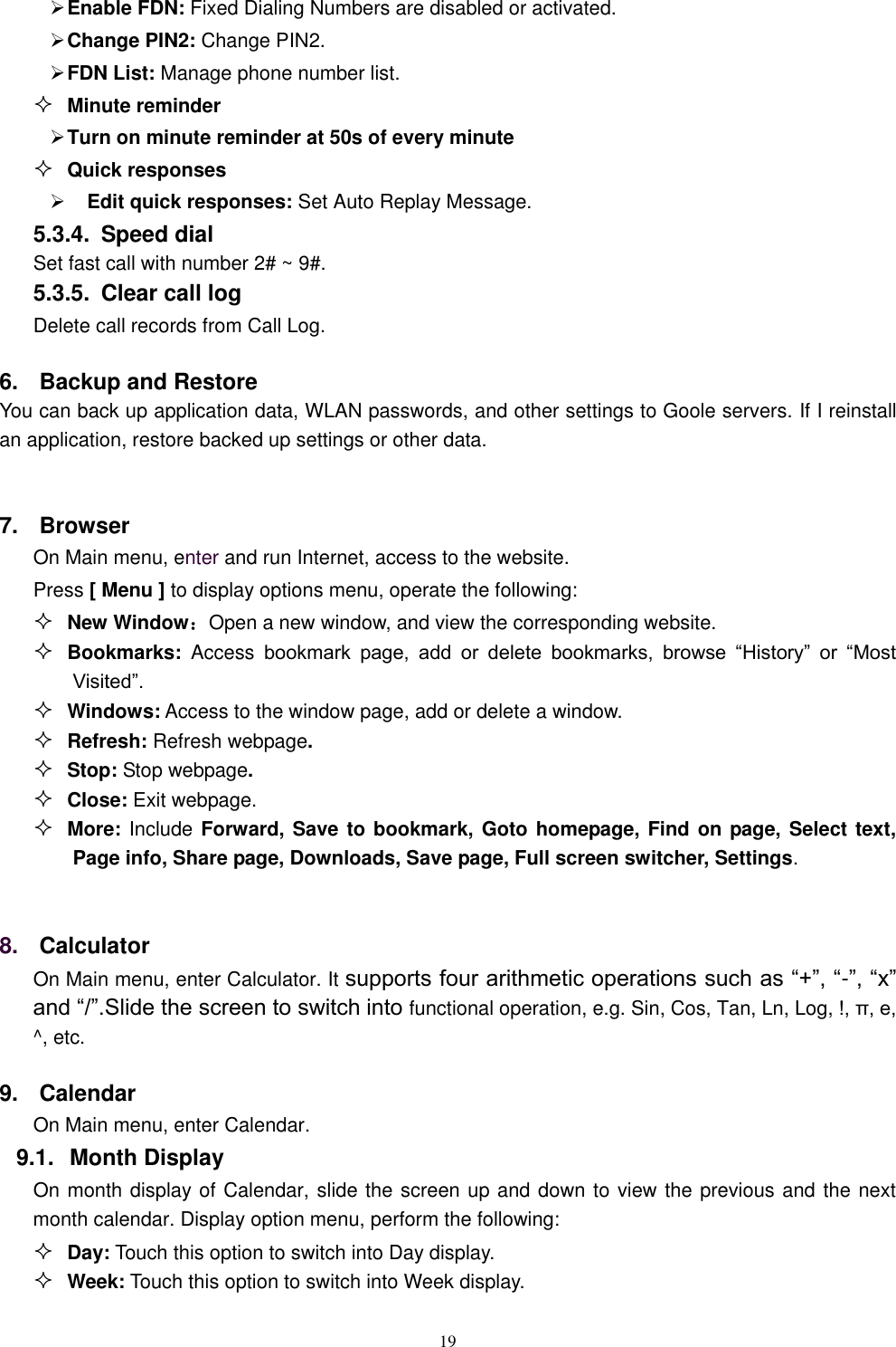   19  Enable FDN: Fixed Dialing Numbers are disabled or activated.  Change PIN2: Change PIN2.  FDN List: Manage phone number list.  Minute reminder  Turn on minute reminder at 50s of every minute  Quick responses    Edit quick responses: Set Auto Replay Message. 5.3.4.  Speed dial Set fast call with number 2# ~ 9#. 5.3.5.  Clear call log Delete call records from Call Log.   6.  Backup and Restore You can back up application data, WLAN passwords, and other settings to Goole servers. If I reinstall an application, restore backed up settings or other data.  7.  Browser On Main menu, enter and run Internet, access to the website. Press [ Menu ] to display options menu, operate the following:  New Window：Open a new window, and view the corresponding website.  Bookmarks:  Access bookmark  page,  add  or  delete  bookmarks,  browse  &ldquo;History&rdquo;  or  &ldquo;Most Visited&rdquo;.    Windows: Access to the window page, add or delete a window.  Refresh: Refresh webpage.  Stop: Stop webpage.  Close: Exit webpage.  More: Include Forward, Save to bookmark, Goto homepage, Find on page, Select text, Page info, Share page, Downloads, Save page, Full screen switcher, Settings.  8. Calculator  On Main menu, enter Calculator. It supports four arithmetic operations such as &ldquo;+&rdquo;, &ldquo;-&rdquo;, &ldquo;x&rdquo; and &ldquo;/&rdquo;.Slide the screen to switch into functional operation, e.g. Sin, Cos, Tan, Ln, Log, !, &pi;, e,   ^, etc. 9.  Calendar On Main menu, enter Calendar.   9.1.  Month Display On month display of Calendar, slide the screen up and down to view the previous and the next month calendar. Display option menu, perform the following:  Day: Touch this option to switch into Day display.  Week: Touch this option to switch into Week display. 