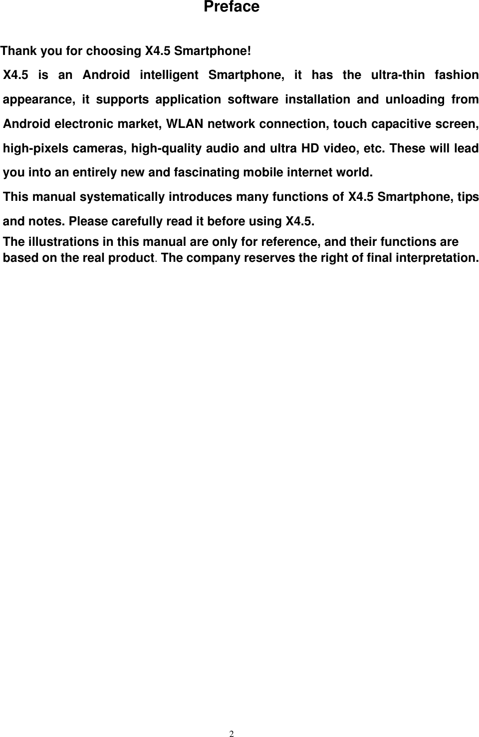   2 Preface  Thank you for choosing X4.5 Smartphone! X4.5  is  an  Android  intelligent  Smartphone,  it  has  the  ultra-thin  fashion appearance,  it  supports  application  software  installation  and  unloading  from Android electronic market, WLAN network connection, touch capacitive screen, high-pixels cameras, high-quality audio and ultra HD video, etc. These will lead you into an entirely new and fascinating mobile internet world. This manual systematically introduces many functions of X4.5 Smartphone, tips and notes. Please carefully read it before using X4.5.   The illustrations in this manual are only for reference, and their functions are based on the real product. The company reserves the right of final interpretation.               