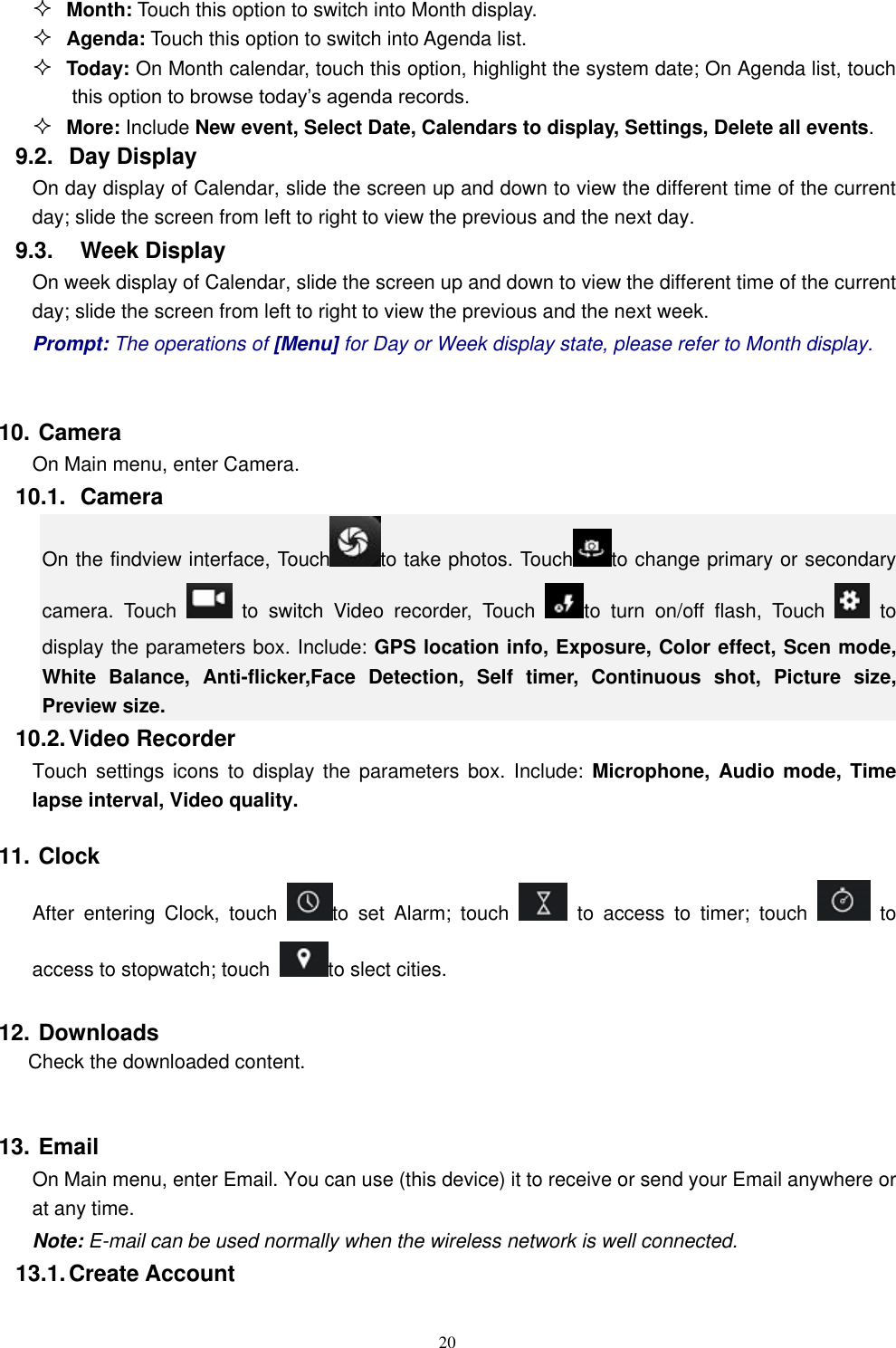   20  Month: Touch this option to switch into Month display.  Agenda: Touch this option to switch into Agenda list.  Today: On Month calendar, touch this option, highlight the system date; On Agenda list, touch this option to browse today&rsquo;s agenda records.  More: Include New event, Select Date, Calendars to display, Settings, Delete all events. 9.2.  Day Display On day display of Calendar, slide the screen up and down to view the different time of the current day; slide the screen from left to right to view the previous and the next day.     9.3.    Week Display On week display of Calendar, slide the screen up and down to view the different time of the current day; slide the screen from left to right to view the previous and the next week.     Prompt: The operations of [Menu] for Day or Week display state, please refer to Month display.  10. Camera On Main menu, enter Camera. 10.1.   Camera On the findview interface, Touch to take photos. Touch to change primary or secondary camera.  Touch    to  switch  Video  recorder,  Touch  to  turn  on/off  flash,  Touch    to display the parameters box. Include: GPS location info, Exposure, Color effect, Scen mode, White  Balance,  Anti-flicker,Face  Detection,  Self  timer,  Continuous  shot,  Picture  size, Preview size.   10.2. Video Recorder Touch  settings  icons  to display  the  parameters  box.  Include:  Microphone, Audio mode, Time lapse interval, Video quality. 11. Clock After  entering  Clock,  touch  to  set  Alarm;  touch    to  access  to  timer;  touch    to access to stopwatch; touch  to slect cities.   12. Downloads Check the downloaded content.  13. Email   On Main menu, enter Email. You can use (this device) it to receive or send your Email anywhere or at any time.   Note: E-mail can be used normally when the wireless network is well connected.     13.1. Create Account 