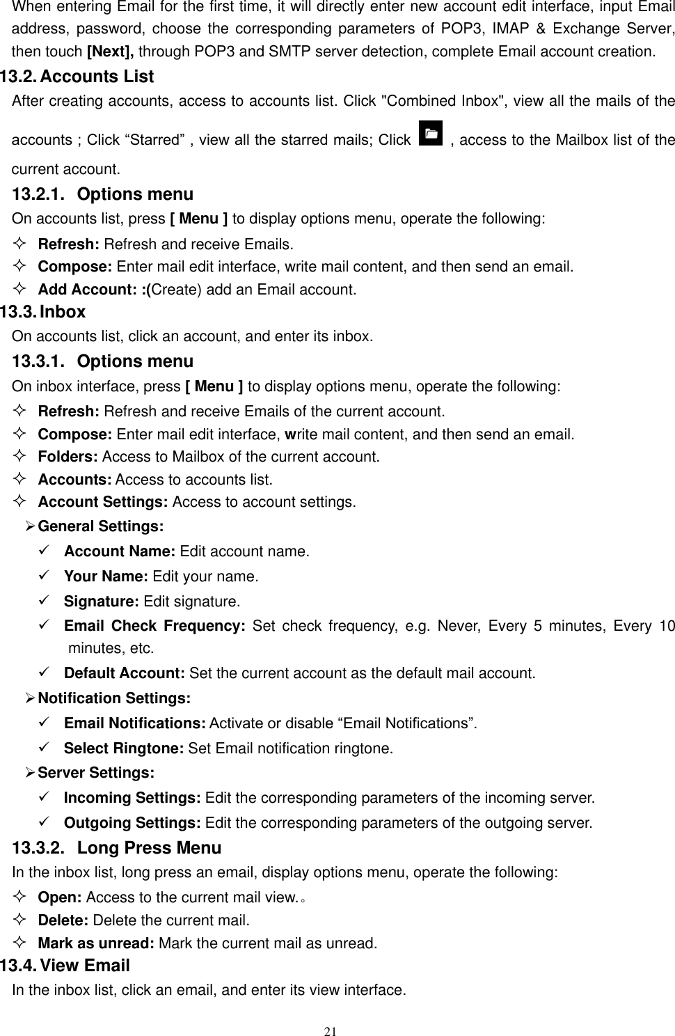   21 When entering Email for the first time, it will directly enter new account edit interface, input Email address, password, choose  the corresponding  parameters of  POP3, IMAP &amp;  Exchange Server, then touch [Next], through POP3 and SMTP server detection, complete Email account creation.   13.2. Accounts List After creating accounts, access to accounts list. Click "Combined Inbox", view all the mails of the accounts ; Click &ldquo;Starred&rdquo; , view all the starred mails; Click    , access to the Mailbox list of the current account. 13.2.1.  Options menu On accounts list, press [ Menu ] to display options menu, operate the following:  Refresh: Refresh and receive Emails.  Compose: Enter mail edit interface, write mail content, and then send an email.  Add Account: :(Create) add an Email account. 13.3. Inbox On accounts list, click an account, and enter its inbox. 13.3.1.  Options menu On inbox interface, press [ Menu ] to display options menu, operate the following:  Refresh: Refresh and receive Emails of the current account.  Compose: Enter mail edit interface, write mail content, and then send an email.  Folders: Access to Mailbox of the current account.  Accounts: Access to accounts list.  Account Settings: Access to account settings.  General Settings:  Account Name: Edit account name.  Your Name: Edit your name.  Signature: Edit signature.  Email  Check  Frequency:  Set  check  frequency,  e.g.  Never,  Every  5  minutes,  Every  10 minutes, etc.  Default Account: Set the current account as the default mail account.  Notification Settings:  Email Notifications: Activate or disable &ldquo;Email Notifications&rdquo;.    Select Ringtone: Set Email notification ringtone.  Server Settings:  Incoming Settings: Edit the corresponding parameters of the incoming server.  Outgoing Settings: Edit the corresponding parameters of the outgoing server. 13.3.2.  Long Press Menu In the inbox list, long press an email, display options menu, operate the following:  Open: Access to the current mail view.。  Delete: Delete the current mail.  Mark as unread: Mark the current mail as unread. 13.4. View Email In the inbox list, click an email, and enter its view interface. 