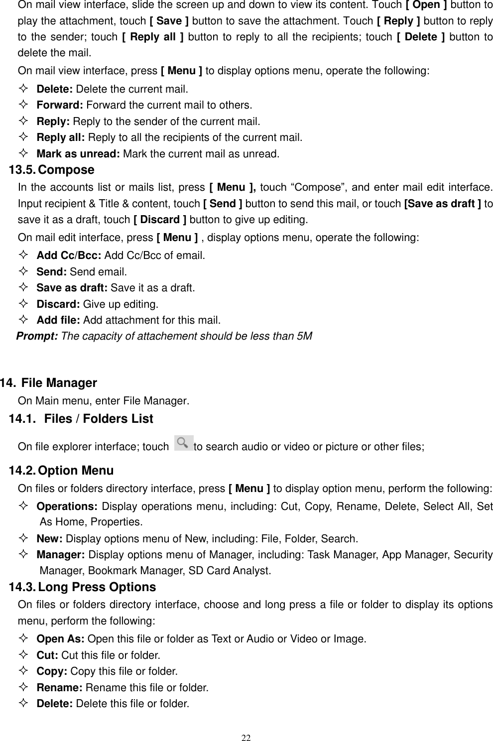   22 On mail view interface, slide the screen up and down to view its content. Touch [ Open ] button to play the attachment, touch [ Save ] button to save the attachment. Touch [ Reply ] button to reply to the sender; touch [ Reply all ] button to reply to all the recipients; touch [ Delete ] button to delete the mail. On mail view interface, press [ Menu ] to display options menu, operate the following:  Delete: Delete the current mail.  Forward: Forward the current mail to others.  Reply: Reply to the sender of the current mail.  Reply all: Reply to all the recipients of the current mail.    Mark as unread: Mark the current mail as unread. 13.5. Compose In the accounts list or mails list, press [ Menu ], touch &ldquo;Compose&rdquo;, and enter mail edit interface. Input recipient &amp; Title &amp; content, touch [ Send ] button to send this mail, or touch [Save as draft ] to save it as a draft, touch [ Discard ] button to give up editing. On mail edit interface, press [ Menu ] , display options menu, operate the following:  Add Cc/Bcc: Add Cc/Bcc of email.    Send: Send email.  Save as draft: Save it as a draft.  Discard: Give up editing.  Add file: Add attachment for this mail. Prompt: The capacity of attachement should be less than 5M  14. File Manager On Main menu, enter File Manager. 14.1.  Files / Folders List On file explorer interface; touch  to search audio or video or picture or other files;   14.2. Option Menu On files or folders directory interface, press [ Menu ] to display option menu, perform the following:  Operations: Display operations menu, including: Cut, Copy, Rename, Delete, Select All, Set As Home, Properties.  New: Display options menu of New, including: File, Folder, Search.  Manager: Display options menu of Manager, including: Task Manager, App Manager, Security Manager, Bookmark Manager, SD Card Analyst. 14.3. Long Press Options On files or folders directory interface, choose and long press a file or folder to display its options menu, perform the following:  Open As: Open this file or folder as Text or Audio or Video or Image.  Cut: Cut this file or folder.  Copy: Copy this file or folder.  Rename: Rename this file or folder.  Delete: Delete this file or folder. 