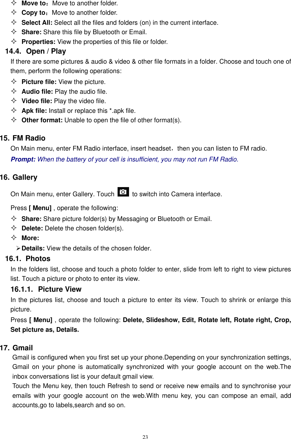   23  Move to：Move to another folder.  Copy to：Move to another folder.  Select All: Select all the files and folders (on) in the current interface.  Share: Share this file by Bluetooth or Email.  Properties: View the properties of this file or folder. 14.4.   Open / Play   If there are some pictures &amp; audio &amp; video &amp; other file formats in a folder. Choose and touch one of them, perform the following operations:  Picture file: View the picture.  Audio file: Play the audio file.  Video file: Play the video file.  Apk file: Install or replace this *.apk file.  Other format: Unable to open the file of other format(s). 15. FM Radio On Main menu, enter FM Radio interface, insert headset，then you can listen to FM radio. Prompt: When the battery of your cell is insufficient, you may not run FM Radio. 16. Gallery On Main menu, enter Gallery. Touch    to switch into Camera interface. Press [ Menu] , operate the following:  Share: Share picture folder(s) by Messaging or Bluetooth or Email.  Delete: Delete the chosen folder(s).  More:    Details: View the details of the chosen folder. 16.1.  Photos In the folders list, choose and touch a photo folder to enter, slide from left to right to view pictures list. Touch a picture or photo to enter its view. 16.1.1.  Picture View In the pictures list, choose and touch a picture to enter its view. Touch to shrink or enlarge this picture. Press [ Menu] , operate the following: Delete, Slideshow, Edit, Rotate left, Rotate right, Crop, Set picture as, Details. 17. Gmail   Gmail is configured when you first set up your phone.Depending on your synchronization settings, Gmail  on  your  phone  is  automatically  synchronized  with  your  google  account  on  the  web.The inbox conversations list is your default gmail view. Touch the Menu key, then touch Refresh to send or receive new emails and to synchronise your emails  with  your  google  account  on  the  web.With  menu  key,  you  can  compose  an  email,  add accounts,go to labels,search and so on. 
