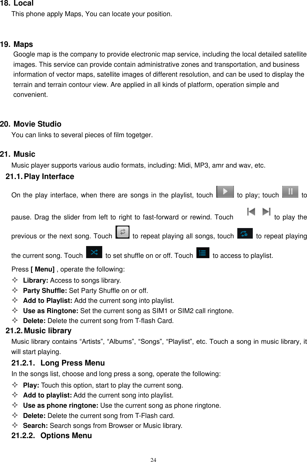   24 18. Local This phone apply Maps, You can locate your position.  19. Maps         Google map is the company to provide electronic map service, including the local detailed satellite images. This service can provide contain administrative zones and transportation, and business information of vector maps, satellite images of different resolution, and can be used to display the terrain and terrain contour view. Are applied in all kinds of platform, operation simple and convenient.  20. Movie Studio You can links to several pieces of film togetger. 21. Music Music player supports various audio formats, including: Midi, MP3, amr and wav, etc. 21.1. Play Interface   On the play interface, when there are songs in the playlist, touch    to play; touch   to pause. Drag the slider from left to right to fast-forward or rewind. Touch   to play the previous or the next song. Touch   to repeat playing all songs, touch    to repeat playing the current song. Touch    to set shuffle on or off. Touch   to access to playlist.  Press [ Menu] , operate the following:  Library: Access to songs library.  Party Shuffle: Set Party Shuffle on or off.  Add to Playlist: Add the current song into playlist.  Use as Ringtone: Set the current song as SIM1 or SIM2 call ringtone.  Delete: Delete the current song from T-flash Card. 21.2. Music library Music library contains &ldquo;Artists&rdquo;, &ldquo;Albums&rdquo;, &ldquo;Songs&rdquo;, &ldquo;Playlist&rdquo;, etc. Touch a song in music library, it will start playing. 21.2.1.  Long Press Menu In the songs list, choose and long press a song, operate the following:  Play: Touch this option, start to play the current song.  Add to playlist: Add the current song into playlist.  Use as phone ringtone: Use the current song as phone ringtone.  Delete: Delete the current song from T-Flash card.  Search: Search songs from Browser or Music library. 21.2.2.  Options Menu   
