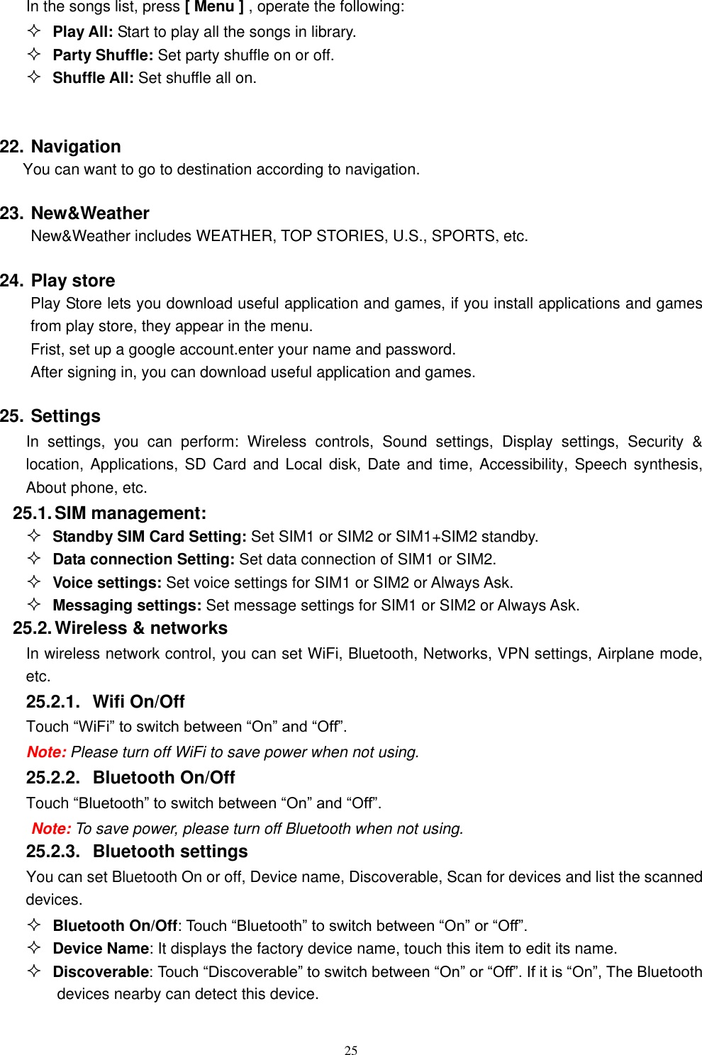   25 In the songs list, press [ Menu ] , operate the following:  Play All: Start to play all the songs in library.  Party Shuffle: Set party shuffle on or off.  Shuffle All: Set shuffle all on.  22. Navigation You can want to go to destination according to navigation. 23. New&amp;Weather New&amp;Weather includes WEATHER, TOP STORIES, U.S., SPORTS, etc. 24. Play store     Play Store lets you download useful application and games, if you install applications and games from play store, they appear in the menu. Frist, set up a google account.enter your name and password. After signing in, you can download useful application and games. 25. Settings In  settings,  you  can  perform:  Wireless  controls,  Sound  settings,  Display  settings,  Security  &amp; location, Applications,  SD Card  and Local  disk, Date  and time,  Accessibility, Speech  synthesis, About phone, etc. 25.1. SIM management:  Standby SIM Card Setting: Set SIM1 or SIM2 or SIM1+SIM2 standby.  Data connection Setting: Set data connection of SIM1 or SIM2.  Voice settings: Set voice settings for SIM1 or SIM2 or Always Ask.  Messaging settings: Set message settings for SIM1 or SIM2 or Always Ask. 25.2. Wireless &amp; networks In wireless network control, you can set WiFi, Bluetooth, Networks, VPN settings, Airplane mode, etc.    25.2.1.  Wifi On/Off Touch &ldquo;WiFi&rdquo; to switch between &ldquo;On&rdquo; and &ldquo;Off&rdquo;. Note: Please turn off WiFi to save power when not using. 25.2.2.  Bluetooth On/Off Touch &ldquo;Bluetooth&rdquo; to switch between &ldquo;On&rdquo; and &ldquo;Off&rdquo;. Note: To save power, please turn off Bluetooth when not using. 25.2.3.  Bluetooth settings You can set Bluetooth On or off, Device name, Discoverable, Scan for devices and list the scanned devices.  Bluetooth On/Off: Touch &ldquo;Bluetooth&rdquo; to switch between &ldquo;On&rdquo; or &ldquo;Off&rdquo;.  Device Name: It displays the factory device name, touch this item to edit its name.  Discoverable: Touch &ldquo;Discoverable&rdquo; to switch between &ldquo;On&rdquo; or &ldquo;Off&rdquo;. If it is &ldquo;On&rdquo;, The Bluetooth devices nearby can detect this device. 