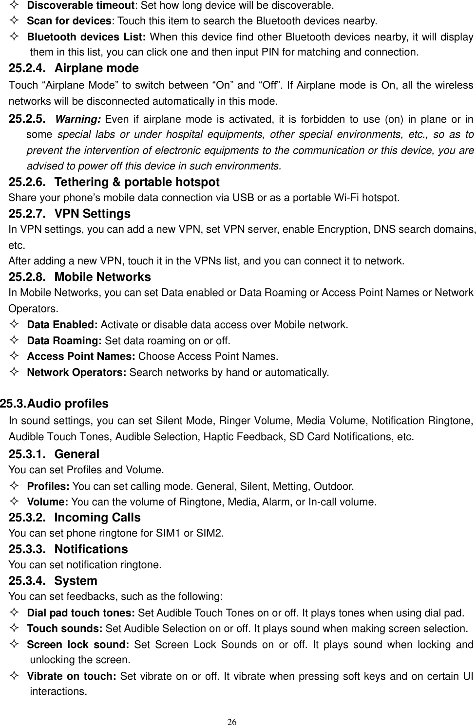   26  Discoverable timeout: Set how long device will be discoverable.  Scan for devices: Touch this item to search the Bluetooth devices nearby.  Bluetooth devices List: When this device find other Bluetooth devices nearby, it will display them in this list, you can click one and then input PIN for matching and connection. 25.2.4.  Airplane mode Touch &ldquo;Airplane Mode&rdquo; to switch between &ldquo;On&rdquo; and &ldquo;Off&rdquo;. If Airplane mode is On, all the wireless networks will be disconnected automatically in this mode. 25.2.5.  Warning: Even if airplane mode is activated,  it is forbidden to  use (on)  in plane or  in some  special  labs  or  under  hospital  equipments, other special  environments,  etc.,  so  as  to prevent the intervention of electronic equipments to the communication or this device, you are advised to power off this device in such environments.   25.2.6.  Tethering &amp; portable hotspot Share your phone&rsquo;s mobile data connection via USB or as a portable Wi-Fi hotspot.   25.2.7.  VPN Settings In VPN settings, you can add a new VPN, set VPN server, enable Encryption, DNS search domains, etc.   After adding a new VPN, touch it in the VPNs list, and you can connect it to network.   25.2.8.  Mobile Networks In Mobile Networks, you can set Data enabled or Data Roaming or Access Point Names or Network Operators.  Data Enabled: Activate or disable data access over Mobile network.  Data Roaming: Set data roaming on or off.  Access Point Names: Choose Access Point Names.  Network Operators: Search networks by hand or automatically.  25.3. Audio profiles In sound settings, you can set Silent Mode, Ringer Volume, Media Volume, Notification Ringtone, Audible Touch Tones, Audible Selection, Haptic Feedback, SD Card Notifications, etc. 25.3.1.  General You can set Profiles and Volume.  Profiles: You can set calling mode. General, Silent, Metting, Outdoor.  Volume: You can the volume of Ringtone, Media, Alarm, or In-call volume. 25.3.2.  Incoming Calls You can set phone ringtone for SIM1 or SIM2. 25.3.3.  Notifications You can set notification ringtone. 25.3.4.  System You can set feedbacks, such as the following:  Dial pad touch tones: Set Audible Touch Tones on or off. It plays tones when using dial pad.  Touch sounds: Set Audible Selection on or off. It plays sound when making screen selection.  Screen  lock  sound:  Set  Screen  Lock  Sounds  on  or  off.  It  plays  sound  when  locking  and unlocking the screen.  Vibrate on touch: Set vibrate on or off. It vibrate when pressing soft keys and on certain UI interactions. 