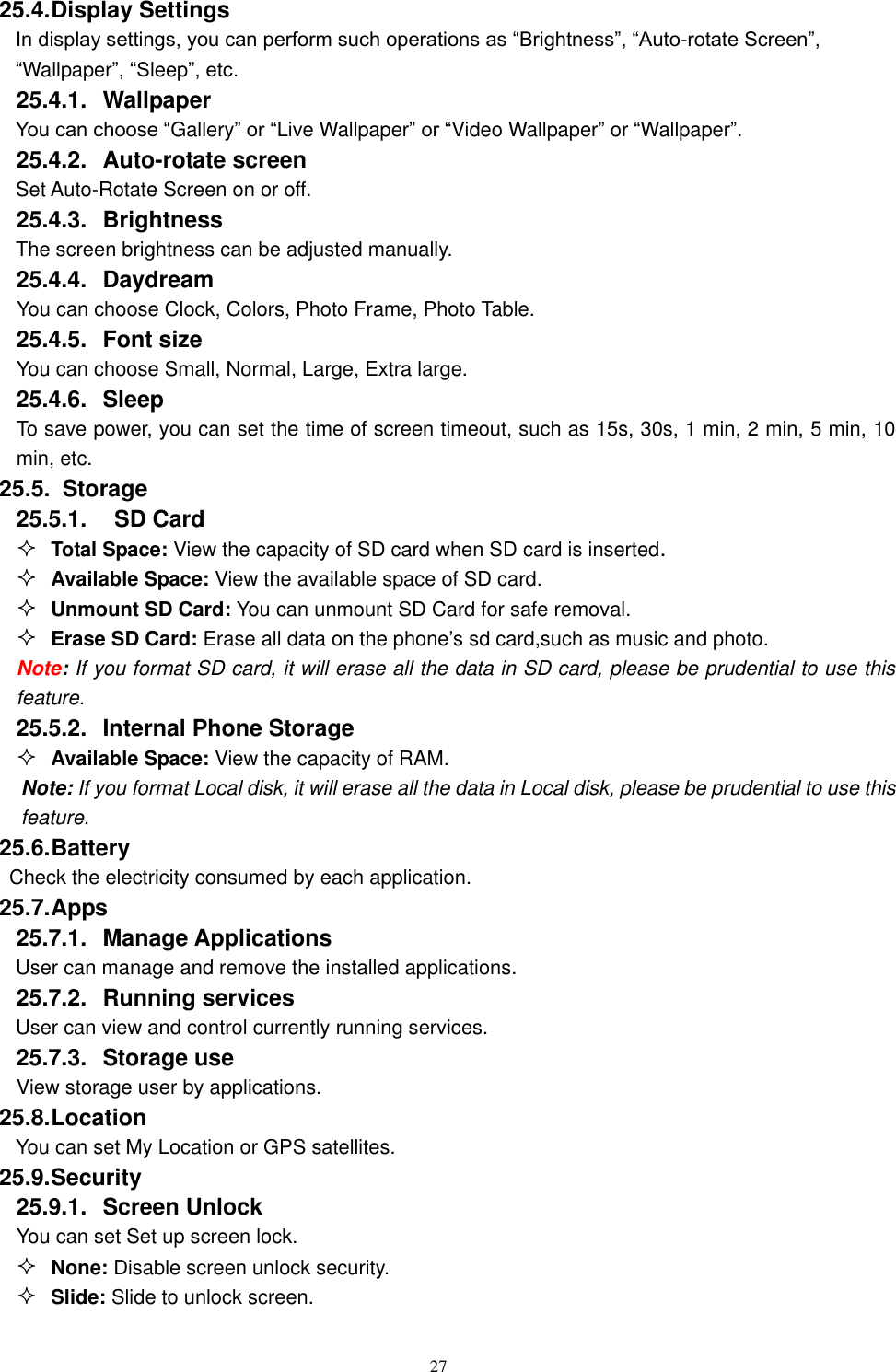   27 25.4. Display Settings In display settings, you can perform such operations as &ldquo;Brightness&rdquo;, &ldquo;Auto-rotate Screen&rdquo;, &ldquo;Wallpaper&rdquo;, &ldquo;Sleep&rdquo;, etc. 25.4.1.  Wallpaper You can choose &ldquo;Gallery&rdquo; or &ldquo;Live Wallpaper&rdquo; or &ldquo;Video Wallpaper&rdquo; or &ldquo;Wallpaper&rdquo;.   25.4.2.  Auto-rotate screen Set Auto-Rotate Screen on or off. 25.4.3.  Brightness The screen brightness can be adjusted manually. 25.4.4.  Daydream       You can choose Clock, Colors, Photo Frame, Photo Table. 25.4.5.  Font size You can choose Small, Normal, Large, Extra large. 25.4.6.  Sleep To save power, you can set the time of screen timeout, such as 15s, 30s, 1 min, 2 min, 5 min, 10 min, etc. 25.5.   Storage 25.5.1.    SD Card  Total Space: View the capacity of SD card when SD card is inserted.  Available Space: View the available space of SD card.  Unmount SD Card: You can unmount SD Card for safe removal.  Erase SD Card: Erase all data on the phone&rsquo;s sd card,such as music and photo. Note: If you format SD card, it will erase all the data in SD card, please be prudential to use this feature. 25.5.2.  Internal Phone Storage  Available Space: View the capacity of RAM. Note: If you format Local disk, it will erase all the data in Local disk, please be prudential to use this feature. 25.6. Battery Check the electricity consumed by each application. 25.7. Apps 25.7.1.  Manage Applications   User can manage and remove the installed applications. 25.7.2.  Running services User can view and control currently running services. 25.7.3.  Storage use View storage user by applications. 25.8. Location You can set My Location or GPS satellites. 25.9. Security 25.9.1.  Screen Unlock You can set Set up screen lock.  None: Disable screen unlock security.  Slide: Slide to unlock screen. 