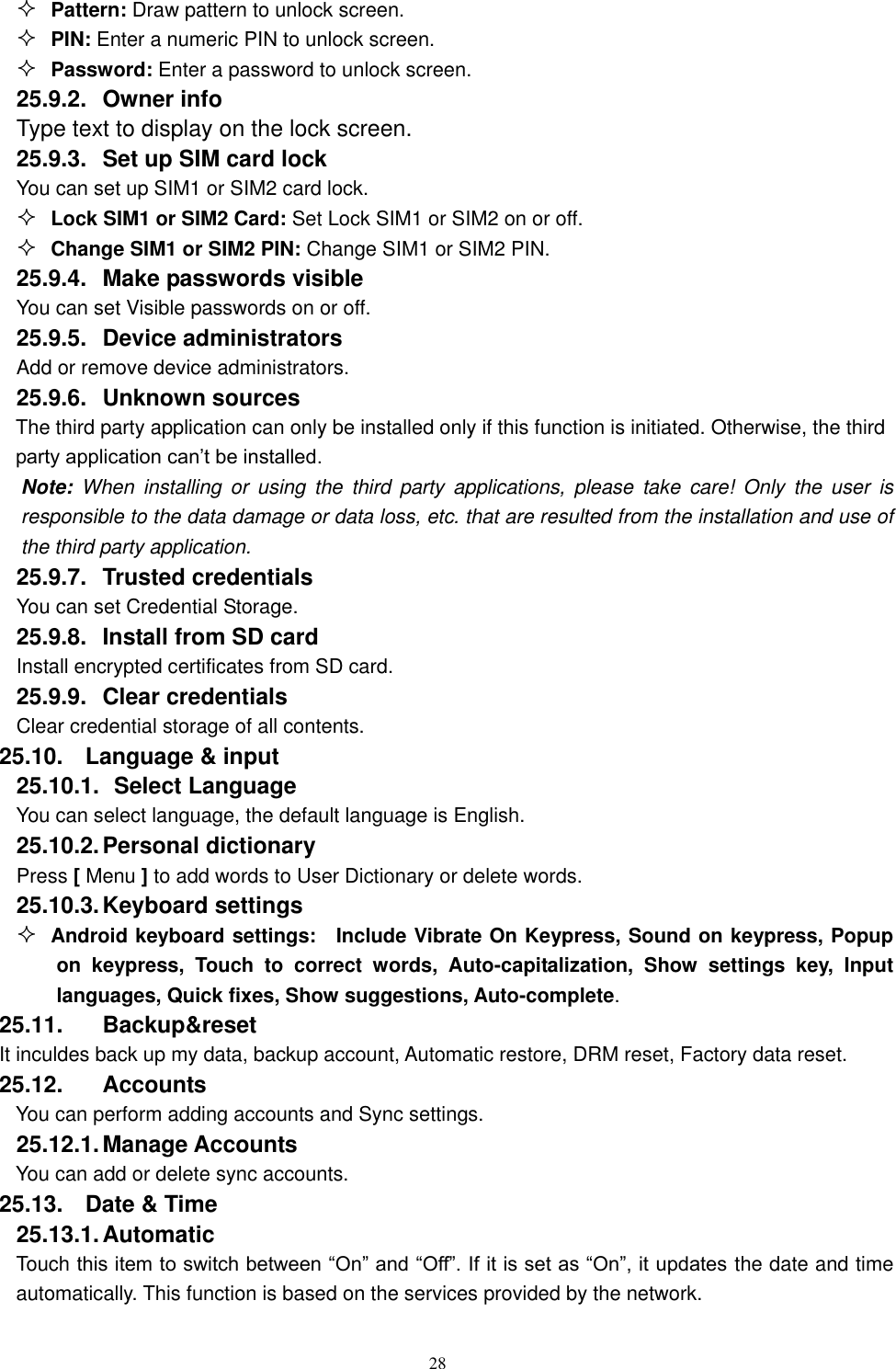   28  Pattern: Draw pattern to unlock screen.  PIN: Enter a numeric PIN to unlock screen.  Password: Enter a password to unlock screen. 25.9.2.  Owner info Type text to display on the lock screen. 25.9.3.  Set up SIM card lock You can set up SIM1 or SIM2 card lock.  Lock SIM1 or SIM2 Card: Set Lock SIM1 or SIM2 on or off.  Change SIM1 or SIM2 PIN: Change SIM1 or SIM2 PIN. 25.9.4.  Make passwords visible You can set Visible passwords on or off. 25.9.5.  Device administrators Add or remove device administrators. 25.9.6.  Unknown sources  The third party application can only be installed only if this function is initiated. Otherwise, the third party application can&rsquo;t be installed. Note:  When  installing  or  using  the  third  party  applications,  please  take  care!  Only  the  user  is responsible to the data damage or data loss, etc. that are resulted from the installation and use of the third party application.   25.9.7.  Trusted credentials You can set Credential Storage. 25.9.8.  Install from SD card Install encrypted certificates from SD card. 25.9.9.  Clear credentials Clear credential storage of all contents. 25.10.  Language &amp; input 25.10.1.   Select Language You can select language, the default language is English. 25.10.2. Personal dictionary Press [ Menu ] to add words to User Dictionary or delete words. 25.10.3. Keyboard settings  Android keyboard settings:    Include Vibrate On Keypress, Sound on keypress, Popup on  keypress,  Touch  to  correct  words,  Auto-capitalization,  Show  settings  key,  Input languages, Quick fixes, Show suggestions, Auto-complete.   25.11.  Backup&amp;reset It inculdes back up my data, backup account, Automatic restore, DRM reset, Factory data reset. 25.12.  Accounts You can perform adding accounts and Sync settings.    25.12.1. Manage Accounts You can add or delete sync accounts. 25.13.  Date &amp; Time 25.13.1. Automatic   Touch this item to switch between &ldquo;On&rdquo; and &ldquo;Off&rdquo;. If it is set as &ldquo;On&rdquo;, it updates the date and time automatically. This function is based on the services provided by the network. 