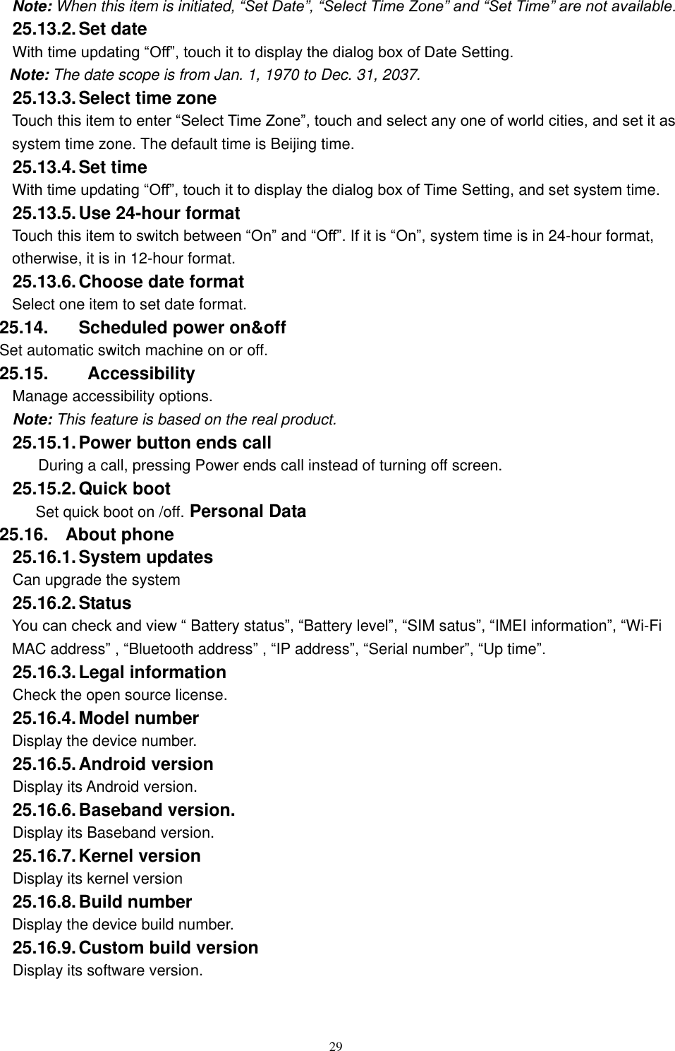   29 Note: When this item is initiated, &ldquo;Set Date&rdquo;, &ldquo;Select Time Zone&rdquo; and &ldquo;Set Time&rdquo; are not available. 25.13.2. Set date With time updating &ldquo;Off&rdquo;, touch it to display the dialog box of Date Setting.   Note: The date scope is from Jan. 1, 1970 to Dec. 31, 2037.   25.13.3. Select time zone Touch this item to enter &ldquo;Select Time Zone&rdquo;, touch and select any one of world cities, and set it as system time zone. The default time is Beijing time.   25.13.4. Set time With time updating &ldquo;Off&rdquo;, touch it to display the dialog box of Time Setting, and set system time.   25.13.5. Use 24-hour format   Touch this item to switch between &ldquo;On&rdquo; and &ldquo;Off&rdquo;. If it is &ldquo;On&rdquo;, system time is in 24-hour format, otherwise, it is in 12-hour format.     25.13.6. Choose date format Select one item to set date format.   25.14.  Scheduled power on&amp;off Set automatic switch machine on or off. 25.15.    Accessibility Manage accessibility options.     Note: This feature is based on the real product. 25.15.1. Power button ends call During a call, pressing Power ends call instead of turning off screen. 25.15.2. Quick boot Set quick boot on /off. Personal Data 25.16.  About phone 25.16.1. System updates   Can upgrade the system 25.16.2. Status You can check and view &ldquo; Battery status&rdquo;, &ldquo;Battery level&rdquo;, &ldquo;SIM satus&rdquo;, &ldquo;IMEI information&rdquo;, &ldquo;Wi-Fi MAC address&rdquo; , &ldquo;Bluetooth address&rdquo; , &ldquo;IP address&rdquo;, &ldquo;Serial number&rdquo;, &ldquo;Up time&rdquo;. 25.16.3. Legal information Check the open source license. 25.16.4. Model number Display the device number. 25.16.5. Android version Display its Android version. 25.16.6. Baseband version. Display its Baseband version. 25.16.7. Kernel version Display its kernel version 25.16.8. Build number Display the device build number. 25.16.9. Custom build version Display its software version. 