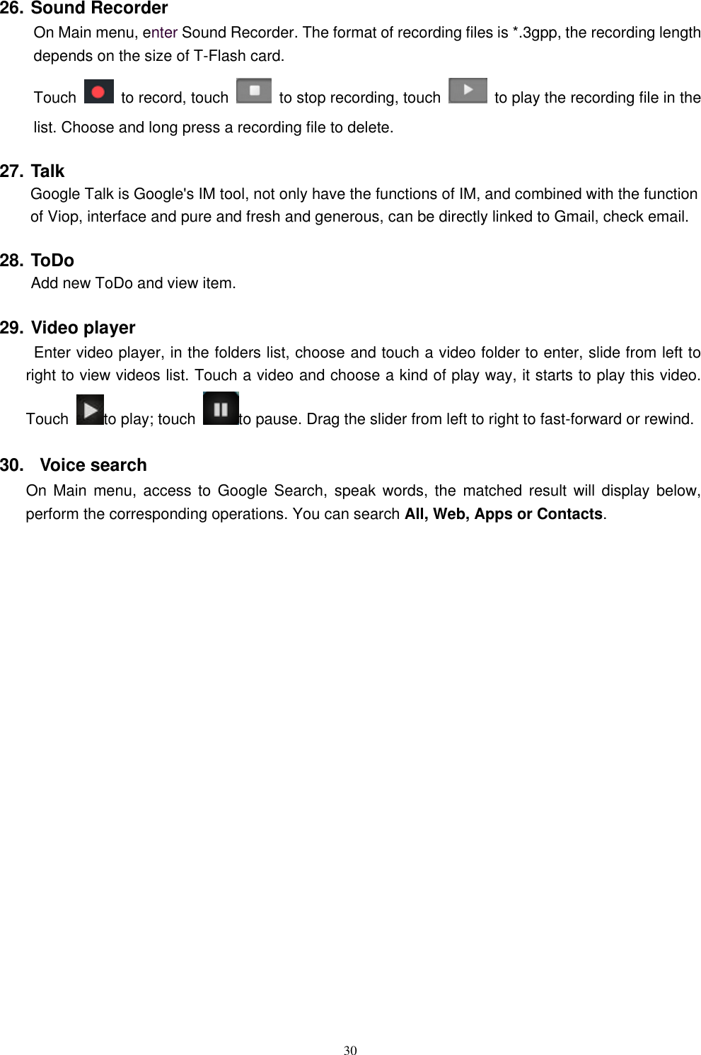   30 26. Sound Recorder On Main menu, enter Sound Recorder. The format of recording files is *.3gpp, the recording length depends on the size of T-Flash card. Touch    to record, touch    to stop recording, touch    to play the recording file in the list. Choose and long press a recording file to delete.   27. Talk         Google Talk is Google's IM tool, not only have the functions of IM, and combined with the function of Viop, interface and pure and fresh and generous, can be directly linked to Gmail, check email. 28. ToDo Add new ToDo and view item. 29. Video player  Enter video player, in the folders list, choose and touch a video folder to enter, slide from left to right to view videos list. Touch a video and choose a kind of play way, it starts to play this video. Touch  to play; touch  to pause. Drag the slider from left to right to fast-forward or rewind.   30.   Voice search On Main menu, access to  Google  Search,  speak  words,  the  matched result will  display  below, perform the corresponding operations. You can search All, Web, Apps or Contacts.                      