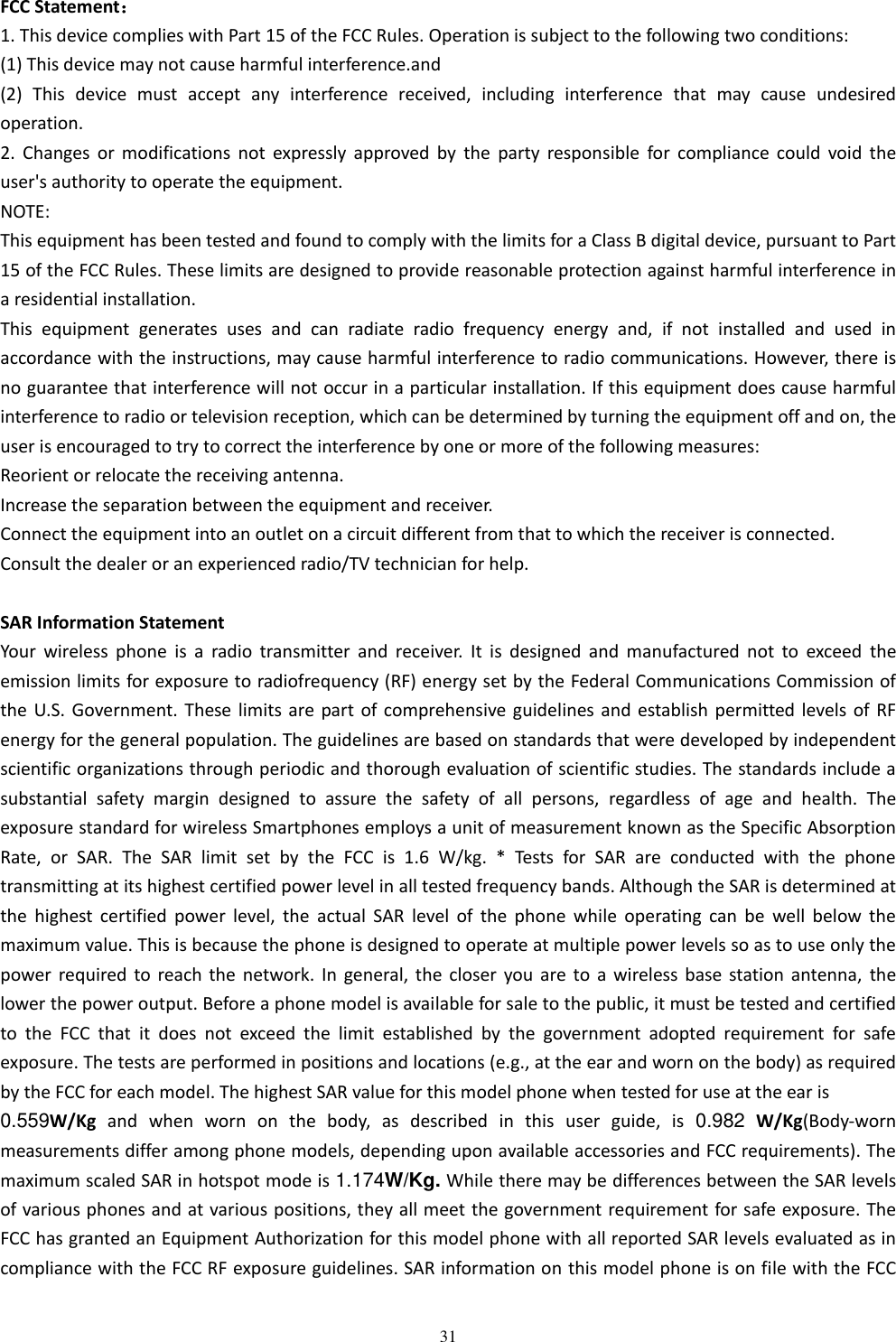   31 FCC Statement： 1. This device complies with Part 15 of the FCC Rules. Operation is subject to the following two conditions: (1) This device may not cause harmful interference.and (2)  This  device  must  accept  any  interference  received,  including  interference  that  may  cause  undesired operation. 2.  Changes  or  modifications  not  expressly  approved  by  the  party  responsible  for  compliance  could  void  the user's authority to operate the equipment. NOTE:   This equipment has been tested and found to comply with the limits for a Class B digital device, pursuant to Part 15 of the FCC Rules. These limits are designed to provide reasonable protection against harmful interference in a residential installation. This  equipment  generates  uses  and  can  radiate  radio  frequency  energy  and,  if  not  installed  and  used  in accordance with the instructions, may cause harmful interference to radio communications. However, there is no guarantee that interference will not occur in a particular installation. If this equipment does cause harmful interference to radio or television reception, which can be determined by turning the equipment off and on, the user is encouraged to try to correct the interference by one or more of the following measures: Reorient or relocate the receiving antenna. Increase the separation between the equipment and receiver. Connect the equipment into an outlet on a circuit different from that to which the receiver is connected.   Consult the dealer or an experienced radio/TV technician for help.  SAR Information Statement Your  wireless  phone  is  a  radio  transmitter  and  receiver.  It  is  designed  and  manufactured  not  to  exceed  the emission limits for exposure to radiofrequency (RF) energy set by the Federal Communications Commission of the U.S. Government. These limits are part of comprehensive guidelines and establish  permitted levels of RF energy for the general population. The guidelines are based on standards that were developed by independent scientific organizations through periodic and thorough evaluation of scientific studies. The standards include a substantial  safety  margin  designed  to  assure  the  safety  of  all  persons,  regardless  of  age  and  health.  The exposure standard for wireless Smartphones employs a unit of measurement known as the Specific Absorption Rate,  or  SAR.  The  SAR  limit  set  by  the  FCC  is  1.6  W/kg.  *  Tests  for  SAR  are  conducted  with  the  phone transmitting at its highest certified power level in all tested frequency bands. Although the SAR is determined at the  highest  certified  power  level,  the  actual  SAR  level  of  the  phone  while  operating  can  be  well  below  the maximum value. This is because the phone is designed to operate at multiple power levels so as to use only the power required to  reach the  network.  In general,  the closer you  are  to a wireless base  station  antenna,  the lower the power output. Before a phone model is available for sale to the public, it must be tested and certified to  the  FCC  that  it  does  not  exceed  the  limit  established  by  the  government  adopted  requirement  for  safe exposure. The tests are performed in positions and locations (e.g., at the ear and worn on the body) as required by the FCC for each model. The highest SAR value for this model phone when tested for use at the ear is   0.559W/Kg  and  when  worn  on  the  body,  as  described  in  this  user  guide,  is  0.982 W/Kg(Body-worn measurements differ among phone models, depending upon available accessories and FCC requirements). The maximum scaled SAR in hotspot mode is 1.174W/Kg. While there may be differences between the SAR levels of various phones and at various positions, they all meet the government requirement for safe exposure. The FCC has granted an Equipment Authorization for this model phone with all reported SAR levels evaluated as in compliance with the FCC RF exposure guidelines. SAR information on this model phone is on file with the FCC 