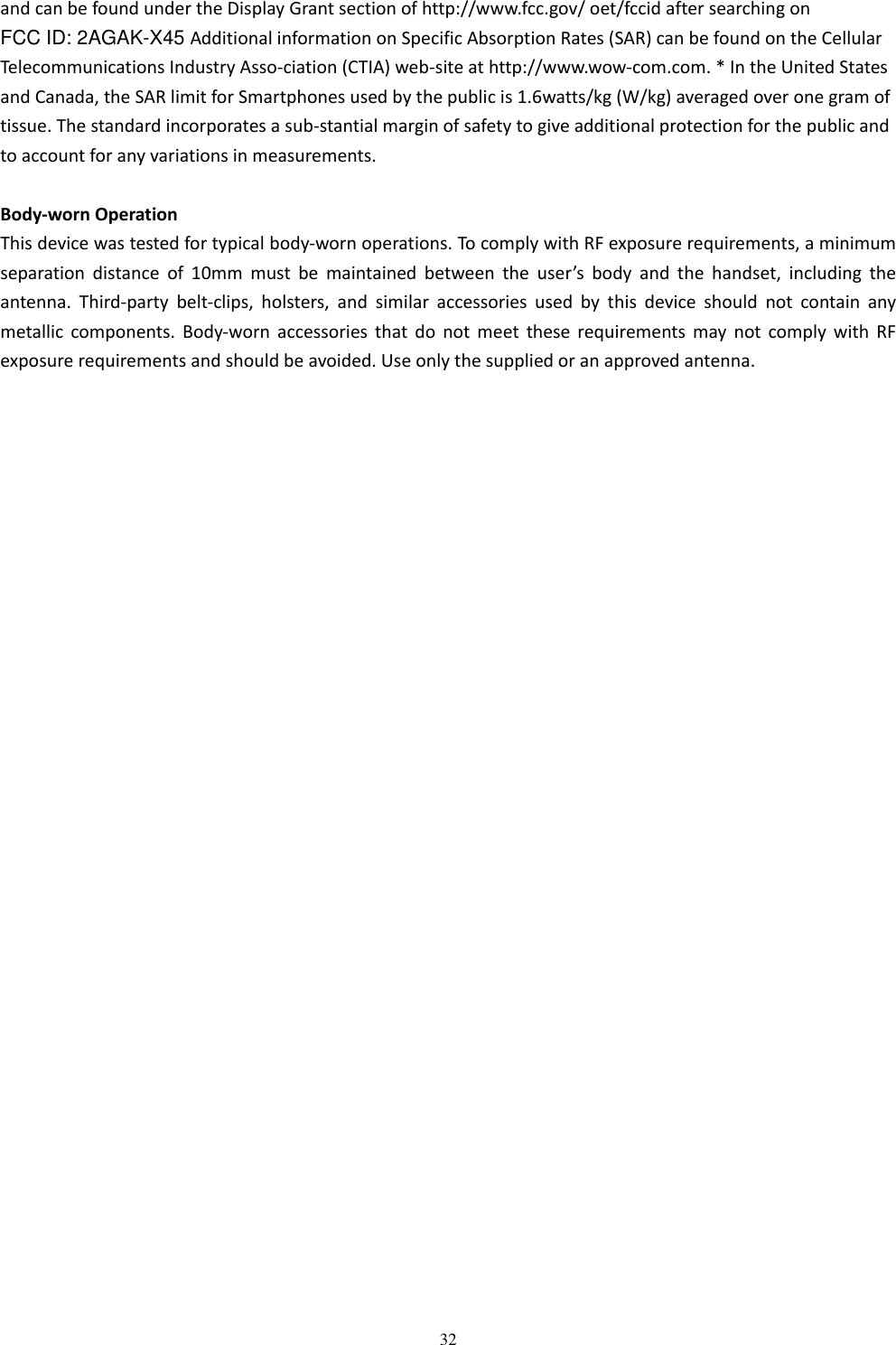   32 and can be found under the Display Grant section of http://www.fcc.gov/ oet/fccid after searching on   FCC ID: 2AGAK-X45 Additional information on Specific Absorption Rates (SAR) can be found on the Cellular Telecommunications Industry Asso-ciation (CTIA) web-site at http://www.wow-com.com. * In the United States and Canada, the SAR limit for Smartphones used by the public is 1.6watts/kg (W/kg) averaged over one gram of tissue. The standard incorporates a sub-stantial margin of safety to give additional protection for the public and to account for any variations in measurements.  Body-worn Operation This device was tested for typical body-worn operations. To comply with RF exposure requirements, a minimum separation  distance  of  10mm  must  be  maintained  between  the  user&rsquo;s  body  and  the  handset,  including  the antenna.  Third-party  belt-clips,  holsters,  and  similar  accessories  used  by  this  device  should  not  contain  any metallic components.  Body-worn  accessories  that  do  not  meet  these  requirements  may  not  comply  with  RF exposure requirements and should be avoided. Use only the supplied or an approved antenna.  