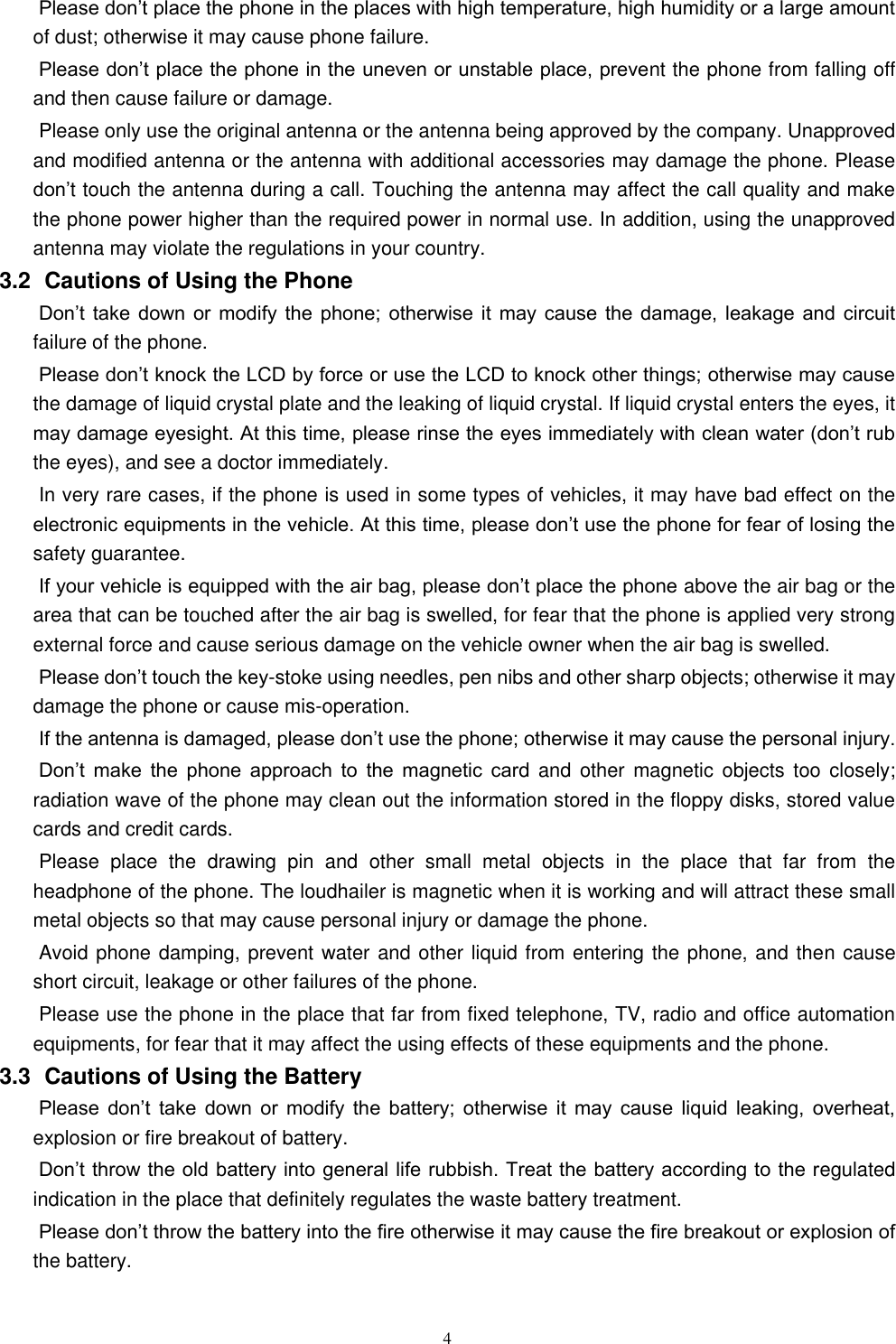  4 Please don&rsquo;t place the phone in the places with high temperature, high humidity or a large amount of dust; otherwise it may cause phone failure.   Please don&rsquo;t place the phone in the uneven or unstable place, prevent the phone from falling off and then cause failure or damage.   Please only use the original antenna or the antenna being approved by the company. Unapproved and modified antenna or the antenna with additional accessories may damage the phone. Please don&rsquo;t touch the antenna during a call. Touching the antenna may affect the call quality and make the phone power higher than the required power in normal use. In addition, using the unapproved antenna may violate the regulations in your country.     3.2   Cautions of Using the Phone Don&rsquo;t  take  down or modify  the  phone;  otherwise it may cause the  damage,  leakage  and  circuit failure of the phone.   Please don&rsquo;t knock the LCD by force or use the LCD to knock other things; otherwise may cause the damage of liquid crystal plate and the leaking of liquid crystal. If liquid crystal enters the eyes, it may damage eyesight. At this time, please rinse the eyes immediately with clean water (don&rsquo;t rub the eyes), and see a doctor immediately.     In very rare cases, if the phone is used in some types of vehicles, it may have bad effect on the electronic equipments in the vehicle. At this time, please don&rsquo;t use the phone for fear of losing the safety guarantee.   If your vehicle is equipped with the air bag, please don&rsquo;t place the phone above the air bag or the area that can be touched after the air bag is swelled, for fear that the phone is applied very strong external force and cause serious damage on the vehicle owner when the air bag is swelled.       Please don&rsquo;t touch the key-stoke using needles, pen nibs and other sharp objects; otherwise it may damage the phone or cause mis-operation.       If the antenna is damaged, please don&rsquo;t use the phone; otherwise it may cause the personal injury.   Don&rsquo;t  make  the  phone  approach  to  the  magnetic  card  and  other magnetic  objects too  closely; radiation wave of the phone may clean out the information stored in the floppy disks, stored value cards and credit cards.   Please  place  the  drawing  pin  and  other  small  metal  objects  in  the  place  that  far  from  the headphone of the phone. The loudhailer is magnetic when it is working and will attract these small metal objects so that may cause personal injury or damage the phone.         Avoid phone damping, prevent water and other liquid from entering the phone, and then cause short circuit, leakage or other failures of the phone.   Please use the phone in the place that far from fixed telephone, TV, radio and office automation equipments, for fear that it may affect the using effects of these equipments and the phone.   3.3   Cautions of Using the Battery Please  don&rsquo;t  take  down  or  modify  the  battery;  otherwise  it  may  cause  liquid  leaking,  overheat, explosion or fire breakout of battery.   Don&rsquo;t throw the old battery into general life rubbish. Treat the battery according to the regulated indication in the place that definitely regulates the waste battery treatment.     Please don&rsquo;t throw the battery into the fire otherwise it may cause the fire breakout or explosion of the battery.   