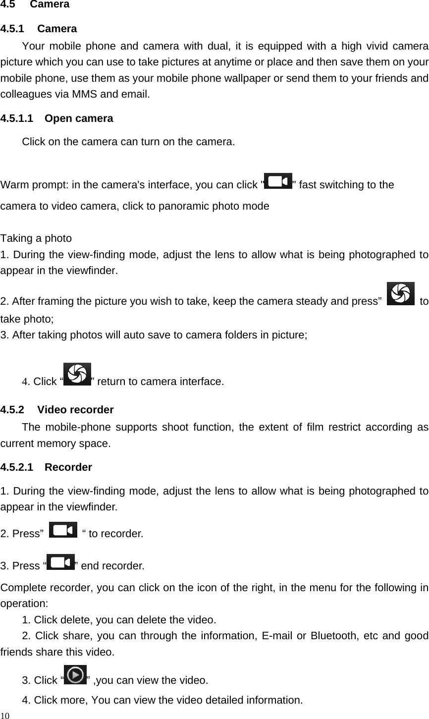 10  4.5 Camera 4.5.1 Camera Your mobile phone and camera with dual, it is equipped with a high vivid camera picture which you can use to take pictures at anytime or place and then save them on your mobile phone, use them as your mobile phone wallpaper or send them to your friends and colleagues via MMS and email. 4.5.1.1 Open camera Click on the camera can turn on the camera.  Warm prompt: in the camera's interface, you can click " " fast switching to the camera to video camera, click to panoramic photo mode    Taking a photo 1. During the view-finding mode, adjust the lens to allow what is being photographed to appear in the viewfinder. 2. After framing the picture you wish to take, keep the camera steady and press&rdquo;   to take photo; 3. After taking photos will auto save to camera folders in picture;  4. Click &ldquo; &rdquo; return to camera interface. 4.5.2 Video recorder The mobile-phone supports shoot function, the extent of film restrict according as current memory space. 4.5.2.1 Recorder 1. During the view-finding mode, adjust the lens to allow what is being photographed to appear in the viewfinder. 2. Press&rdquo;   &ldquo; to recorder.    3. Press &ldquo; &rdquo; end recorder. Complete recorder, you can click on the icon of the right, in the menu for the following in operation: 1. Click delete, you can delete the video. 2. Click share, you can through the information, E-mail or Bluetooth, etc and good friends share this video. 3. Click &ldquo; &rdquo; ,you can view the video. 4. Click more, You can view the video detailed information. 