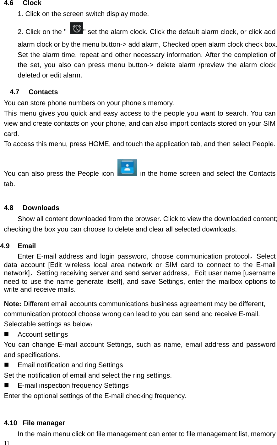 11   4.6 Clock  1. Click on the screen switch display mode. 2. Click on the "" set the alarm clock. Click the default alarm clock, or click add alarm clock or by the menu button-> add alarm, Checked open alarm clock check box. Set the alarm time, repeat and other necessary information. After the completion of the set, you also can press menu button-> delete alarm /preview the alarm clock deleted or edit alarm. 4.7 Contacts You can store phone numbers on your phone&rsquo;s memory. This menu gives you quick and easy access to the people you want to search. You can view and create contacts on your phone, and can also import contacts stored on your SIM card. To access this menu, press HOME, and touch the application tab, and then select People.   You can also press the People icon   in the home screen and select the Contacts tab. 4.8 Downloads Show all content downloaded from the browser. Click to view the downloaded content; checking the box you can choose to delete and clear all selected downloads. 4.9 Email Enter E-mail address and login password, choose communication protocol，Select data account [Edit wireless local area network or SIM card to connect to the E-mail network]，Setting receiving server and send server address，Edit user name [username need to use the name generate itself], and save Settings, enter the mailbox options to write and receive mails. Note: Different email accounts communications business agreement may be different, communication protocol choose wrong can lead to you can send and receive E-mail. Selectable settings as below：  Account settings You can change E-mail account Settings, such as name, email address and password and specifications.   Email notification and ring Settings Set the notification of email and select the ring settings.   E-mail inspection frequency Settings Enter the optional settings of the E-mail checking frequency.  4.10 File manager In the main menu click on file management can enter to file management list, memory 
