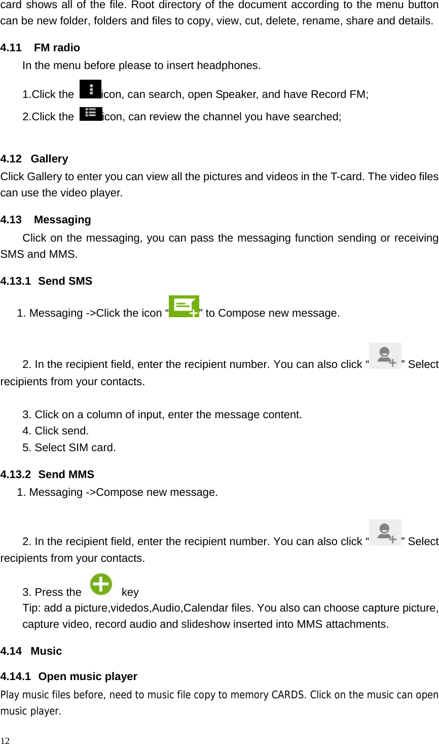 12  card shows all of the file. Root directory of the document according to the menu button can be new folder, folders and files to copy, view, cut, delete, rename, share and details. 4.11 FM radio In the menu before please to insert headphones. 1.Click the  icon, can search, open Speaker, and have Record FM;   2.Click the  icon, can review the channel you have searched;  4.12 Gallery Click Gallery to enter you can view all the pictures and videos in the T-card. The video files can use the video player. 4.13 Messaging Click on the messaging, you can pass the messaging function sending or receiving SMS and MMS. 4.13.1 Send SMS 1. Messaging ->Click the icon &ldquo; &rdquo; to Compose new message.  2. In the recipient field, enter the recipient number. You can also click &ldquo; &rdquo; Select recipients from your contacts.  3. Click on a column of input, enter the message content. 4. Click send. 5. Select SIM card. 4.13.2 Send MMS 1. Messaging ->Compose new message.  2. In the recipient field, enter the recipient number. You can also click &ldquo; &rdquo; Select recipients from your contacts.  3. Press the   key Tip: add a picture,videdos,Audio,Calendar files. You also can choose capture picture, capture video, record audio and slideshow inserted into MMS attachments. 4.14 Music 4.14.1  Open music player Play music files before, need to music file copy to memory CARDS. Click on the music can open music player. 