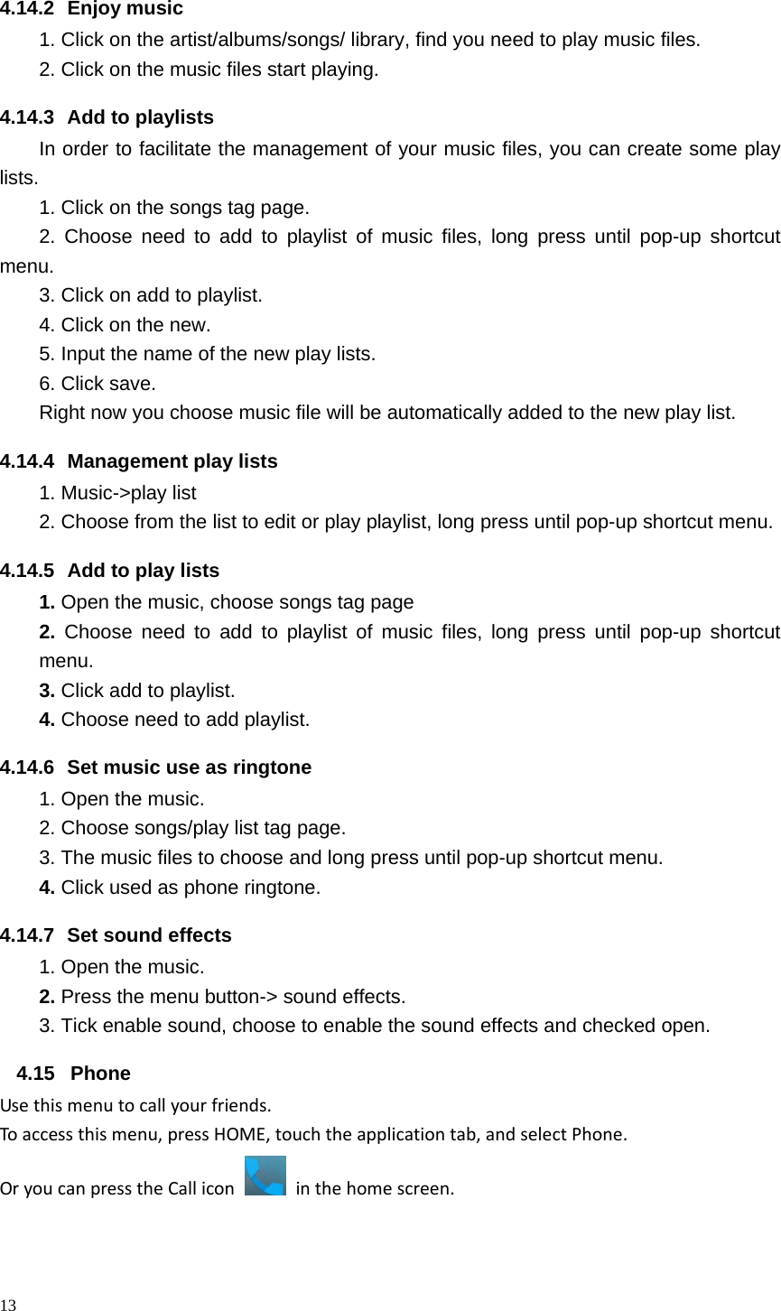 13  4.14.2 Enjoy music  1. Click on the artist/albums/songs/ library, find you need to play music files. 2. Click on the music files start playing. 4.14.3  Add to playlists   In order to facilitate the management of your music files, you can create some play lists. 1. Click on the songs tag page. 2. Choose need to add to playlist of music files, long press until pop-up shortcut menu. 3. Click on add to playlist. 4. Click on the new. 5. Input the name of the new play lists. 6. Click save. Right now you choose music file will be automatically added to the new play list.   4.14.4  Management play lists   1. Music->play list 2. Choose from the list to edit or play playlist, long press until pop-up shortcut menu. 4.14.5  Add to play lists   1. Open the music, choose songs tag page 2. Choose need to add to playlist of music files, long press until pop-up shortcut menu. 3. Click add to playlist. 4. Choose need to add playlist. 4.14.6  Set music use as ringtone   1. Open the music. 2. Choose songs/play list tag page. 3. The music files to choose and long press until pop-up shortcut menu. 4. Click used as phone ringtone. 4.14.7  Set sound effects 1. Open the music. 2. Press the menu button-> sound effects. 3. Tick enable sound, choose to enable the sound effects and checked open.4.15 Phone Usethismenutocallyourfriends.Toaccessthismenu,pressHOME,touchtheapplicationtab,andselectPhone.OryoucanpresstheCalliconinthehomescreen.