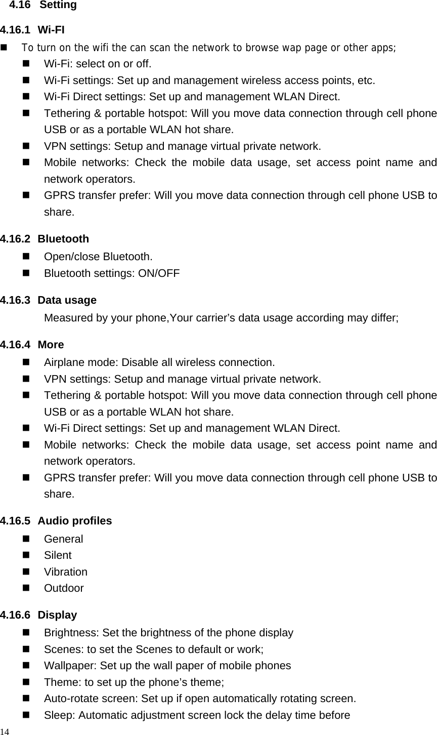14  4.16 Setting 4.16.1 Wi-FI  To turn on the wifi the can scan the network to browse wap page or other apps;   Wi-Fi: select on or off.   Wi-Fi settings: Set up and management wireless access points, etc.   Wi-Fi Direct settings: Set up and management WLAN Direct.   Tethering &amp; portable hotspot: Will you move data connection through cell phone USB or as a portable WLAN hot share.   VPN settings: Setup and manage virtual private network.   Mobile networks: Check the mobile data usage, set access point name and network operators.   GPRS transfer prefer: Will you move data connection through cell phone USB to share. 4.16.2 Bluetooth  Open/close Bluetooth.   Bluetooth settings: ON/OFF 4.16.3 Data usage Measured by your phone,Your carrier&rsquo;s data usage according may differ; 4.16.4 More   Airplane mode: Disable all wireless connection.   VPN settings: Setup and manage virtual private network.   Tethering &amp; portable hotspot: Will you move data connection through cell phone USB or as a portable WLAN hot share.   Wi-Fi Direct settings: Set up and management WLAN Direct.   Mobile networks: Check the mobile data usage, set access point name and network operators.   GPRS transfer prefer: Will you move data connection through cell phone USB to share. 4.16.5 Audio profiles  General  Silent  Vibration  Outdoor 4.16.6 Display   Brightness: Set the brightness of the phone display   Scenes: to set the Scenes to default or work;   Wallpaper: Set up the wall paper of mobile phones   Theme: to set up the phone&rsquo;s theme;   Auto-rotate screen: Set up if open automatically rotating screen.   Sleep: Automatic adjustment screen lock the delay time before 