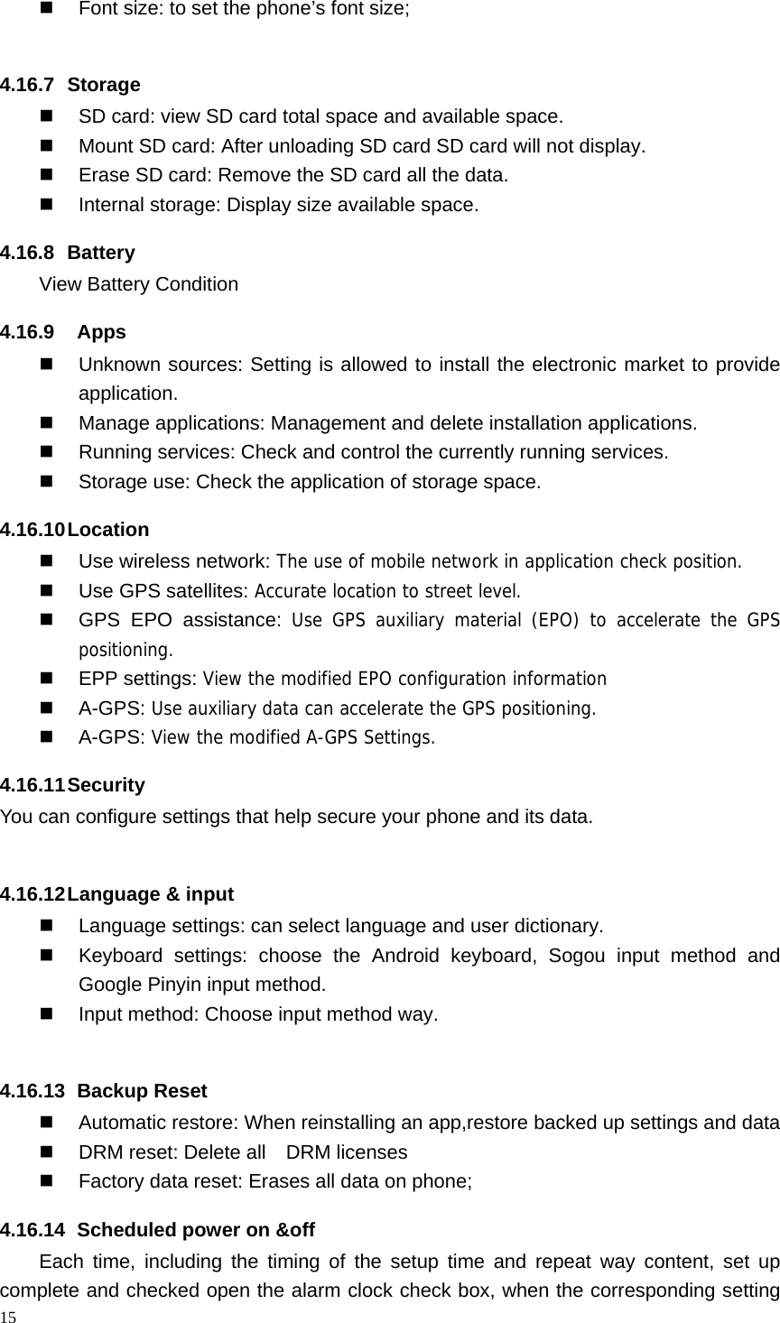 15    Font size: to set the phone&rsquo;s font size;  4.16.7 Storage   SD card: view SD card total space and available space.   Mount SD card: After unloading SD card SD card will not display.   Erase SD card: Remove the SD card all the data.   Internal storage: Display size available space. 4.16.8 Battery View Battery Condition 4.16.9  Apps   Unknown sources: Setting is allowed to install the electronic market to provide application.   Manage applications: Management and delete installation applications.   Running services: Check and control the currently running services.   Storage use: Check the application of storage space. 4.16.10 Location     Use wireless network: The use of mobile network in application check position.  Use GPS satellites: Accurate location to street level.   GPS EPO assistance: Use GPS auxiliary material (EPO) to accelerate the GPS positioning.  EPP settings: View the modified EPO configuration information  A-GPS: Use auxiliary data can accelerate the GPS positioning.  A-GPS: View the modified A-GPS Settings. 4.16.11 Security You can configure settings that help secure your phone and its data.  4.16.12 Language &amp; input   Language settings: can select language and user dictionary.   Keyboard settings: choose the Android keyboard, Sogou input method and Google Pinyin input method.   Input method: Choose input method way.  4.16.13   Backup  Reset   Automatic restore: When reinstalling an app,restore backed up settings and data   DRM reset: Delete all    DRM licenses   Factory data reset: Erases all data on phone; 4.16.14   Scheduled power on &amp;off Each time, including the timing of the setup time and repeat way content, set up complete and checked open the alarm clock check box, when the corresponding setting 