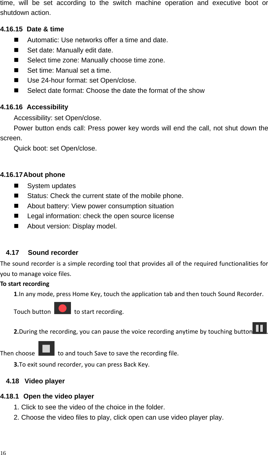 16  time, will be set according to the switch machine operation and executive boot or shutdown action. 4.16.15   Date &amp; time   Automatic: Use networks offer a time and date.   Set date: Manually edit date.   Select time zone: Manually choose time zone.   Set time: Manual set a time.   Use 24-hour format: set Open/close.   Select date format: Choose the date the format of the show 4.16.16   Accessibility Accessibility: set Open/close. Power button ends call: Press power key words will end the call, not shut down the screen. Quick boot: set Open/close.  4.16.17 About  phone  System updates   Status: Check the current state of the mobile phone.   About battery: View power consumption situation   Legal information: check the open source license   About version: Display model.  4.17  Sound recorder Thesoundrecorderisasimplerecordingtoolthatprovidesalloftherequiredfunctionalitiesforyoutomanagevoicefiles.Tostartrecording1.Inanymode,pressHomeKey,touchtheapplicationtabandthentouchSoundRecorder.Touchbuttontostartrecording.2.Duringtherecording,youcanpausethevoicerecordinganytimebytouchingbutton .ThenchoosetoandtouchSavetosavetherecordingfile.3.Toexitsoundrecorder,youcanpressBackKey. 4.18 Video player 4.18.1  Open the video player 1. Click to see the video of the choice in the folder. 2. Choose the video files to play, click open can use video player play. 