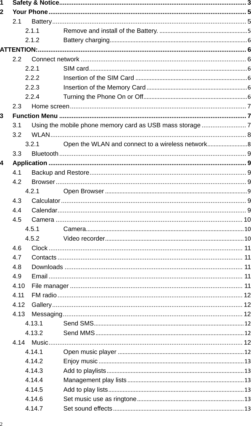 2  1Safety &amp; Notice ......................................................................................................... 32Your Phone ............................................................................................................... 52.1Battery ............................................................................................................. 52.1.1Remove and install of the Battery........................................................52.1.2Battery charging......................................................................................6ATTENTION: ..................................................................................................................... 62.2Connect network ............................................................................................. 62.2.1SIM card...................................................................................................62.2.2Insertion of the SIM Card......................................................................62.2.3Insertion of the Memory Card...............................................................62.2.4Turning the Phone On or Off.................................................................62.3Home screen ...................................................................................................  73Function Menu ......................................................................................................... 73.1Using the mobile phone memory card as USB mass storage ......................... 73.2WLAN .............................................................................................................. 83.2.1Open the WLAN and connect to a wireless network.........................83.3Bluetooth ......................................................................................................... 94Application ............................................................................................................... 94.1Backup and Restore ........................................................................................  94.2Browser ........................................................................................................... 94.2.1Open Browser.........................................................................................94.3Calculator ........................................................................................................ 94.4Calendar .......................................................................................................... 94.5Camera ......................................................................................................... 104.5.1Camera...................................................................................................104.5.2Video recorder.......................................................................................104.6Clock ............................................................................................................. 114.7Contacts ........................................................................................................ 114.8Downloads .................................................................................................... 114.9Email ............................................................................................................. 114.10File manager ................................................................................................. 114.11FM radio ........................................................................................................ 124.12Gallery ........................................................................................................... 124.13Messaging ..................................................................................................... 124.13.1Send SMS..............................................................................................124.13.2Send MMS.............................................................................................124.14Music ............................................................................................................. 124.14.1Open music player...............................................................................124.14.2Enjoy music...........................................................................................134.14.3Add to playlists......................................................................................134.14.4Management play lists.........................................................................134.14.5Add to play lists.....................................................................................134.14.6Set music use as ringtone...................................................................134.14.7Set sound effects..................................................................................13