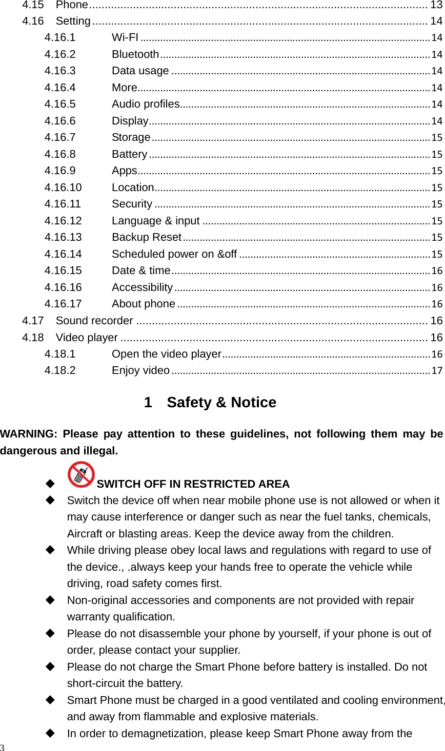 3  4.15Phone ............................................................................................................ 134.16Setting ........................................................................................................... 144.16.1Wi-FI.......................................................................................................144.16.2Bluetooth................................................................................................144.16.3Data usage............................................................................................144.16.4More........................................................................................................144.16.5Audio profiles.........................................................................................144.16.6Display....................................................................................................144.16.7Storage...................................................................................................154.16.8Battery....................................................................................................154.16.9Apps........................................................................................................154.16.10Location..................................................................................................154.16.11Security..................................................................................................154.16.12Language &amp; input.................................................................................154.16.13Backup Reset........................................................................................154.16.14Scheduled power on &amp;off....................................................................154.16.15Date &amp; time............................................................................................164.16.16Accessibility...........................................................................................164.16.17About phone..........................................................................................164.17Sound recorder ............................................................................................. 164.18Video player .................................................................................................. 164.18.1Open the video player..........................................................................164.18.2Enjoy video............................................................................................171 Safety &amp; Notice WARNING: Please pay attention to these guidelines, not following them may be  dangerous and illegal.  SWITCH OFF IN RESTRICTED AREA   Switch the device off when near mobile phone use is not allowed or when it may cause interference or danger such as near the fuel tanks, chemicals, Aircraft or blasting areas. Keep the device away from the children.     While driving please obey local laws and regulations with regard to use of the device., .always keep your hands free to operate the vehicle while driving, road safety comes first.   Non-original accessories and components are not provided with repair warranty qualification.     Please do not disassemble your phone by yourself, if your phone is out of order, please contact your supplier.   Please do not charge the Smart Phone before battery is installed. Do not short-circuit the battery.     Smart Phone must be charged in a good ventilated and cooling environment, and away from flammable and explosive materials.   In order to demagnetization, please keep Smart Phone away from the 