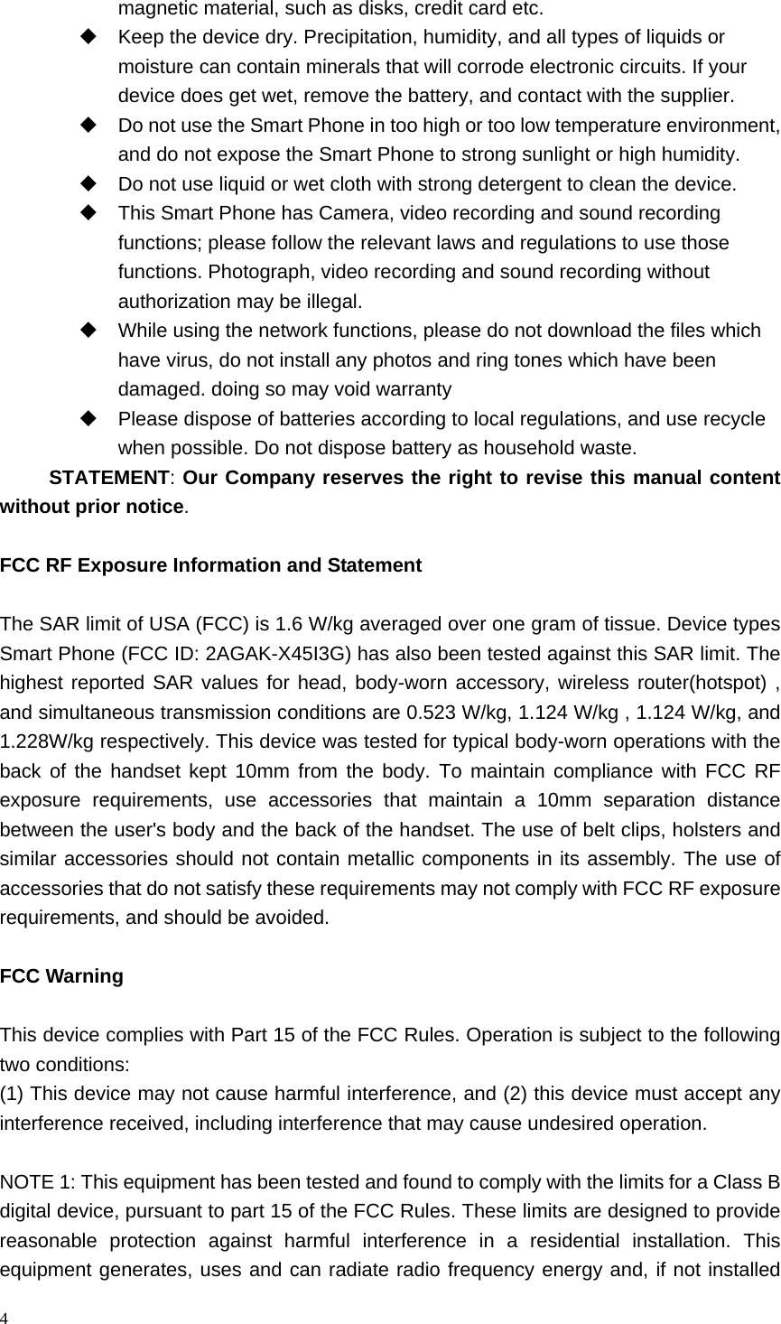 4  magnetic material, such as disks, credit card etc.     Keep the device dry. Precipitation, humidity, and all types of liquids or moisture can contain minerals that will corrode electronic circuits. If your device does get wet, remove the battery, and contact with the supplier.     Do not use the Smart Phone in too high or too low temperature environment, and do not expose the Smart Phone to strong sunlight or high humidity.     Do not use liquid or wet cloth with strong detergent to clean the device.   This Smart Phone has Camera, video recording and sound recording functions; please follow the relevant laws and regulations to use those functions. Photograph, video recording and sound recording without authorization may be illegal.     While using the network functions, please do not download the files which have virus, do not install any photos and ring tones which have been damaged. doing so may void warranty   Please dispose of batteries according to local regulations, and use recycle when possible. Do not dispose battery as household waste.   STATEMENT: Our Company reserves the right to revise this manual content without prior notice.  FCC RF Exposure Information and StatementThe SAR limit of USA (FCC) is 1.6 W/kg averaged over one gram of tissue. Device types Smart Phone (FCC ID: 2AGAK-X45I3G) has also been tested against this SAR limit. The highest reported SAR values for head, body-worn accessory, wireless router(hotspot) , and simultaneous transmission conditions are 0.523 W/kg, 1.124 W/kg , 1.124 W/kg, and 1.228W/kg respectively. This device was tested for typical body-worn operations with the back of the handset kept 10mm from the body. To maintain compliance with FCC RF exposure requirements, use accessories that maintain a 10mm separation distance between the user's body and the back of the handset. The use of belt clips, holsters and similar accessories should not contain metallic components in its assembly. The use of accessories that do not satisfy these requirements may not comply with FCC RF exposure requirements, and should be avoided. FCC WarningThis device complies with Part 15 of the FCC Rules. Operation is subject to the following two conditions: (1) This device may not cause harmful interference, and (2) this device must accept any interference received, including interference that may cause undesired operation.  NOTE 1: This equipment has been tested and found to comply with the limits for a Class B digital device, pursuant to part 15 of the FCC Rules. These limits are designed to provide reasonable protection against harmful interference in a residential installation. This equipment generates, uses and can radiate radio frequency energy and, if not installed 