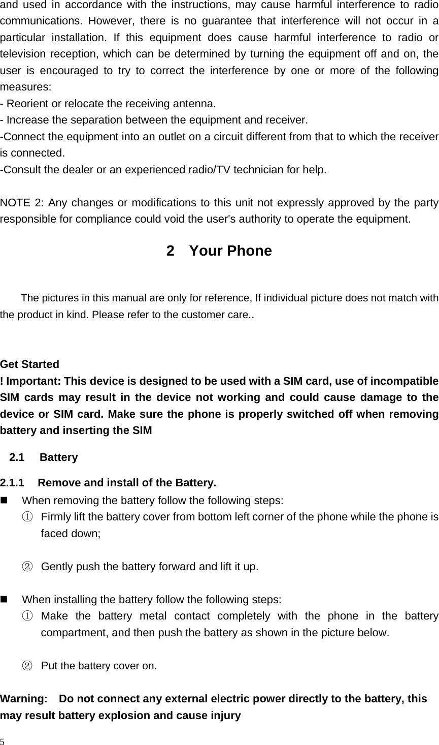 5  and used in accordance with the instructions, may cause harmful interference to radio communications. However, there is no guarantee that interference will not occur in a particular installation. If this equipment does cause harmful interference to radio or television reception, which can be determined by turning the equipment off and on, the user is encouraged to try to correct the interference by one or more of the following measures: - Reorient or relocate the receiving antenna. - Increase the separation between the equipment and receiver. -Connect the equipment into an outlet on a circuit different from that to which the receiver is connected. -Consult the dealer or an experienced radio/TV technician for help.  NOTE 2: Any changes or modifications to this unit not expressly approved by the party responsible for compliance could void the user's authority to operate the equipment. 2 Your Phone  The pictures in this manual are only for reference, If individual picture does not match with the product in kind. Please refer to the customer care..   Get Started ! Important: This device is designed to be used with a SIM card, use of incompatible SIM cards may result in the device not working and could cause damage to the device or SIM card. Make sure the phone is properly switched off when removing battery and inserting the SIM   2.1 Battery  2.1.1  Remove and install of the Battery.  When removing the battery follow the following steps: ①  Firmly lift the battery cover from bottom left corner of the phone while the phone is faced down;  ②  Gently push the battery forward and lift it up.    When installing the battery follow the following steps: ① Make the battery metal contact completely with the phone in the battery compartment, and then push the battery as shown in the picture below.  ② Put the battery cover on.  Warning:    Do not connect any external electric power directly to the battery, this may result battery explosion and cause injury 