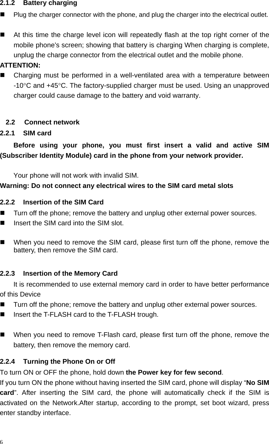 6   2.1.2 Battery charging  Plug the charger connector with the phone, and plug the charger into the electrical outlet.    At this time the charge level icon will repeatedly flash at the top right corner of the mobile phone&rsquo;s screen; showing that battery is charging When charging is complete, unplug the charge connector from the electrical outlet and the mobile phone. ATTENTION:   Charging must be performed in a well-ventilated area with a temperature between -10C and +45C. The factory-supplied charger must be used. Using an unapproved charger could cause damage to the battery and void warranty.  2.2 Connect network 2.2.1 SIM card Before using your phone, you must first insert a valid and active SIM (Subscriber Identity Module) card in the phone from your network provider.    Your phone will not work with invalid SIM. Warning: Do not connect any electrical wires to the SIM card metal slots 2.2.2  Insertion of the SIM Card   Turn off the phone; remove the battery and unplug other external power sources.   Insert the SIM card into the SIM slot.    When you need to remove the SIM card, please first turn off the phone, remove the battery, then remove the SIM card.  2.2.3  Insertion of the Memory Card It is recommended to use external memory card in order to have better performance of this Device     Turn off the phone; remove the battery and unplug other external power sources.   Insert the T-FLASH card to the T-FLASH trough.    When you need to remove T-Flash card, please first turn off the phone, remove the battery, then remove the memory card.   2.2.4  Turning the Phone On or Off To turn ON or OFF the phone, hold down the Power key for few second. If you turn ON the phone without having inserted the SIM card, phone will display &ldquo;No SIM card&rdquo;. After inserting the SIM card, the phone will automatically check if the SIM is activated on the Network.After startup, according to the prompt, set boot wizard, press enter standby interface. 