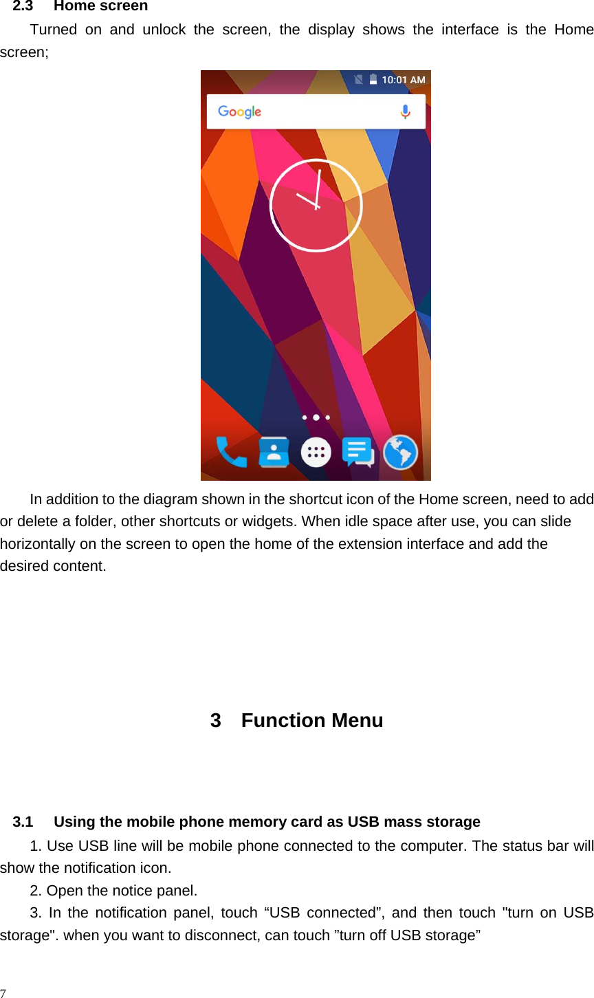 7  2.3 Home screen  Turned on and unlock the screen, the display shows the interface is the Home screen;  In addition to the diagram shown in the shortcut icon of the Home screen, need to add or delete a folder, other shortcuts or widgets. When idle space after use, you can slide horizontally on the screen to open the home of the extension interface and add the desired content.     3 Function Menu   3.1  Using the mobile phone memory card as USB mass storage 1. Use USB line will be mobile phone connected to the computer. The status bar will show the notification icon. 2. Open the notice panel. 3. In the notification panel, touch &ldquo;USB connected&rdquo;, and then touch "turn on USB storage". when you want to disconnect, can touch &rdquo;turn off USB storage&rdquo;                      