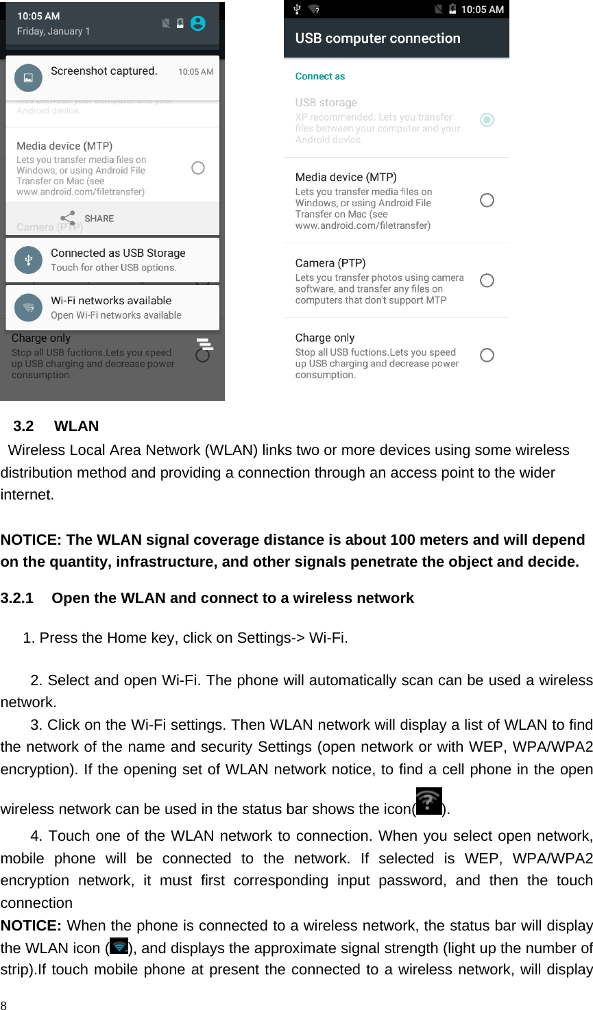8            3.2 WLAN   Wireless Local Area Network (WLAN) links two or more devices using some wireless distribution method and providing a connection through an access point to the wider internet.  NOTICE: The WLAN signal coverage distance is about 100 meters and will depend on the quantity, infrastructure, and other signals penetrate the object and decide. 3.2.1  Open the WLAN and connect to a wireless network       1. Press the Home key, click on Settings-> Wi-Fi. 2. Select and open Wi-Fi. The phone will automatically scan can be used a wireless network. 3. Click on the Wi-Fi settings. Then WLAN network will display a list of WLAN to find the network of the name and security Settings (open network or with WEP, WPA/WPA2 encryption). If the opening set of WLAN network notice, to find a cell phone in the open wireless network can be used in the status bar shows the icon( ). 4. Touch one of the WLAN network to connection. When you select open network, mobile phone will be connected to the network. If selected is WEP, WPA/WPA2 encryption network, it must first corresponding input password, and then the touch connection NOTICE: When the phone is connected to a wireless network, the status bar will display the WLAN icon ( ), and displays the approximate signal strength (light up the number of strip).If touch mobile phone at present the connected to a wireless network, will display 