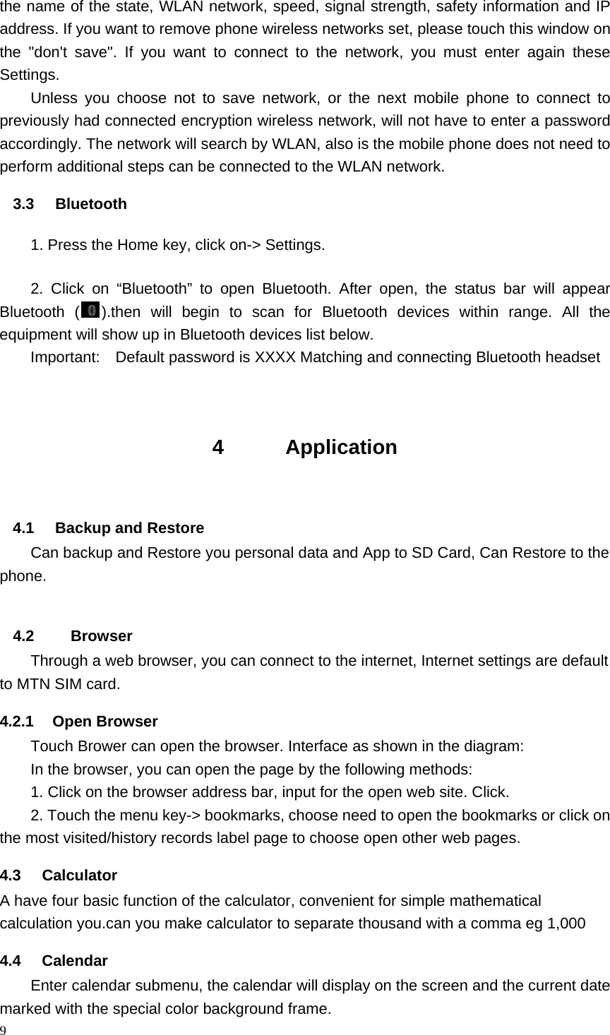 9  the name of the state, WLAN network, speed, signal strength, safety information and IP address. If you want to remove phone wireless networks set, please touch this window on the "don't save". If you want to connect to the network, you must enter again these Settings. Unless you choose not to save network, or the next mobile phone to connect to previously had connected encryption wireless network, will not have to enter a password accordingly. The network will search by WLAN, also is the mobile phone does not need to perform additional steps can be connected to the WLAN network. 3.3 Bluetooth         1. Press the Home key, click on-> Settings. 2. Click on &ldquo;Bluetooth&rdquo; to open Bluetooth. After open, the status bar will appear Bluetooth ( ).then will begin to scan for Bluetooth devices within range. All the equipment will show up in Bluetooth devices list below. Important:    Default password is XXXX Matching and connecting Bluetooth headset   4      Application   4.1  Backup and Restore Can backup and Restore you personal data and App to SD Card, Can Restore to the phone. 4.2    Browser Through a web browser, you can connect to the internet, Internet settings are default to MTN SIM card. 4.2.1 Open Browser Touch Brower can open the browser. Interface as shown in the diagram: In the browser, you can open the page by the following methods: 1. Click on the browser address bar, input for the open web site. Click. 2. Touch the menu key-> bookmarks, choose need to open the bookmarks or click on the most visited/history records label page to choose open other web pages. 4.3 Calculator A have four basic function of the calculator, convenient for simple mathematical calculation you.can you make calculator to separate thousand with a comma eg 1,000 4.4 Calendar Enter calendar submenu, the calendar will display on the screen and the current date marked with the special color background frame.   