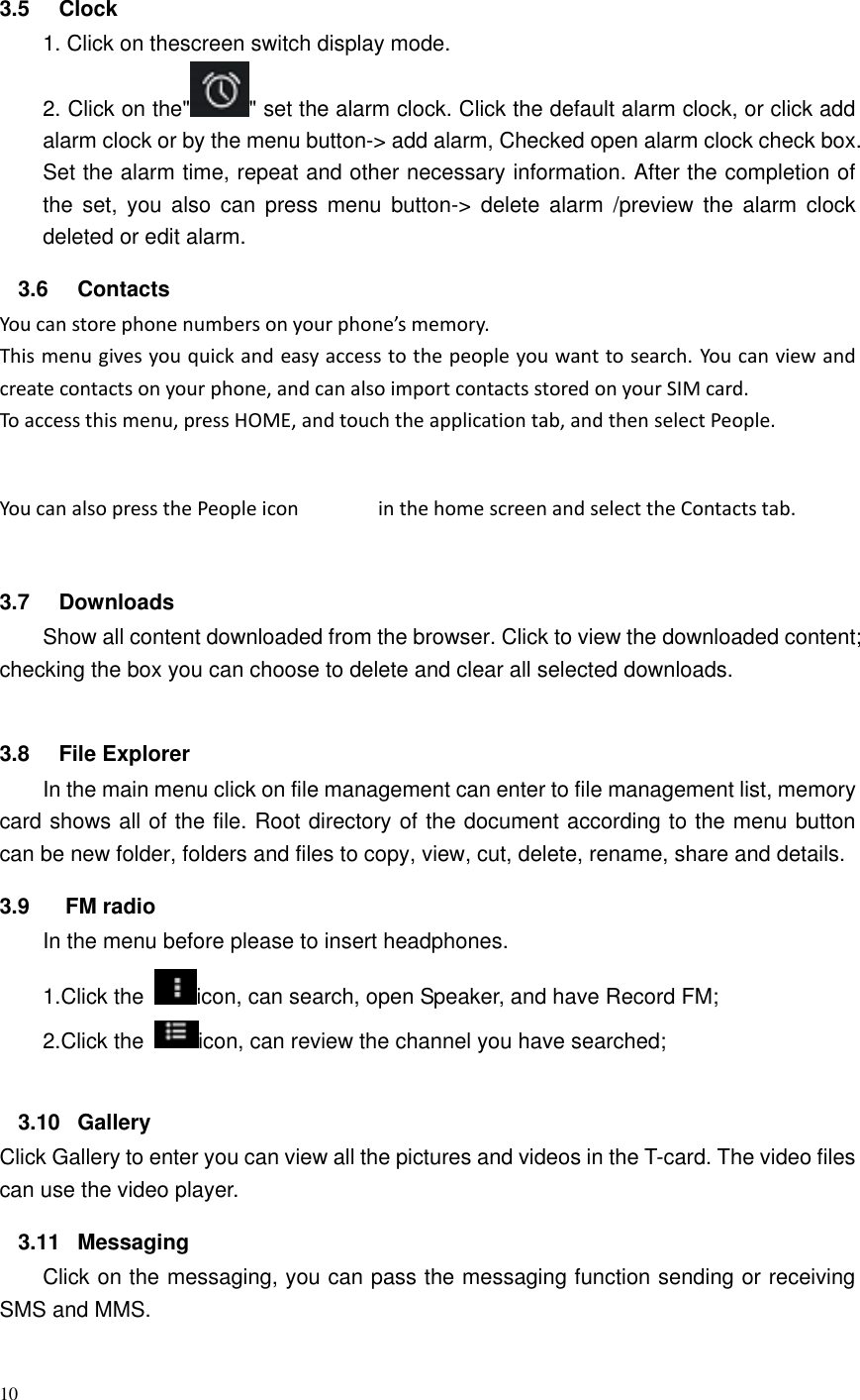 10   3.5  Clock 1. Click on thescreen switch display mode. 2. Click on the" " set the alarm clock. Click the default alarm clock, or click add alarm clock or by the menu button-> add alarm, Checked open alarm clock check box. Set the alarm time, repeat and other necessary information. After the completion of the  set,  you  also  can  press  menu  button->  delete  alarm  /preview  the  alarm  clock deleted or edit alarm. 3.6  Contacts You can store phone numbers on your phone&rsquo;s memory. This menu gives you quick and easy access to the people you want to search. You can view and create contacts on your phone, and can also import contacts stored on your SIM card. To access this menu, press HOME, and touch the application tab, and then select People. You can also press the People icon  in the home screen and select the Contacts tab.  3.7  Downloads Show all content downloaded from the browser. Click to view the downloaded content; checking the box you can choose to delete and clear all selected downloads.  3.8  File Explorer In the main menu click on file management can enter to file management list, memory card shows all of the file. Root directory of the document according to the menu button can be new folder, folders and files to copy, view, cut, delete, rename, share and details. 3.9  FM radio In the menu before please to insert headphones. 1.Click the  icon, can search, open Speaker, and have Record FM;   2.Click the  icon, can review the channel you have searched;  3.10  Gallery Click Gallery to enter you can view all the pictures and videos in the T-card. The video files can use the video player. 3.11  Messaging Click on the messaging, you can pass the messaging function sending or receiving SMS and MMS. 
