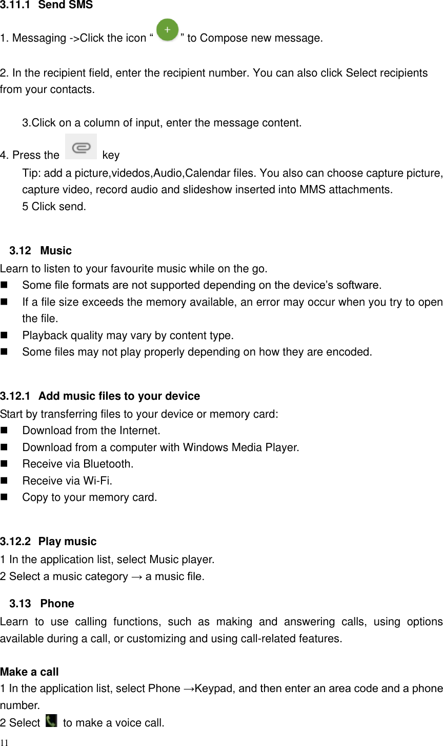 11  3.11.1  Send SMS 1. Messaging ->Click the icon &ldquo; &rdquo; to Compose new message.  2. In the recipient field, enter the recipient number. You can also click Select recipients from your contacts.  3.Click on a column of input, enter the message content. 4. Press the    key Tip: add a picture,videdos,Audio,Calendar files. You also can choose capture picture, capture video, record audio and slideshow inserted into MMS attachments. 5 Click send.  3.12  Music Learn to listen to your favourite music while on the go.  Some file formats are not supported depending on the device&rsquo;s software.   If a file size exceeds the memory available, an error may occur when you try to open the file.   Playback quality may vary by content type.     Some files may not play properly depending on how they are encoded.  3.12.1  Add music files to your device Start by transferring files to your device or memory card:     Download from the Internet.     Download from a computer with Windows Media Player.     Receive via Bluetooth.     Receive via Wi-Fi.     Copy to your memory card.    3.12.2  Play music 1 In the application list, select Music player.   2 Select a music category &rarr; a music file.   3.13  Phone Learn  to  use  calling  functions,  such  as  making  and  answering  calls,  using  options available during a call, or customizing and using call-related features.  Make a call   1 In the application list, select Phone &rarr;Keypad, and then enter an area code and a phone number. 2 Select    to make a voice call. 