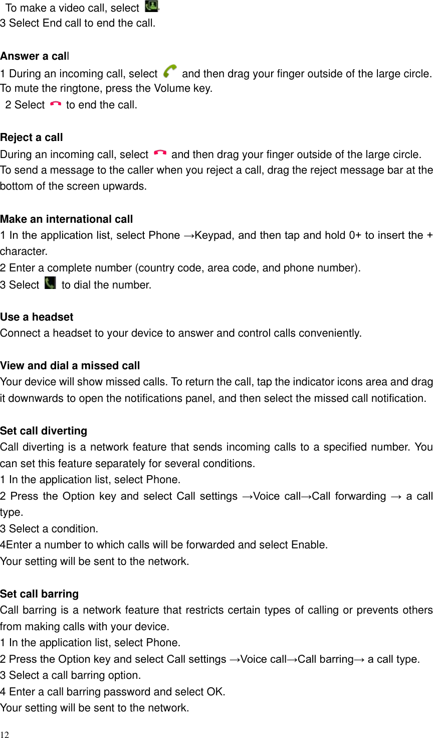 12    To make a video call, select   3 Select End call to end the call.    Answer a call   1 During an incoming call, select    and then drag your finger outside of the large circle. To mute the ringtone, press the Volume key.   2 Select    to end the call.    Reject a call   During an incoming call, select    and then drag your finger outside of the large circle. To send a message to the caller when you reject a call, drag the reject message bar at the bottom of the screen upwards.    Make an international call   1 In the application list, select Phone &rarr;Keypad, and then tap and hold 0+ to insert the + character. 2 Enter a complete number (country code, area code, and phone number). 3 Select    to dial the number.  Use a headset   Connect a headset to your device to answer and control calls conveniently.  View and dial a missed call   Your device will show missed calls. To return the call, tap the indicator icons area and drag it downwards to open the notifications panel, and then select the missed call notification.  Set call diverting   Call diverting is a network feature that sends incoming calls to a specified number. You can set this feature separately for several conditions. 1 In the application list, select Phone.   2  Press  the Option  key  and  select  Call  settings &rarr;Voice  call&rarr;Call  forwarding &rarr;  a  call type. 3 Select a condition.   4Enter a number to which calls will be forwarded and select Enable.   Your setting will be sent to the network.  Set call barring   Call barring is a network feature that restricts certain types of calling or prevents others from making calls with your device. 1 In the application list, select Phone.   2 Press the Option key and select Call settings &rarr;Voice call&rarr;Call barring&rarr; a call type.   3 Select a call barring option.   4 Enter a call barring password and select OK.   Your setting will be sent to the network. 